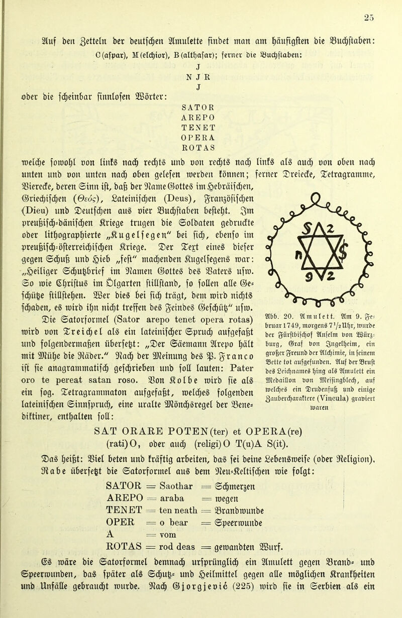 2luf beit Zetteln ber beutfdjen Amulette fittbet man am Ijäufigften bie öudjftaben: C(afpar), M(eld)ior), B(altf)afar); ferner bte JÖuctjftaben: J NJß J aber bie fdjeinbar fütnlofen Sßörter: SATOR AREPO TENET OPERA ROT AS welche fomoljl non liitf3 nadj red)t§ unb ooit redjt3 nadj linf3 al§ aucfj non oben nach unten unb tton unten nad) oben getefen werben föntten; ferner fDreiede, £etragramme, fßierede, beren ©init ift, baft ber 9iame@otte3 im Hebräifdjen, ©rtecbifcben (Oeog), Sateinifdfjen (Deus), granjöfifdjen (Dieu) unb SDeutfdjen au§ oier 23ud;ftaben befielt. 3m preufHfcfpbänifchen Kriege trugen bie ©olbaten gebrudte ober lithographierte „®u gelfegen bei fid;, ebenfo im preufjifch=öfterreichifd)en Kriege. ®er £ejt eine§ biefer gegen ©djufj unb §ieb „feft machenben $ugelfegen3 mar: „Heiliger ©d)U|brief im 9famett ©otte3 be3 33ater§ ufm. ©o mie ©tjriftuö im Dtgarten ftidftanb, fo foUen ade ©e= fdjüfce ftiÜfteEjen. 2Ber bie§ bei fid) trägt, beut wirb nid)t§ fdjaben, e3 wirb if)n nicfjt treffen be3 $einbe§ ©efd)ü& ufw. ©ie ©atorformet (Sator arepo tenet opera rotas) wirb oon Streichet al3 ein latemifdier ©prud) aufgefafjt unb folgenberntajgen überfe^t: „®er ©äemann 2lrepo J)ätt mit SKütje bie 9täber. 9tadj ber 9Jteinung be3 iß. anco ift fte anagrammatifch gefd»rieben unb fod lauten: Pater oro te pereat satan roso. 33on $otbe wirb fie al§ ein fog. Stetragrammaton aufgefafjt, weld)e3 fotgenben tateinifcben ©innfprud), eine uralte 2Jlönd)3reget ber 93ene= biftiner, enthalten fod: SAT ORARE POTEN(ter) et OPERA(re) (rati)O, ober and; (religi)O T(u)A S(it). SIbb. 20. Slmulett. 5tm 9. ge= bniarl749, morgens 7tonrbe ber fjürftbifcfjof Slnfetnt bon SBür^ bürg, ®raf bon Qitgelfjetm, ein großer greunb ber Sltdjimie, in feinem SBette tot oufgefunben. Stuf berS3ruft beg 2eid)name3 lfing als Stmutett ein SJiebaitlon bon SUteffingbtedf, auf ruetcfjpä ein ©rubenfuff unb einige ganberdjaraftere (Vincula) grabiert tnaren SDa3 ^ei§t: 33iel beten unb Eräftig arbeiten, ba3 fei beine £eben§meife (ober dteligion). Sdabe überfegt bie ©atorforntel au§ bem sJteu=Mtifd)en wie folgt: SATOR =r Saothar = ©djmersen AREPO = araba = wegen TENET = tenneatk = föranbwunbe OPER = o bear = ©peerwunbe A = vom ROTAS = rod deas = gewanbten 2Burf. @3 wäre bie ©atorformel bemnadj urfprünglicf) ein Stmulett gegen 33ratib= unb ©peerwunben, ba3 fpäter al3 ©d)U|= unb Heilmittel gegen ade möglichen ^ranl^eiten unb Unfäde gebraust würbe. 9iad) ©jorgjeoic (225) wirb fte in ©erbien al3 ein