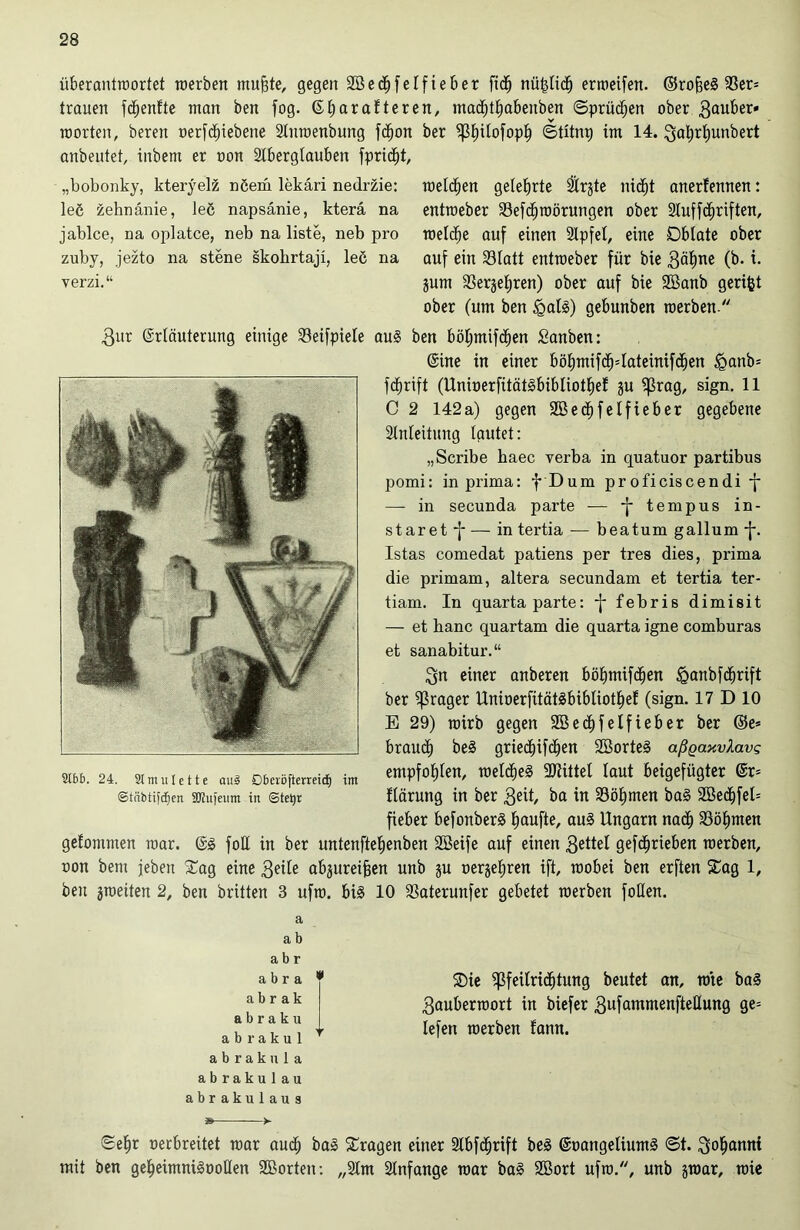 überantwortet werben muffte, gegen Sßedfifetfieber ficfj nü&tic!) erweifen. ©roffeä 93er= trauen fcfjenfte man ben fog. 6f»arafteren, madE)tf)abeuben ©prüfen ober gtmber« werten, bereu oerfdfnebene Stuwenbung fctfon ber ^t)itofopl) ©tünp im 14. Qaljrfjunbert anbeutet, inbem er oon Stbergtauben fprid^t. „bobonky, kteryel& nöera lekäri nedrzie: leß zehnänie, leö napsänie, kterä na jablce, na oplatce, neb na liste, neb pro zuby, jezto na stene skohrtaji, leö na verzi.“ welchen gelehrte 2trgte nidfjt anerfennen: entweber 23efd)mörungen ober Stuffcfjriften, welche auf einen Stpfet, eine Oblate ober auf ein 23tatt entweber für bie 3ät)ne (b. t. jum SSergeljren) ober auf bie 2Banb geriet ober (um ben <galS) gebunben werben  3ur ©rtäuterung einige Seifpiete au§ ben bötjmifctfen Sanben: ©ine in einer böt)mifdf)=Iciteinifcl)en <ganb= fcfjrift (Unioerfität§bibliotl)ef §u fßrag, sign. 11 C 2 142a) gegen 2BedE)feIfieber gegebene Einleitung tautet: „Scribe baec verba in quatuor partibus pomi: in prima: f Dum proficiscendi -f — in secunda parte — *f* ternpus in- staret -f* — in tertia -— beatum gallum -{*. Istas comedat patiens per tres dies, prima die primam, altera secundam et tertia ter- tiam. In quartaparte: -f* febris dimisit — et banc quartam die quarta igne comburas et sanabitur.“ 3n einer anberen böf)mifdjen <Qanbfdf)rift ber fraget UnioerfitätSbibliot^ef (sign. 17 D 10 E 29) wirb gegen 2Bed>felfieber ber ©e* braudt) be§ griect)ifbt)en SBorteS aßqaxvXavg mi. 24. simuiette aus Dbcröftemi^ im empfotjten, weld&eS bittet taut beigefügter ©r= ©tribtifdjen 2Ku|enm in ©tetyr flärung in ber $eit, ba in 33öt)men ba§ SBedffel* fieber befonberä Raufte, au§ Ungarn nad) Söfjmen gefommen war. ©3 fob in ber untenfteljenben SBeife auf einen 3ettet gefdjrieben werben, oon bem jeben Sag eine 3eile abjureiffen unb ju oergetiren ift, wobei ben erften Sag 1, ben ^weiten 2, ben brüten 3 ufw. bi§ 10 23aterunfer gebetet werben foUen. a a b a b r a b r a * a b r a k abraku abrakul * abraku la abrakulau abrakulaus Sie $feitridf)tung beutet an, mte ba<3 3auberwort in biefer 3ufanrmenfteEung ge= lefen werben fann. ©efjr oerbreitet war aud; ba3 Sragen einer Slbfdtjrift beä ©oangeliumä ©t. Scannt mit ben gef)eimni§ooEen 2Borten: „2tm Stnfange war ba§ 2Bort ufw., unb gwar, wie