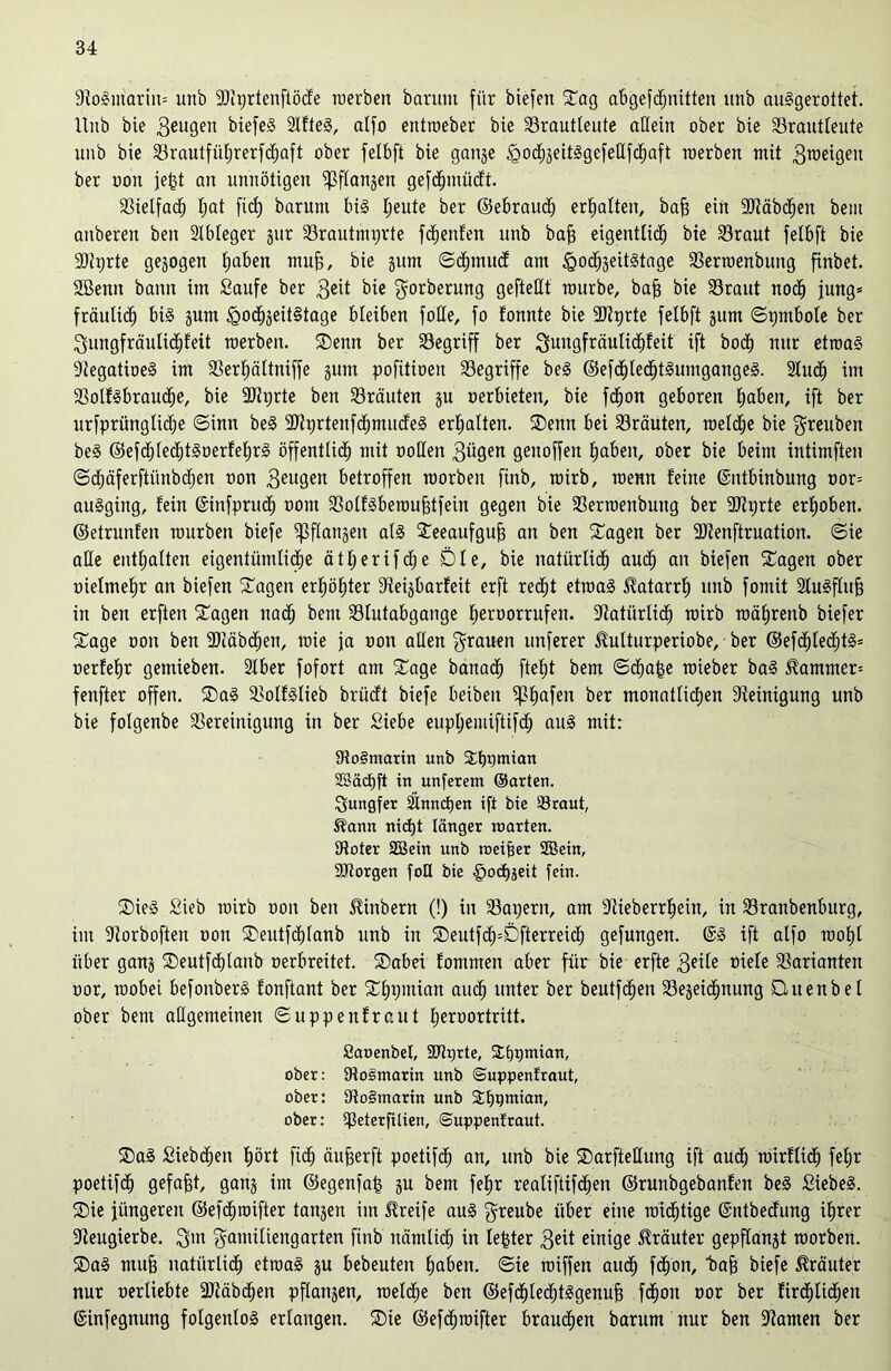 9toSmarin= unb ÜDtprtenftöcfe werben baritm für biefen Sag abgefdjnitten unb auSgerottet. ltnb bie geugeit biefeS 2lfteS, alfo entroeber bie Brautleute allein ober bie Brautleute unb bie Brautfüljrerfcfjaft ober felbft bie gange <godjgeitSgefe£lfdjaft werben mit gtoeigeit ber oon jefct an unnötigen ^(langen gefchmüdt. Bielfach l;at ficf) barum bis Ijeute ber ©ebraudj erhalten, bafj ein “Stäbchen bem anberett ben Slbleger gur Brautmprte fdfjenfen unb bajj eigentlich bie Braut felbft bie SDtprte gezogen hoben muff, bie gum ©<hmucf am <Qod)geitStage Berraenbung finbet. 2öenn bann im Saufe ber $dt bie gorberung gefteHt mürbe, baff bie Braut noch jung* fraulich bis gum <godjgeit§tage bleiben foße, fo fonnte bie Stierte felbft gum ©pntbole ber gungfräulidjfeit werben. Senn ber Begriff ber guitgfräulichfeit ift hoch nur etwas SiegatioeS im Berhältniffe gum pofitioen Begriffe beS ©efd)lecf)tSumgangeS. 2lu<h im BolfSbraudje, bie -Btprte ben Bräuten gu oerbieten, bie fchon geboren hoben, ift ber urfprünglidje ©inn beS üDtprtenfdhmudeS erhalten. Senn bei Bräuten, welche bie greuben beS ©efchlechtSoerfehrS öffentlich mit ooßen gügen genoffen haben, ober bie beim intimften ©djäferfiünbcfjen oon 3eugen betroffen worben finb, wirb, wenn feine ©ntbinbung oor= auSging, fein ©infpruch oont BolfSbemujjtfein gegen bie Berwenbung ber -Btprte erhoben, ©etrunl'en würben biefe fßflangen als Seeaufgufj an ben Sagen ber -Dtenftruation. ©ie alle enthalten eigentümliche ätljerifche Die, bie natürlich oudj an biefen Sagen ober oielmehr an biefen Sagen erhöhter Steigbarfeit erft recht etwas Katarrh unb fomit SCuSflufj in ben erften Etagen nach beut Blutabgange heroorrufen. Natürlich wirb mährenb biefer Sage oon ben Stäbchen, wie ja oon allen grauen unferer 3Mturperiobe, ber ©ef<hted;tS» oerfehr gemieben. Slber fofort am Sage bana<h fteht bem ©<ha|e wieber baS 5tammer= fenfter offen. SaS BolfSlieb brüdt biefe beiben fßhafen ber monatlichen Steinigung unb bie folgenbe Bereinigung in ber Siebe euphemiftifch aus mit: BoSmarin unb Shpmian ©äcfjft in uttferem ©arten. Jungfer 2inncf)en ift bie Braut, $?ann nicht länger märten. Dtoter ©ein unb roeifser ©ein, SDtorgen fott bie §ocbseit fein. S>ieS Sieb wirb oon ben Jtinbern (!) in Baifern, am Stieberrljein, in Branbenburg, im Storboften oon Sentfchlanb unb in Seutfch=Dfterreid; gefungen. ©S ift alfo wohl über gang Seutfdßanb oerbreitet. Sabei fommen aber für bie erfte 3dle oiefe Barianten oor, wobei befoitberS fonftant ber Shpmian auch unter ber beutf<hen Begeidhnung üttenbel ober bem allgemeinen ©uppenfraut fwroortritt. ßaoenöef, Bixfrte, Shpnüan, ober: 9io§marin unb ©uppenfraut, ober: 9to§marin unb 2;f)i>mian, ober: ißeterfitien, ©uppenfraut. SaS Siebten hört fi<h äufjerft poetifch an, unb bie Sarfteßung ift auch toirflid) feljr poetifch gefaxt, gang im ©egenfafg gu bent fehr realiftifdjen ©runbgebanfen beS Siebes. Sie jüngeren ©efchwifter taugen im Greife aus greube über eine wichtige ©ntbedung ihrer Steugierbe, gut gamiliengarten finb nämlich in fester 3eit einige Kräuter gepffangt worben. SaS muff natürlich etwas gu bebeuten hoben, ©ie wiffen auch fd)on, baff biefe Kräuter nur oerliebte Sötäbchen pflangen, welche ben ©efddechtSgenufj fchon oor ber fir<hlid)en ©infegnung folgenlos erlangen. Sie ©efchwifter brauchen barum nur ben Stauten ber