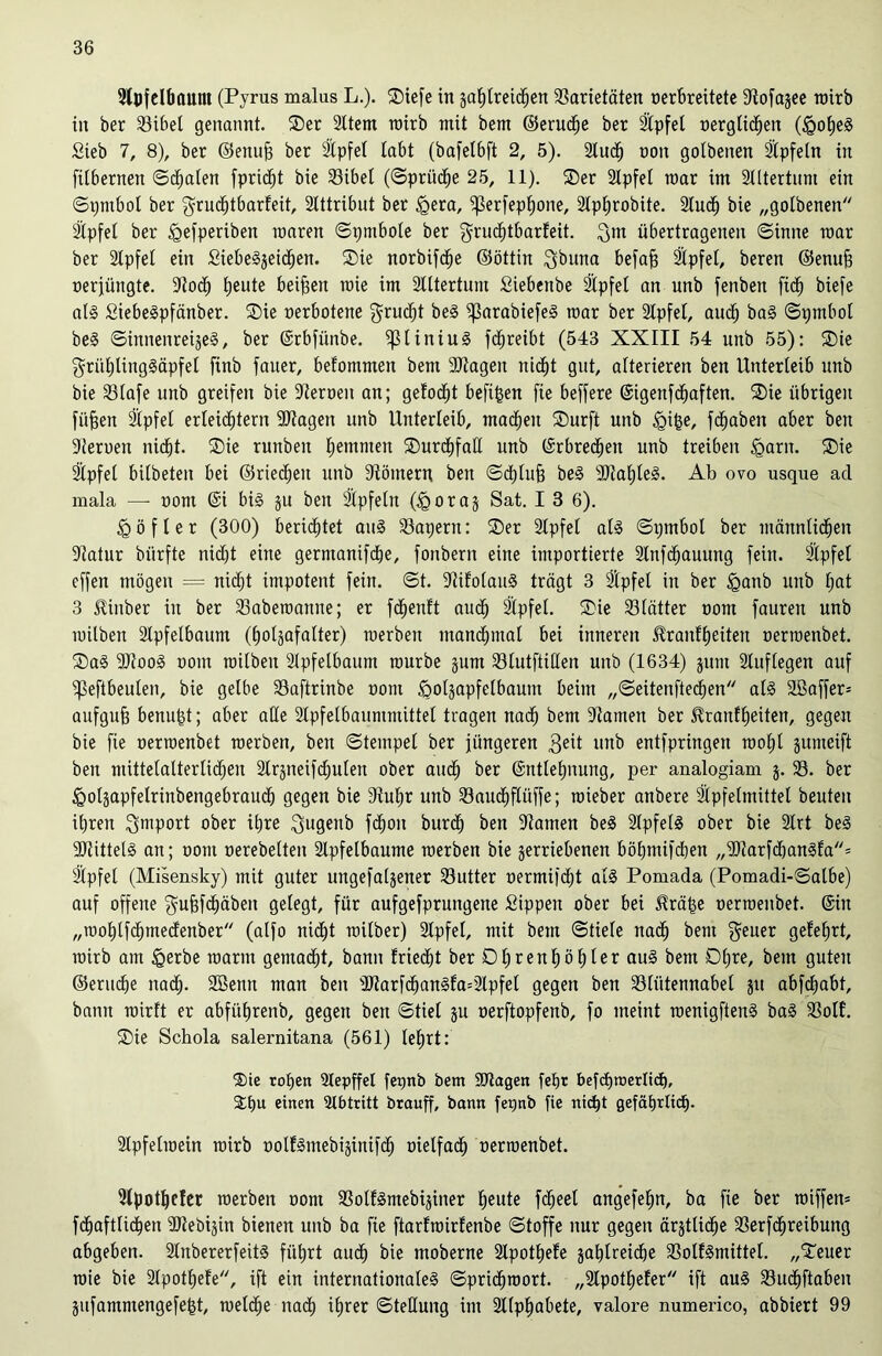 Slpfclbflunt (Pyrus malus L.). Tiefe in gatjtreic^en Varietäten oerbreitete Stofagee roirb in ber 33ibet genannt. Ter Sltem ttairb mit bem ©eructje ber 2ipfet oergtichen (fgohe! Sieb 7, 8), ber ©enufj ber 2XpfeI labt (bafetbft 2, 5). 2lud^ oon gotbenen Slpfetn in [itbernen ©egalen fpridjt bie Vibel (©prüdhe 25, 11). Ter Stpfet mar im Slttertum ein ©t)ntbol ber $rudE)tbarfeit, Slttribut ber <gera, ^3erfep£)one, Slphrobite. Studt) bie „gotbenen Slpfet ber fgefperiben raaren ©pmbote ber $rucf)tbarfeit. ^m übertragenen ©inne toar ber Stpfet ein £iebe!geidt)en. Tie norbifdt)e ©öttin gbuna befa^ Slpfet, beren ©enufj oerjüngte. Stoch beute beiden mie im Stttertum Siebenbe Slpfet an unb fenben ftdf) biefe al! £iebe!pfänber. Tie oerbotene grucht be! ^3arabiefe! mar ber Slpfet, auch ba! ©pmbot be! ©innenreige!, ber ©rbfünbe. iptiniu! fchreibt (543 XXIII 54 unb 55): Tie grüf)ting!äpfe[ finb fauer, befommen bem Sltagen nicht gut, atterieren ben Unterleib unb bie Vtafe unb greifen bie Sternen an; gelocht befi^en fie beffere (Sigenfd^aften. Tie übrigen fiifjen Stpfet erteiltem SJtagen unb Unterleib, machen Turft unb §ige, fdtjaben aber ben Sternen nicht. Tie runbeit hemmen Turdhfalt unb (Erbrechen unb treiben <garn. Tie Slpfet bitbeten bei ©riechen unb Stömern ben ©chtujj be! SJtatjte!. Ab ovo usque ad mala —- oom ©i bi! gu ben Slpfetn (jgorag Sat. I 3 6). <göfler (300) berichtet au! Vaperit: Ter Slpfet at! ©pmbol ber männtidhen Statur biirfte nid)t eine gernxanifche, fonbern eine importierte Slnfdjauung fein. Stpfet effen mögen = nidht impotent fein. ©t. Stifolau! trägt 3 Slpfet in ber tganb unb hot 3 Tinber in ber Vabetoanne; er fchenft auch Slpfet. Tie Vtätter oorn fauren unb milben Stpfetbaum (holjafatter) roerben mandhmat bei inneren Tranftjeiten oerroenbet. Ta! SJtoo! oout toitben Stpfetbaum mürbe gurn Vlutftitten unb (1634) gurn Sluftegen auf ipeftbeuten, bie gelbe Vaftrinbe oorn öotgapfetbaum beim „©eitenftedhen at! 2ßaffer= aufgujj benufet; aber atte Stpfetbaummittet tragen nach bem Stamen ber Trautheiten, gegen bie fie oerroenbet roerben, ben ©tempet ber jüngeren 3eit unb entfpringen roo()t gutneift ben mittetalterlid)en Slrgneifchuten ober audh ber ©nttet)nung, per analogiam g. 33. ber tgolgapfelrinbengebraudh gegen bie Stuhr unb 33aucf)flüffe; roieber anbere Slpfetmittet beuten ihren Import ober ihre ^ugeub fcf)on burch ben Stamen be! Slpfet! ober bie Strt be! SJtittel! an; oom oerebelten Stpfelbaume roerben bie getriebenen böhmifchen „9)tarfchan!fa= Slpfet (Misensky) mit guter ungefatgener Vutter oermifcht at! Pomada (Pomadi-©atbe) auf offene gujifchäben getegt, für aufgefprungene Sippen ober bei Trä£e oerroenbet. ©in „roohlfdhmedenber (atfo nid)t roitber) Slpfet, mit bem ©fiele nad) bem geuer gelehrt, roirb am &erbe roarm gemacht, bann friedjt ber Dt)rent)öhier au! bem Ohre, bem guten ©entche nach- SBenn man ben 9Jtarfd)an!fa=3lpfet gegen ben Vtütennabet gu abfdiabt, bann roirft er abfütjrenb, gegen ben ©tiet gu oerftopfenb, fo meint roenigften! ba! Volt. Tie Schola salernitana (561) lehrt: ®ie rohen Slepffel fepnb bem Sltagen fetjr befcf)tt>erlich, &fm einen Abtritt brauff, bann fepnb fie nicht gefährlich. Stpfetroein roirb ootf!mebiginifdh oietfach oerroenbet. Stpothefer roerben oont 93otf!mebiginer heute fdjeel angefehn, ba fie ber roiffen* fdhaftlidhen ÜJtebigin bienen unb ba fie ftarfroirtenbe ©toffe nur gegen ärgttiche Verfctireibung abgeben. Stnbererfeit! führt audh bie moberne Stpothefe gasreiche Votf!mittet. „Teuer roie bie SIpothete, ift ein internationate! ©prid^roort. „Stpothefer ift au! 33udt)ftaben gufammengefejgt, roetdtje nadh ihrer ©tetlung im SItpEjabete, valore numerico, abbiert 99