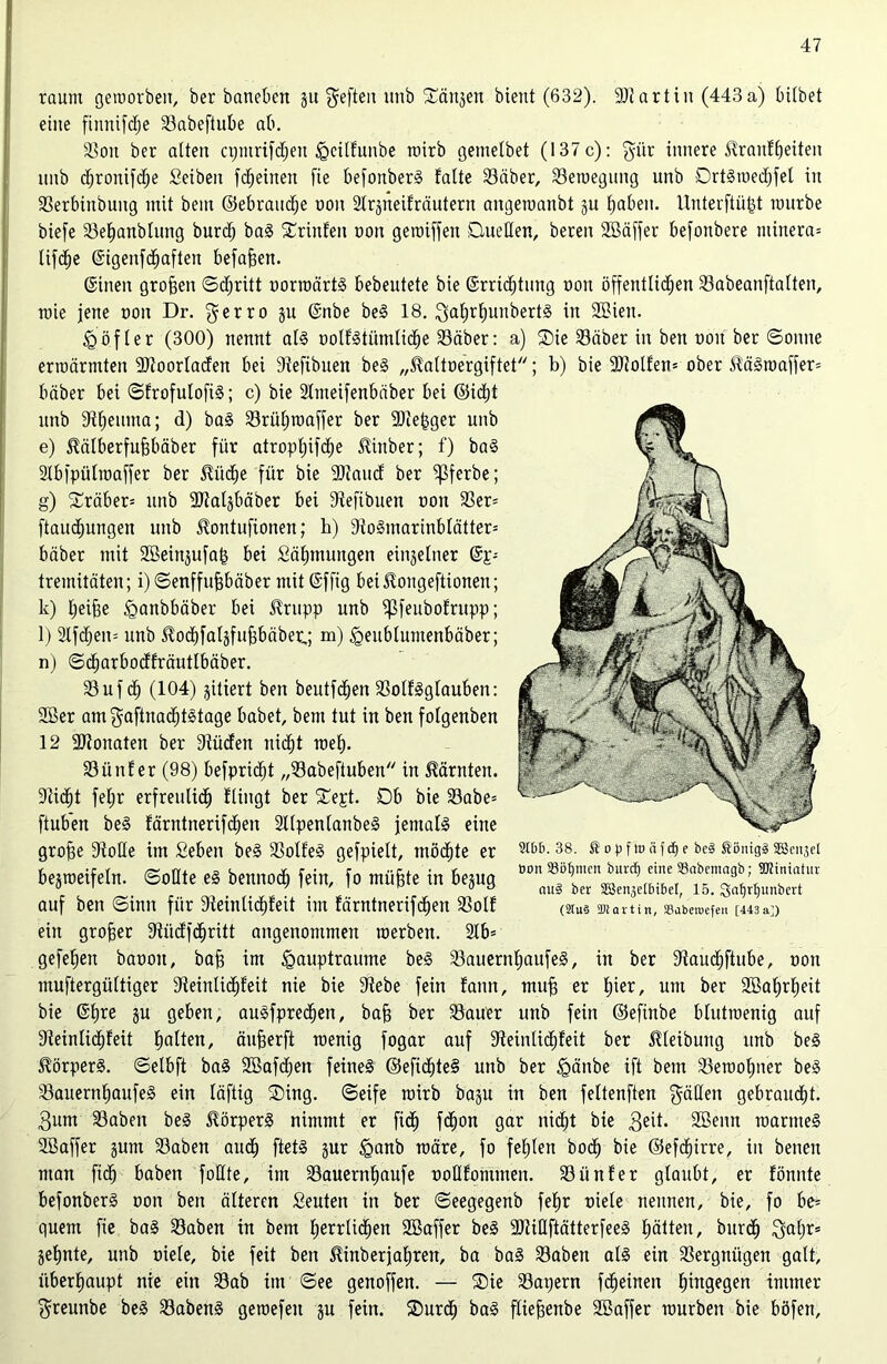 raunt geworben, ber baneben gu ^eften ttnb ©äugen bient (632). 9Jtartin (443a) hübet eine fiitnifd;e Sabeftube ab. Son ber alten cpntrifcheu ^gcilfunbe wirb gemetbet (137 c): $iir innere ^raufheiten ttnb d)ronifd)e Seibeit fc^einen fie befonberS falte Säber, Sewegung unb DrtSmedjfel itt Serbinbung mit beut ©ebrandje oon 2lrgneifräittent angewanbt gu haben. Unterftüjgt mürbe biefe Sehanbluttg burdj baS ©rinfett non gemiffen Quellen, bereit 2öäffer befonbere minera= lifche ©igeitfd&aften befaßen. ©inen großen ©d;ritt oorwärtS bebeutete bie ©rrtdbtiutg non öffentlichen Sabeanftalteit, mie jene non Dr. gerro gu ©nbe beS 18. 3at)rbuubertS in 2Bien. £öfler (300) nennt als oolfStümtidie Säber: a) ©ie Silber in ben non ber ©oitne erroärmten SJtoorladen bei Steftbuen beS „^altoergiftet; b) bie 9Jtolfett= ober <4äSwaffer= bäber bei ©frofutofiS; c) bie Stnteifenbnber bei ©id)t unb 9tf)eiutta; d) baS Srüljwaffer ber -Biekger unb e) ^älberfufjbäber für atropl;ifd;e ^inber; f) baS Slbfpülwaffer ber £iid)e für bie 2)taud ber Ißferbe; g) ©räber= unb ‘Btalgbäber bei dtefibuen non Ser= ftaudjungen unb ^ontufionen; h) 9ioSntarinblätter= bäber mit 2öeingufa& bei Siifjmungen eingelner ©p- tremitäten; i)©enffufebäber mit ©ffig bei Slongeftionen; k) fjeife iganbbäber bei $rupp unb ipfeubofritpp; l) 2lfd;eit= unb ^ochfalgfufjbäber,; m) <Qeublumenbäber; n) ©djarbocffräutlbäber. Sufd) (104) giriert ben beutfchen SolfSglauben: 9Ber am gaftnadjtstage habet, bem tut in ben fotgenben 12 -Btoitaten ber 9iüden itid;t roef). Situf er (98) befpridd „Sabeftuben itt Kärnten. Dcidjt fel;r erfreulidh fiingt ber ©ept. Ob bie Sabe= ftub’en beS färntnerifd^en SllpentanbeS jemals eine grofje Stoße im £ebeit beS SolfeS gefpielt, möchte er begmeifeln. ©oßte eS bennod) fein, fo müfjte in begug auf ben ©inn für 9ieiitlid)feit im färntnerifchen Solf ein grofjer Stüdfchritt angenommen tnerben. 2lb= gefehett banott, baff im igauptrautne beS SauernljaufeS, in ber Staudjftube, nott muftergüttiger 9teinlid)feit nie bie Stebe fein fann, muff er Iper, um ber 2Baf)rf)eit bie ©fjre gu geben, auSfpredjen, bafj ber Sauer unb fein ©efittbe blutwenig auf 9teinfid)feit ba^en, äufjerft wenig fogar auf Steintiddeit ber Reibung unb beS Körpers, ©elbft baS 2Bafdf;en feines ®efid)te§ unb ber £äitbe ift bem Sewofpter beS SauernbaufeS ein läftig ©ing. ©eife wirb bagu in ben feltenften gälten gebraucht. 3um Sabett beS Körpers nimmt er ftcf) fchon gar nicht bie Sßenn warnteS ©Baffer gutn Saben and; ftetS gur tganb wäre, fo fehlen hoch bie ©efcfjirre, in beneit man fidj haben foHte, im Sauernfjaufe uoßfommen. Siinfer glaubt, er fönnte befonberS non ben älteren fieuten in ber ©eegegenb fef»r niete neunen, bie, fo be= quem fie baS Saben in bem herrlichen ©Baffer beS 9JriflftätterfeeS hätten, burdj 3al;r= gehnte, unb niete, bie feit ben ^inberjaljren, ba baS Saben als ein Sergniigen galt, überhaupt nie ein Sab int ©ee genoffen. — ©ie Sapern fdjeineit h^9e9en immer $reunbe beS SabenS gewefett gu fein, ©urd) baS ftiefenbe ©Baffer würben bie böfen. 2tb6. 38. ^opftnäfcpe bc§ Äönigä SBcnjet bon 23öf)tucn burdj eine SSnbemagb; 9Rinintur nu§ ber SBenjelbibel, 15. Safjrljunbert (2(u§ Sbiartin, S3abeu>efen [443a])