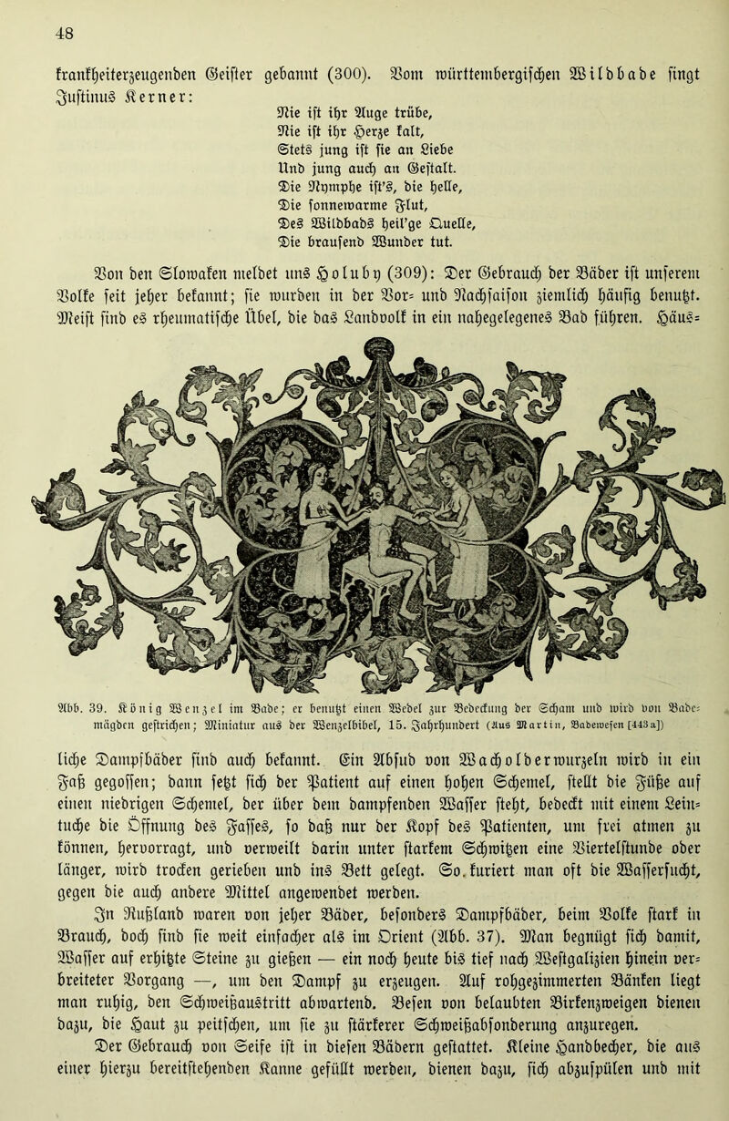 frant'beite^eugenben ©elfter gebannt (300). S3om nmrttembergifcben Söitbbabe fingt ^uftinnS ferner: tttie ift itjr Sluge trübe, Sftie ift ifjr §erje !alt, @tet§ jung ift fie an Siebe Unb jung aud) an ©efiatt. ®ie Stgmplje ift'§, bie bette, $ie fonnetnarme f^Iut, 2)e§ 23ilbbab§ tjeil’ge Quelle, ®ie braufenb SBunber tut. SSon beit ©lotoafen nielbet un§ £olubp (309): ®er ©ebraud; ber S3äber ift unferent aSolfe feit jje£)er befannt; fie nmrben in ber 33or= unb Stacbfaifon siemlid; häufig benufd. SJteift finb e§ rf;enmatifd^e Übet, bie ba§ Sanboolf in ein nat)egetegene§ S3ab führen. <Qäu§= Slbb. 39. $ ö it i g SS e n 3 e I im SSaöe; et beitu^t eilten SSebel 311t SSebecfuttg ber @d)ant uub tttirb btm S3abc= mägbcn geftridjen; StJZiniatur au3 ber SBeiyeibibel, 15. Qnf)rf)nnbert (itus SKartin, SBabemefen [443a]) liebe ©ampfbäber finb aud) befannt. ©in Sfbfub non SB a dj 01 b e r rourjetn wirb in ein $af) gegoffeit; bann fe|t fidj ber Patient auf einen hoben ©djemel, fteUt bie $üfje auf einen niebrigen ©cbentel, ber über beut bampfenben Söaffer fteljt, bebecft mit einem Sein» tucbe bie Öffnung be§ $affe§, fo bafj nur ber $opf be§ Patienten, um frei atmen 31t fönnen, beroorragt, uub oerroeitt barin unter ftarfem ©dbmiben eine SSiertelftunbe ober länger, rairb troden gerieben unb in3 S3ett getegt. ©o.furiert man oft bie Söafferfucbt, gegen bie audj anbere SJtittel angeroenbet raerben. ^tt Stufjlanb roaren oon jeljer S3äber, befonberS SDampfbäber, beim S3olfe ftarf in Sfraudb, bodb finb fie raeit einfacher als int Orient (Slbb. 37). SJtan begnügt ficb bantit, SBaffer auf erbäte ©teine gu giefjen — ein noch beute bi3 tief nad) SBeftgatijien hinein oer= breitetet Vorgang —, um ben ®ampf ju erjeugeit. Stuf robgejimmerten SSänfen liegt man rubig, ben ©dbroeißaustritt abroartenb. S3efen oon belaubten S3irfenjioeigen bienen baju, bie fgaut ju peitfcben, um fie 31t ftärferer ©cbraeifjabfonberung anjuregen. SDer ©ebraudj ooit ©eife ift in biefen S3äbern geftattet. kleine £>anbbecber, bie au§ einer bierju bereitftebenben .tanne gefüllt roerbeu, bienen baju, fidb absufpülen unb mit