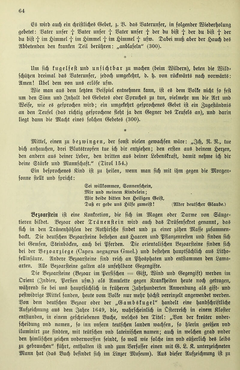 ©g wirb aud) ein ctjriftticheg ©ebet, g. 33. bag 33aterunfer, in fotgenber SBieberhotung gebetet: 3Sater unfer f 33ater unfer f 33ater unfer f ber bu bift f ber bu bift f ber bu bift f im Fimmel f im <Qtmmet f im tghumet f ufw. ©abei mufj aber ber <gaud) beg 3tbbetenben ben franfen ©eit berütjren: „anbtafetn (300). * • Um fid) fug elfe ft unb un ficht bar gu tnadhen (beim Söitbern), beten bie 2öifb= fdhü|eit breimat bag 33aterunfer, jebodj umgefehrt, b. f). ooit ritdwärtg nach oorwärtg: 2Imen! Übef bent non ung ertöfe ufm. 2öie man aug bem festen 33eifpiet entnehmen fann, ift eg betn 23otfe nicht fo feft um ben Sinn unb 3nf)att beg ©ebeteg ober ©prucfjeg 31t tun, oielmehr um bie SCrt unb SBeife, wie eg gefprodfjeit wirb; ein umgefehrt gefprocheneg ©ebet ift ein gugeftänbnig an ben Teufel (bag richtig gefproc^ene fle£)t ja ben ©egner beg ©eufetg an), unb barin liegt bann bie -Stacht eineg fotdjeit ©ebeteg (300). * ■Stiftet, einen gu begwingeit, ber fonft nieten gemachten wäre: „^dj, 9t. 9t., tue bidj anhauctjen, brei 33tutgtropfen tue icf) bir entjietjen; ben erften aug beinern (gergen, ben attberu aug beiner fieber, ben brüten aug beiiter Sebengfraft, bamit nehme ich bir beine ©tärfe unb 9Jtannfchaft. (©irot 154.) (Sin befproctjeneg Tinb ift 31t (jeden, wenn man fidj mit itjm gegen bie 9Jtorgen= fonne ftetft unb fpridjt: Sei nuüfommen, ©onnenfchein, 9Jttr unb meinem Tinbeleitt; SBir beibe bitten ben ^eiligen ©eift, ®ab er gebe un§ §ilfe jumeift! (Sitter beutfdjer ©laube.) 53egoarfteiu ift eine Tonfretion, bie fid) im 9)tageu ober ©arme non @äuge= tieren bitbet. 33egoar ober ©ränenftein wirb auch bag ©ritfenfefret genannt, bag fidj in ben ©ränent)öt)teu ber 9tott)irfcf)e finbet unb 31t einer gatjen 9Jtaffe gufammem badt. ®ie beutfchen 33egoarfteine hefteten aug paaren unb ^ftanjenreften unb finben fid) bei ©entfen, Steinböden, auch bei fftferben. ©ie orientatifdjeu 33e§oarfteine finben fiöh bei ber 33egoarsiege (Capra aegagrus G-mel.) unb beftetjen hauptfächUch aug £itt)o= fettinfäure. Stnbere 33egoarfteine finb reich an ^3tjogptjaten unb entftamnten ben Sama= arten. Stile 33egoarfteine gatten atg unfehlbare ©egengifte. ©ie 33egoarfteine (33egoar im ^3erfifdjett = @i[t, 9Binb unb ©egengift) werben int Orient (Nubien, Verfielt ufw.) atg Amulette gegen Trautheiten heute noch getragen, wätirenb fie bei ung hauptfädf)lidh in früheren $at)rhunberten 2lnwenbung atg gift= unb peftwibrige 9Jtittel fanben, heute oom 33otfe nur mehr höchft oereingelt angewenbet werben. 33on bem beutfd)en 33egoar ober ber ,,©ambgfuget tjanbett eine hanbfdhriftliche Stufgeidjnung aug bem $ahre 1649, bie, wahrfdjeinlich in Dfterreidh in einem Ttofter entftanben, in einem gefdhriebenen 33u<he, wetcljeg ben ©itet: „93on ber freiiter onber= Reibung onb nanten, fo inn mtfern teutfdhen tanben wadhfen, fo h'ieun geeiten onb ituminirt gue finbten, mit teütfchen onb tateinifdhen namen; audh in welchen grab onber ben htutlifdhen geichen onberworffen feinbt, fo wott wie fotche inn onb eüjjerlidh beg leibg gu gebrauchen führt, enthalten ift unb gum SSerfaffer einen mit ©. S. T. untergeidhneten 9)taun hat (bag Such befinbet fidj im Singer 9)htfeum). Stug biefer Stufgeidhnung ift git