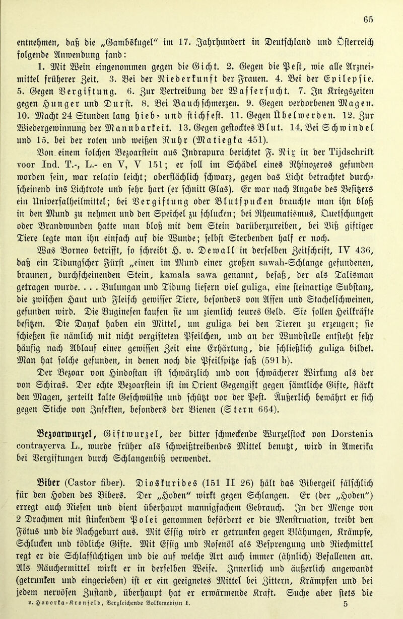 entnehmen, baß bie „©ambsfugel im 17. ^afjrljunbert in Oeutfcßlanb unb Öfterreidj fotgenbe Stttraenbung fanb: 1. Viit SBein eingenommen gegen bie ©idjt. 2. ©egen bie ^3 e ft, rate alle 2Irjttei= mittel früherer geit. 3. Vei ber Vieberfunft bergrauen. ± $ßei ^er ©püepfie. 5. ©egen Vergiftung. 6. gur Vertreibung ber SB aff er fu cfjt. 7. gtt $riegS3eiteit gegen junger unb SDurft. 8. Vei Vaudjfcfymerjen. 9. ©egen oerborbenett Vtagen. 10. Viacßt 24 Stunbett lang l)ieb= unb ftichfeft. 11. ©egen Übelroerben. 12. 3ur SBiebergeroinnung ber Viaitnbarf eit. 13. ©egen geftodteS V lut. 14. Vei Sch ra inb et unb 15. bei ber roten unb weißen Vußr (Viatiegfa 451). Von einem foldjen Vejoarftein aus gnbrapura berietet g. Vip in ber Tijdschrift voor Ind. T.-, L.- en V, V 151; er foü im Scbäbel etneS Vh;tt03eroS gefuttben raorbett fein, raar relatio leicht; oberflächlich fd^roarj, gegen baS £id)t betrautet bur<h= fdjeinenb ins Sicßtrote unb fet;r hart (er feßnitt ©laS). @r raar nach Hingabe beS VeftßerS ein Unioerfall;eilmittel; bei Vergiftung ober Vlutf puden brauchte man ißn bloß in ben Viunb ju nehmen unb ben Speichel ju fcßluden; bei VbeumatiSntuS, Buetfcßungen ober Vranbroutiben fjatte man bloß mit bem «Stein baritberjureibeu, bei Vif; giftiger SDiere legte man iEjn einfad^ auf bie SButtbe; felbft Sterbenben half er nod). 2BaS Vorneo betrifft, fo fdjreibt o. Betoall in berfelbeit geitfeßrift, IV 436, baß ein Oibungfcßer gürft „einen im VJunb einer großen sawah-Schlange gefunbeneit, braunen, burchfeßeinenben Stein, kamala sawa genannt, befaß, ber als OaliSmait getragen rauroe. . . . Vulungan unb Oibung liefern oiel guliga, eine fteiuartige ©ubftanj, bie jroifdjen igaut unb gleifcß geroiffer SDiere, befonberS oon Hlffen unb Stacbelfdßraeinen, gefunben rairb. Oie Vuginefen laufen fie um siemlicß teures ©elb. «Sie follen «geüfräfte befißen. Oie Oapaf haben ein Viittel, um guliga bei ben Oierett gu ergeugen; fie feßießen fie nämlich mit nidbt oergifteten 5ßfeild)en, unb an ber HBunbfteHe entftebt feßr häufig nad) Hlbtauf einer geraiffen $eit eine @rl;ärtung, bie fcßließlid; guliga bitbet. Vian bat fotdje gefunben, in benen noch bie ipfeilfpiße faß (591b). Oer Vejoar oon «Qinboftan ift fcbroärjtid) unb oon fchroäcßerer Vßirfung als ber oon SdiiraS. Oer echte Vejoarfteiit ift im Orient ©egengift gegen fämtlicße ©ifte, ftärft ben Viagen, gerteilt falte ©efchroülfte unb fd)ü£t oor ber ^3eft. Hiußerltdß bewährt er fid^ gegen Stiche oon gnfeften, befonberS ber Vieneu (Stern 664). Vejonrümrjel, ©ifttour3et, ber bitter ßhmedenbe Vßurjetftod oon Dorstenia contrayerva L., raurbe früher als fcßroeißtreibenbeS Viittel beultet, wirb in Hlmerifa bei Vergiftungen burdb Schlangenbiß oerraenbet. Vibcr (Castor über). OioSfuribeS (151 II 26) hält baS Vibergeit fälfdßlicß für ben «gobeit beS ViberS. Oer „<goben wirft gegen Schlangen. (Sr (ber „£oben) erregt auch Viefen unb bient überhaupt mannigfachem ©ebrauch. git ^er Vienge oon 2 Orachmen mit ftinfenbem 5p0lei genommen beförbert er bie Vienftruation, treibt ben götuS unb bie Vachgeburt aus. Viit (Sffig rairb er getrunfen gegen Vläbungen, Krämpfe, Schinden unb löbliche ©ifte. Vlit (Sffig unb Vofettöl als Vefprengung unb Viechmittel regt er bie Sdjlaffüclßtigen unb bie auf welche Hirt auch immer (ähnlich) VefaHeiten an. HllS Väudbermittet roirft er in berfelbeit Hßeife. gnnertieß unb äußerlid) angeraanbt (getrunfen unb eingerieben) ift er ein geeignetes Viittel bei Rittern, Krämpfen unb bei jebem neroöfen guftaitb, überhaupt hat er erraärmenbe üraft. Suche aber ftetS bie 0. §ooorf asÄtonfelb, SSergleidienbe aüoIlSmebijm I. 5