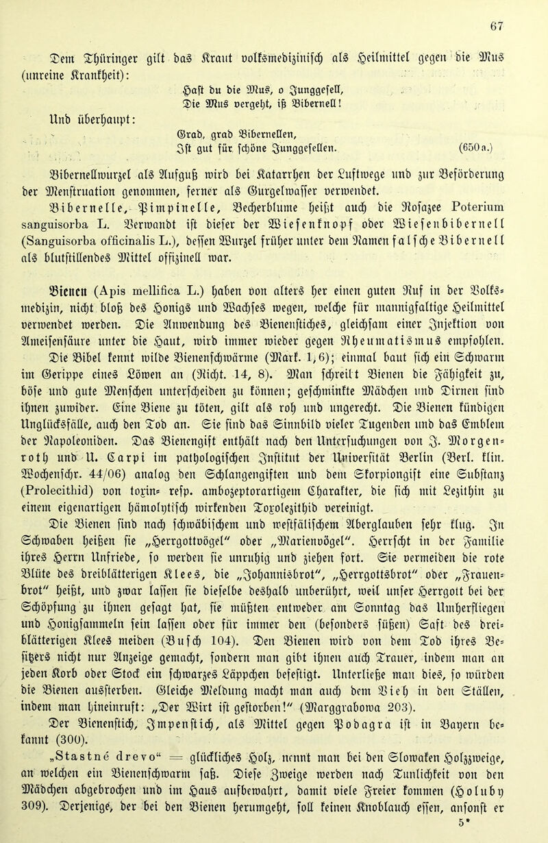 $em £l;üringer gilt ba3 traut oolfsmebijinifcf) al§ ^eitmittet gegen bie 9Jtu0 (unreine tranftjeit): Haft bu bie Situs, o 3unggefeH, ®te SDtitS »ergebt, iß SöibernetX! Unb überhaupt: ©rab, grab ^Bibernellen, 3ft gut für fd)öne 3unggefeHen. (650a.) Bibernettmurjel als 2lufguß nurb bei tatarrtjen ber Suftroege unb §ur Beförberung ber SDtenftruation genommen, ferner als ©urgelroaffer oermenbet. Bibernelle, ifMmpinel le, Becherblume tjeifd auch bie Stofajee Poterium sanguisorba L. Berroanbt ift biefer ber 2Biefenfnopf ober Söiefenbibernell (Sanguisorba officinalis L.), beffen äßurjet früher unter bein 9tamen falfd^e 33iberuelt als blutftiHenbeS 2Jiittel offiziell mar. Bienen (Apis mellifica L.) tjaben oon alterS f)er einen guten 9iuf in ber BolfS* mebijin, nicht bloß beS Honigs unb SBachfeS megeu, raeldje für mannigfaltige Heilmittel oermenbet raerben. ®ie Slnmenbung beS BienenftidjeS, gteicßfam einer Qnfeftion oon älmeifenfäure unter bie Haut, mirb immer roieber gegen 9tf)eumatiSmuS empfohlen. ®ie Bibel fennt rcilbe Bienenfdimärme (IRarf. 1> 6); einmal baut fid; ein Schmarrn im ©erippe eines Sörcen an (9tid;t. 14, 8). 2JJan fdfreilt Bienen bie $äl;igfeit jit, böfe unb gute 3Dienfc^en unterfdjeiben ju fönnen; gefcßminfte 2Jiäbd)en unb kirnen finb it;nen juroiber. ©ine Biene ju töten, gilt als roh unb ungerecht. ®ie Bienen fiinbigen UnglücfSfälle, aud) ben £ob an. Sie finb baS Sinnbilb oieler £ugenben unb baS ©mblent ber 9tapoleoniben. S)aS Bienengift enthält nad) ben Unterfudjungen ooit 3- borgen* rotl; unb U. ©arpi im patßologifchen ^nftitut ber Uoioerfität Berlin (Berl. fliu. SBodjenfdjr. 44/06) analog ben Schlangengiften unb beut Sforpiongift eine Subftanj (Prolecithid) oon topin* refp. ambojeptorartigem ©hara^er/ nrit Sejitljin ju einem eigenartigen l;ämoh;ti'fch mirfenbeu STopotejithib oereinigt. ®ie Bienen finb nad) fdjmäbifdjem unb meftfälifchem älberglauben feljr fing. $it Scßraaben heißen fie „Herrgottoögel ober „‘Diarienoogel. Henjcht in ber ^amilie i£>re§ Herrn Unfriebe, fo roerbeit fie unruhig unb jieljen fort. Sie oermeiben bie rote Blüte beS breiblätterigen JUeeS, bie „Johannisbrot, „HerrgottSbrot ober „grauem brot Reifet, unb jroar laffen fie biefelbe beSßalb unberührt, weil unfer Herrgott bei ber Schöpfung ju il;nen gefagt Ijat, fie müßten entroeber am Sonntag baS Umherfliegen unb H°ni3fammeln fein laffen ober für immer ben (befonberS füfeeu) Saft beS bret= blätterigen SUeeS meiben (Bufd) 104). ®en Bienen mirb oon beut £ob i£>reS Be= fifcerS nicht nur 2lnjeige gemacht, fonbern man gibt ihnen auch STrauer, inbem man an jeben $orb ober Stod ein fdjmarjeS Säppdien befeftigt. Unterließe mau bieS, fo mürben bie Bienen auSfterben. ©leicße ÜJielbung macht man auch bent Biel; in ben Ställen, inbem man hineinruft: „®er 2Birt ift geftorben 1 (9J?arggraboma 203). ®er Bienenftid), Jmpenfticf), als SÖiittel gegen ißobagra ift in Barjern be= fannt (300). „Stastne drevo“ = gliidlidjeS H0^ nennt man bei ben Slomafen Hofjäraeige, an melden ein Bienenfdjroarm faß. 2)iefe Jtoeige merben nad; £unlid)feit oon ben Sltäbcßen abgebrochen unb im H«u§ aufberoahrt, bamit oiele freier fommen (Holubp 309). ^Derjenige, ber bei ben Bienen hfnimgeht, fott feinen ilnoblaud; effen, anfonft er 5*