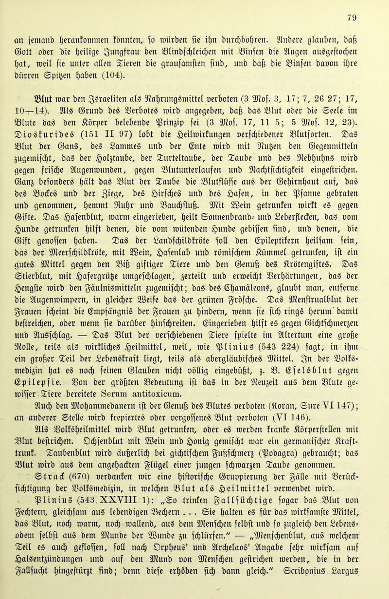 an jemaitb l;eranfommen fönnten, fo mürben fte ifjn burcf)bot;ren. Slitbere glauben, baff ©ott ober bie tjeilige Jungfrau beit ©linbfd)leid)en mit Stufen bie Slugen auSgeftodjen fyat, toeil fie unter allen Vieren bie graufantften fiitb, itnb baf? bie ©infen baoon if)re bürren ©pi^en fiaben (104). ©Int mar ben ^Sraeliten als ©aljrungSmittel oerboten (3 9)iof. 3, 17; 7, 26 27; 17, 10—14). StlS ©runb beS ©erboteS roirb angegeben, baff baS ©lut ober bie ©eele im ©lute baS bett Körper belebeube ^rin^ip fei (3 SäJiof. 17, 11 5; 5 9Jtof. 12, 23). SioSfuribeS (151 II 97) lobt bie igeilrairfungen r»erfcf)iebener ©lutforten. TaS ©lut ber ©an§, beS £ammeS unb ber ©nte mirb mit Stufen ben ©egenmitteln Sugemifdjt, baS ber ^oljtaube, ber Turteltaube, ber Taube unb beS ©ebtjuljnS roirb gegen frifcfie 2lugenrounben, gegen ©lutunterlaufen unb ©adjtfidjtigfeit eingeftridjeu. ©anj befonberS f)ält baS ©lut ber Taube bie ©lutfliiffe aus ber ©efjirnljaut auf, baS beS ©odeS unb ber 3iege, beS HMdjeS unb beS ^afen, in ber Pfanne gebraten unb genommen, Ijemmt 9tuf)r unb ©audjflufj. 3)iit Sßein getrunfen roirft eS gegen ©ifte. TaS ^afenblut, marin eingerieben, fjeilt ©ottnenbranb= unb Seberfledeit, baS oont Hunbe getrunfen Ijüft benen, bie com roütenben §unbe gebiffen finb, unb benen, bie ©ift genoffen fjaben. TaS ber £anbfcf)itbfröte foH ben ©pileptifern Ijeilfant fein, baS ber 9)ieerfd)Ubfröte, mit 2Bein, tgafenlab unb römifcbem Hümmel getrunfen, ift ein gutes Mittel gegen ben ©tjj giftiger Tiere unb ben ©enufj beS HrötengifteS. TaS ©tierblut, mit §afergrii|e umgefdblagen, gerteilt unb errceidit ©erljärtungen, baS ber Hengfte roirb ben gäulniSmitteln gugemifd^t; baS beS ©fjamäleonS, glaubt man, entferne bie Slugenroimpern, in gleicher Tßeife baS ber grünen gröfdje. TaS ©tenftrualblut ber grauen fdjeint bie (Empfängnis ber grauen §u t)inbern, roentt fie fid) rings Ijerum'bamit beftreidjen, ober roenn fie barüber f)infd)reiten. ©ingerieben fjilft eS gegen ©icfjtf duneren unb SluSfdjlag. — TaS ©lut ber oerfdpebenen Tiere fpielte im Altertum eine grofje 9ioHe, teils als roirfüdjeS Heilmittel, roeil, wie ißtiniuS (543 224) fagt, in ifjm ein großer Teil ber SebenSfraft liegt, teils als abergläubifcbeS SDtittel. $n ber ©olfS* inebigin f)at eS nod) feinen ©lauben nidjt oöüig eingebüfjt, j. ©. ©fei Sb Int gegen ©pilepfie. ©on ber größten ©ebeutung ift baS in ber ©eujeit aus bem ©lute ge= roiffer Tiere bereitete Serum antitoxicum. 2lud) ben ©toljammebanern ift ber ©enujf beS ©luteS oerboten (Horan, ©ure YI147); an aitberer ©teile roirb fregiertes ober oergoffeneS ©lut oerboteit (YI 146). 2ltS ©olfSljeilmittet roirb ©tut getrunfen, ober eS roerben franfe Hörperfteöen mit ©lut beftricfien. Ddjfenblut mit ©Bein unb Honig gemifcf)t roar ein germanifdjer Hraft= trunf. Taubenblut roirb äufjerlid) bei gid)tifd)em gujffdjmerä (^obagra) gebraudjt; baS ©lut roirb aus bem angefjadten Flügel einer jungen fdjroarjen Taube genommen. ©trad (670) oerbanfen roir eine f)iftorifd)e ©ruppieruitg ber $älle mit ©erüd= fidjtigung ber ©olfSmebijiit, in melden ©lut als Heilmittel oerroenbet roirb. ipiiniuS (543 XXYIII 1): ,,©o trinfen $attfüd)tige fogar baS ©lut oon ^edjtern, gleid)fam auS lebenbigen ©eifern . . . ©ie fjalten eS für baS roirffamfte SDIittel, baS ©lut, nod) roarrn, nodf) roallenb, aus bem ©teuften fetbft unb fo gngleicH ben SebenS= obent felbft aus bem -Dtunbe ber ©Smtbe ju fd)lürfen. — „©lenfdjenbtut, auS roeldjem Teil eS aud) gefloffen, foU nadj OrpfieuS’ unb 2lrd)elaoS’ 3lngabe fefjr roirffain auf HalSentjünbungen unb auf ben ©iunb oon 9Jtenfd)en geftridien roerben, bie in ber $aQfud)t Hingeftürgt finb; beim biefe erhöben fid^ bann gleic^. ©criboniuS SarguS