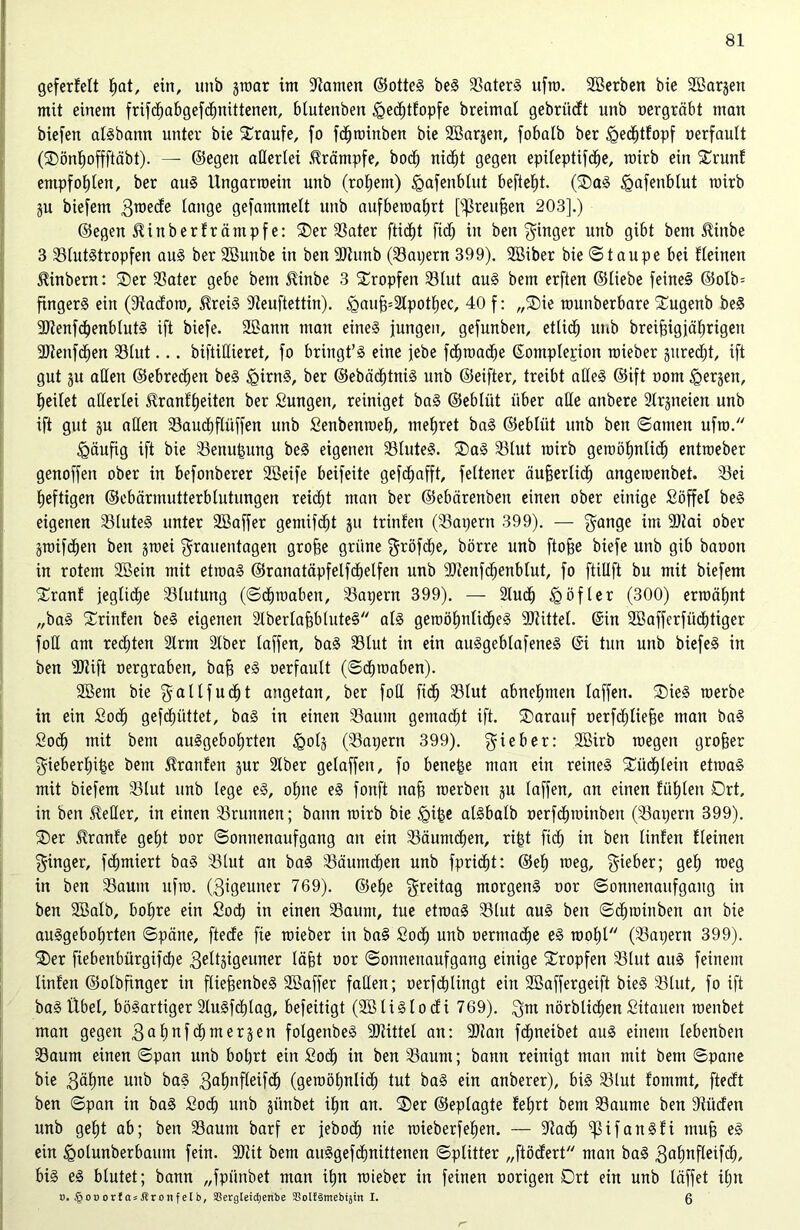 geferfelt f»at, ein, unb jraar im tarnen ©otteS beS BaterS ufro. Sßerben bie SBarjen mit einem frifdfjabgefdljnittenen, blutenben <gedf)tfopfe breimal gebrücft unb oergräbt man biefen aisbann unter bie Traufe, fo fdfjroittben bie SBar^en, fobalb ber igecfjtfopf oerfault (Sönfroffftäbt). — ©egen allerlei Krämpfe, bodf; nic^t gegen epileptifcfje, rairb ein Srunf empfohlen, ber aus Ungarroein unb (rofjent) igafenblut befielt. (SaS igafenblut rairb p biefem 3Töe<^e lange gefammelt unb aufberoafjrt [ißreufsen 203].) ©egen SUnberfrcintpf e: Ser Bater flicht ftdj in ben Ringer unb gibt bem JKnbe 3 Blutstropfen aus ber Sßunbe in ben Btunb (Bapern 399). Söiber bie ©taupe bei kleinen ^inbern: Ser Bater gebe bem üiube 3 Sropfen Blut aus bem erften ©liebe feineS ©o!b= fingerS ein (9?acforo, $reiS Beuftettin). <gauj3=2tpotl)ec, 40 f: „Sie raunberbare Sugenb beS SJtenfdjenblutS ift biefe. 22ann man eines jungen, gefunben, etlid) unb breifngjäfirigen 9Jlenfcl)en Blut... biftidieret, fo bringt’S eine jebe fcfjroadEje ©omplepiott raieber gured^t, ift gut 3U aßen ©ebrecljen beS igirnS, ber ©ebädf)tniS unb ©eifter, treibt adeS ©ift oom ^erjett, feilet aderlei $ranfl»eiten ber Sungett, reiniget baS ©eblüt über ade anbere 3lrgneien unb ift gut ju aden Baucfjflüffen unb Senbenroeb, mefjret baS ©eblüt unb ben ©amen ufro. häufig ift bie Benupung beS eigenen BluteS. SaS Blut rairb geroöt)ntic£) entroeber geuoffen ober in befonberer 2Beife beifeite gefc^afft, feltener äufjerlicf) angeroenbet. Bei fjeftigen ©ebärmutterblutungen reid^t man ber ©ebärenbeu einen ober einige Söffet beS eigenen BluteS unter 2Baffer gemifefjt ju trinfen (Bapern 399). — Fan9e im 3)?ai ober graifd^en ben jroei Frauentagen grobe grüne Ftöfd&e, börre unb ftofje biefe unb gib baoon in rotem 2Bein mit etroaS ©ranatäpfelfd^elfen unb Blenfcfjenblut, fo ftidft bu mit biefem Sranf jegliche Blutung (©cfpoabett, Bapern 399). — 2iucfj üg öfter (300) ermähnt „baS Srinfen beS eigenen SlberlafjbluteS als geroöf»nlidf)eS Btittel. ©in 2Bafferfücf)tiger fod am redeten 2lrm Slber (affen, baS Blut in ein auSgeblafeneS @i tun unb biefeS in ben SRift oergraben, bajj eS oerfault (©cfpoaben). SBent bie ^altfud^t angetan, ber fod fiel) Blut abnelpuen laffen. SieS roerbe in ein Socf) gefefjüttet, baS in einen Baum gemacht ift. Sarauf oerfc^lie§e man baS Soclj mit bem auSgeboljrten §0(5 (Bapern 399). F4e&er: Sßfrb roegeit großer Fieberige bem Traufen jur 2lber gelaffen, fo benepe man ein reines Sücf)lein etroaS mit biefem Blut unb lege eS, oljne eS fonft nab roerben ju laffen, an einen fiifjlen Ort, in ben nieder, in einen Brunnen; bann rairb bie igipe alsbalb oerfefpoinben (Bapern 399). Ser Slranfe get;t oor Sonnenaufgang an ein Bäumten, ript fiel) in ben linfen Keinen Finger, föfpniert baS Blut an baS Bäumcfjen unb fpridfjt: ©ef) roeg, Fie&er5 9e^ TOe9 in ben Baum ufro. (3igeuner 769). ©efje Freila9 morgens oor Sonnenaufgang in ben Sßalb, bo|re ein Sod) in einen Bannt, tue etroaS Blut aus ben ©dfpoinben an bie auSgebof»rten ©pärte, fteefe fte raieber in ba§ Sod^ unb oermacfie eS raoljl (Bapern 399). Ser fiebenbürgifebe geltjtgeuner labt oor ©onnenaufgang einige Sropfen Blut aus feinem linfen ©olbfinger in fliefjenbeS 9Baffer faden; oerfdtjlingt ein Söaffergeift bieS Blut, fo ift baS Übel, bösartiger 2luSfcf)lag, befeitigt (SBliSlocfi 769). Fm nörblid^en Sitauen roenbet man gegen 3af)ufct)mer3en folgenbeS SJlittel an: 9)lan fctjneibet aus einem lebenbeit Baum einen ©pan unb bobrt ein Sodb in ben Baum; bann reinigt man mit bem ©pane bie 3äl)ne unb baS galmfleifcf) (geraotjulid) tut baS ein anberer), bis Blut fontmt, fteeft ben ©pan in baS £od£) unb günbet ifm an. Ser ©eplagte fefjrt bem Baume ben Bücfen unb gel)t ab; ben Baum barf er jeboef) nie raieberfe^en. — Badlj ^3ifanSfi mu§ eS ein <golunberbaum fein. Biit bem auSgefdfmittenen ©plitter „ftöcfert man baS 3at)ufleifclj, bis eS blutet; bann „fpiinbet man ifpr raieber in feinen oorigen Drt ein unb läffet ifjn d. §ot)otfasJ?ronfeIb, SBergleidienbe SSoUSmebijin I. ß