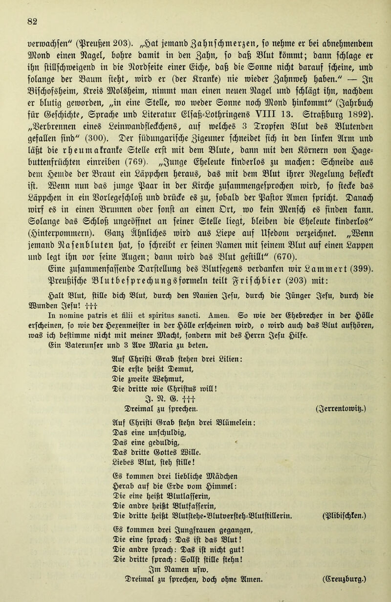 oerwachfen (fßreufjen 203). „<gat jetnanb 3Q^nfd^merjen, fo nehme er bei abnefmtenbem 3Jionb einen üftagel, bohre bamit in ben 3abn/ f° bafj Vlut fömntt; bann fchlage er iim fiißfchmetgenb in bie S^orbfeite einer @id^e, bafj bie ©onne nicht barauf fd^eine, unb folange ber Vaum fte^t, wirb er (ber Hranfe) nie wieber 3almweh haben. — Jn Söifd^ofS^eim, HreiS 9JiolSheim, nimmt man einen neuen -Jtagel unb fcfjlügt ihn, nadjbem er blutig geworben, „in eine (Stelle, rao raeber ©onne noch Vtonb hinfommt (Jahrbuch für ©efdhichte, ©prache unb Literatur ©IfafpSothringenS VIII 13. ©trafjburg 1892). „Verbrennen eines SeinwanbflecfchenS, auf welches 3 tropfen Vlut beS Vlutenben gefallen ftnb (300). ®er fübungarifche 3i0euner fchneibet fich in ben linfen 2lrnt unb lä^t bie rf)eutn afranfe ©teile erft mit bem Vlute, bann mit ben Hörnern non <gage= buttenfrüd)ten einreiben (769). „Junge @he^eute finberloS ju machen: ©chneibe aus bem <gembe ber Vraut ein Süppchen heraus, baS mit bem Vlut ihrer Regelung beflecft ift. SBenn nun baS junge Vaar in ber Hirdhe gufammengefprochen wirb, fo fteöfe baS Süppchen in ein Vorlegefchlofj unb brücfe eS ju, fobalb ber Vaftor 2lnten fpricfjt. danach wirf eS in einen Vrunnen ober fonft an einen Drt, wo fein Vtenfch eS finben fann. ©olange baS ©chlof? ungeöffnet an feiner ©teile liegt, bleiben bie ©freute finberloS (Jginterpommern). @anj ähnliches nürb aus £iepe auf Ufebom oerjeichnet. „SBenn jemanb Vafenbluten hat, fo fdhreibt er feinen Vamen mit feinem Vlut auf einen Sappen unb legt il;n oor feine lugen; bann wirb baS Vlut gefüllt (670). ©ine jufammenfaffenbe ®arfteüung beS VlutfegenS nerbanfen wir Sammert (399). ^ßreufsifc^ie VlutbefprechungSformeln teilt Jrifdljbier (203) mit: §alt 93lut, fülle bicf) $lut, burch ben Sltamen Jefu, burch bie Jünger Jefu, burch bie SBunben Jefu! tH In nomine patris et filii et spiritus sancti. Amen, ©o wie ber ©hebredfer in ber §öQe erfcheinen, fo wie ber £)ej:entneifier in ber £öHe erfcheinen wirb, o wirb auch ba§ $8lut aufhören, wa§ idh beftimme nicht mit meiner Sötacht, fonbern mit be§ §errn Jefu £jilfe. ©in SSaterunfer unb 3 2t»e SRaria ju beten. 3luf ©hrifü ©rab ftehen brei Silien: ®ie erfte heilst ®emut, ®ie jweite SBehmut, $5)ie britte wie ©hriftuS will! J. ©• itt ®retmal ju fpredhen. (Jerrentowit).) Stuf ©hrifti ©rab ftehn brei 33tümelein: 3)a3 eine unfchulbig, ®a3 eine gebulbig, ®a3 britte ©otte3 SBiüe. Siebes 33lut, fteh fülle! @3 fommen bret liebliche 3Jtäbct)en §erab auf bie ©rbe oom §immel: ®ie eine heifit Slutlafferin, ®ie anbre heilst SStutfafferin, ®ie britte hei|t $lutftehe-33lutperfteh=93lutftitleritt. (Sßübtfchfen.) @3 tommen brei Jungfrauen gegangen, ®ie eine fpra<h: ®a3 ift ba§ 93lut! ®>ie anbre fprach: ®a3 ift nidE)t gut! ®ie britte fprach: ©oüft fülle ftehn! Jm tarnen ufw. ®rei»tal ju fpredhen, bodh ohne 2lmen. (©reujburg.)