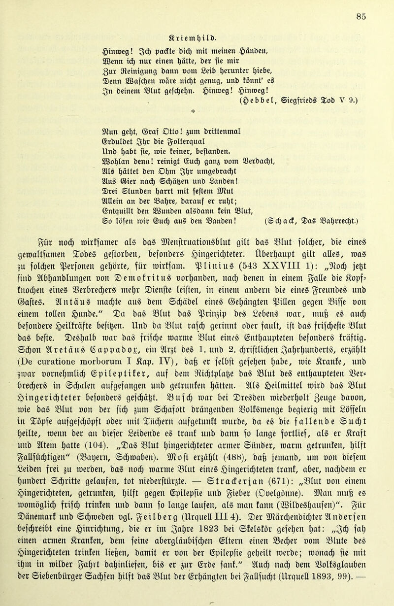 $? r i e tn p i l b. Himoeg! Sd) padte btct) mit meinen £>änben, SBenn icp nur einen Ijätte, ber fie mir 3ur ^Reinigung bann nom Seib herunter £>iebe, ®enn SSafcpen märe nicpt genug, unb fönnt’ e§ gn beinern 23tut gefdjepn. §inmeg! £>mmeg! (Hebbel, ©iegfriebi Sob V 9.) * 9tun geljt, ©raf Otto! jum brittenmat ©rbulbet gbr bie gotterquat Unb habt fie, mie feiner, beftanben. Sßotjlan benu! reinigt ©ud) gang nom SSerbadjt, 2113 hättet ben Dtjm gt)r umgebrad)t 2tu§ ©ier nad) ©cpatien unb Sanben! 2)rei ©tunben harrt mit feftem 9Rut 2tüein an ber 23af)re, barauf er ruht; ©ntquiüt ben SButtben at§bann lein 93tut, ©o löfen mir ©ucp au§ ben 93anben! (©cf) ad, ®a§ 23at)rred)t.) gür ttodf) mirkfamer alg bag 9)tenftruationgblut gilt bag iBlut folcper, bie eineg geroaltfamen Sobeg geftorben, befonberg Hingerichteter. Überhaupt gilt alleg, mag gu folcpen fßerfoneu gehörte, für roirffant. ipiiuiug (543 XXVIII 1): „9to<h je^t finb 2lbl)anblungen non Semofrttug oorpanben, nach benen in einem gaUe bie Sfopf= fitochett eineg fBerbrecperg mehr Sienfte leiften, in einem auberit bie eineg greunbeg unb ©afteg. Slntäug machte aug beut ©cpäbel eineg ©ehängten Rillen gegen 33iffe mm einem tollen Hnnbe. Sa bag 33lut bag ^ßrin§ip beg fiebeng mar, muh eg audh befonbere Heilkräfte befreit. Unb ba 33lut rafcp gerinnt ober fault, ift bag frifdhefte 33lut bag befte. Segpalb mar bag frifdhe raartne SBlut eineg Enthaupteten befonberg kräftig, ©cpon 2lr et äug Eappabop, ein 2lrgt beg 1. uitb 2. chriftlichen gaprljunbertg, erzählt (De curatione morborum I 5ütp. IV), bah er felbft gefepen habe, mie kranke, unb groar oornehntlicb Epileptiker, auf bem Dlidptplatge bag 33lut beg enthaupteten $er= bredherg in ©dhalen aufgefangen unb getrunken hätten. 2llg Heilmittel mirb bag 33lut Hingerichteter befonberg gefchä|t. 23uf<h mar bei Sregbeit mieberhott 3euge baoon, mie bag 2Slut non ber fidh gum ©dhafott bräitgenbeit fßolfgntenge begierig mit ßöffelit tu Söpfe aufgefcpöpft ober mit Suchern aufgetunkt mürbe, ba eg bie fallenbe ©ucpt heilte, menn ber an biefer Seibeitbe eg trank unb bann fo lange fortlief, alg er Slraft unb 2ltem hatte (104). „Sag 33lut hingeridhteter armer ©iiuber, manu getrunken, hilft gaUfüdhtigen (kapern, ©cproaben). 9)1 oft ergählt (488), bah jemanb, um non biefem Reiben frei gu roerben, bag noch manne SBlut eineg Hingerichteten trank, aber, nachbem er hunbert ©chritte gelaufen, tot nieberftürgte. — ©trackerfan (671): „33lut ooit einem Hingerichteten, getrunken, hilft gegen Epilepfie unb lieber (Doelgönne). 9)latt muh eg momöglidh frifcp trinken unb bann fo lange laufen, alg man kann (SBitbeghaufen). gilt Sänemark unb ©chmeben ogt. geilberg (Urquell III4). Ser 9Jtärcpenbicbter 2lnber)en befcpreibt eine Hinrichtung, bie er im galjre 1823 bei ©felgkör gefehen hat: „geh fah einen armen Franken, bem feine abergläubifeben Eltern einen SBecher ootn Slute beg Hingerichteten trinken liehen, bamit er non ber Epilepfie geheilt raerbe; raonadh fie mit ihm in railber gapet bahinliefen, big er gur Erbe fanf. 2lu<h nach bem 93olkgglauben ber ©iebenbürger ©aepfen hilft bag 23lut ber Erhängten bei gallfucht (Urquell 1893, 99). —