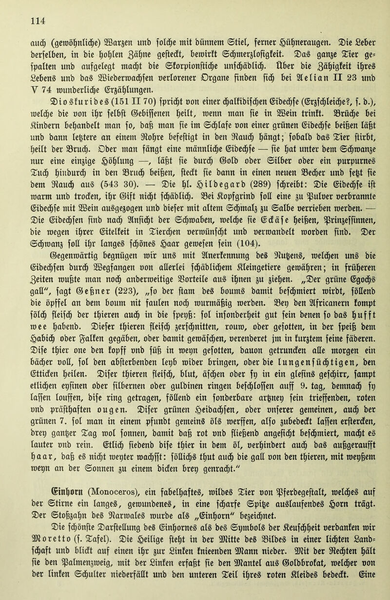 auch (gewöhnliche) SBargen unb fotcfje mit bünnem «Stiel, ferner Hühneraugen. Sie Seber berfelben, in bie trohün 3ähne geftecft, beroirft Sdjmergloftgfeit. Sag gange Sier ge= fpalten unb aufgelegt macht bie Sforpionftidje unfchäblidj. Über bie 3ä^igleit ihreg Sebeng unb bag 2Bieberroad)fen oerlorener Organe finben fidj bei Sielian II 23 unb V 74 rounberliche ©rgählungen. Siogfuribeg (151II 70) fpridjt non einer d^alfibifd^en ©ibechfe (©rgfd^Ieidhe?, f. b.), roelche bie tum ihr felbft ©ebiffenen heilt, wenn man fie in SBein trinlt. Brüche bei «Rinbern beljanbelt man fo, bah man fie im Schlafe oon einer grünen ©ibechfe beiden läfd unb bann leptere an einem Stoffe befeftigt in ben Stauch hüngt; fobalb bag Sier ftirbt, heilt ber 33ruc£). Ober man fängt eine männliche ©ibechfe — fie hat unter bem Schwange nur eine eingige Höhütng —, läfst fie burdh ©olb ober Silber ober ein purpurneg Such (nnburd) in ben Sru<h beiden, ftedt fie bann in einen neuen Sedjer unb fegt fie bem Stauch aug (543 30). — Sie fd* H^begarb (289) fdjreibt: Sie ©ibechfe ift roarm unb troden, ihr ©ift nicht fchäblich- Sei ^opfgrinb foü eine gu ^uloer oerbrannte ©ibechfe mit 2öein auggegogen unb biefer mit altem Schmalg gu Salbe oerrieben roerben. — Sie ©ibedjfen finb nach 2lnfi<ht ber Schwaben, welche fie ©däfe heifsert, ^rüigeffinnen, bie roegen ihrer ©üelfeit in Sier<hen oermünfcht unb oerroanbelt roorben finb. Ser Schwang foü ihr langeg fchöneg Haar gewefen fein (104). ©egenwärtig begnügen wir ung mit Slnerfennung beg Stu^eng, welchen ung bie ©ibedjfen burch SBegfangen oon allerlei fröhlichem Jtleingetiere gewähren; in früheren 3eiten roufüe man noch anberweüige Vorteile aug ihnen gu giefjen. „Ser grüne ©go<h§ gatt, fagt ©ebner (223), „fo ber ftam beg bountg bamit befd)miert wirbt, föHenb bie öpffel an bem boum nit faulen noch murmäfng roerben. Sep ben Stfricanern fompt földh fleifch ber gieren auch in bie fpepfg: fol infonberheit gut fein benen fo bag hufft roee habenb. Siefer gieren fleifch gerfdjnitten, rouro, ober gefotten, in ber fpeifg bem Habich ober Ralfen gegäben, ober bamit geroäfchen, oerenberet jm in lurgtem feine fäberen. Sife thier oue ben fopff onb füfs in roepn gefotten, bauon getrundeu alle morgen ein bächer oott, fol ben abfterbenben lepb roiber bringen, ober bie lungenfüchtigen, ben ©ttiden heilen. Sifer tt)ieren fleifch, blut, äfd)en ober fp in ein glefing gefchirr, fampt etlichen epfinen ober fübernen ober gulbinen ringen befdjloffen auff 9. tag, bemnach fp laffen touffen, bife ring getragen, föHenb ein fonberbare arfcnep fein trieffenben, roten onb präfthaften ougen. Sifer grünen Heibachfen, ober onferer gemeinen, auch ber grünen 7. fol man in einem pfunbt gemeing ölg roerffen, alfo gubebedt laffen erfterden, brep ganper Sag rool fonnen, bamit bah rot onb fliehenb angeficht befchmiert, macht eg lauter onb rein. ©tli<h fiebenb bife thier in bem öl, oerhinbert auch bag aujjgeraufft haar, bah eg nicht roepter roachfft: fößich§ thut auch bie gaH oon ben thieren, mit roephem roepn an ber Sonnen gu einem biden brep genradjt. (SinhflW (Monoceros), ein fabelhafteg, roilbeg Sier oon ^ßferbegeftalt, roelcheg auf ber Stirne ein langeg, gerounbeneg, in eine fdjarfe Spifce auglaufenbeg H<wn trägt. Ser Stohgahn beg Starroaleg rourbe alg „Einhorn begeidmet. Sie fchönfte Sarftetlung beg ©inhorneg alg beg Si;mbolg ber 5?euf<hheit oerbanlen roir SJtoretto (f. Safel). Sie Heilige ftel)t in ber SJtitte beg Silbeg in einer lichten £anb= fchaft unb blidt auf einen ihr gur Süden fnieenben SJtamt nieber. Silit ber Siechten hält fie ben gSalmengroeig, mit ber Sinlen erfaht fie ben SJtantel aug ©olbbrofat, welcher oon ber lüden Schulter nieberfäHt unb ben unteren Seil ihres roten Meibeg bebedt. ©ine