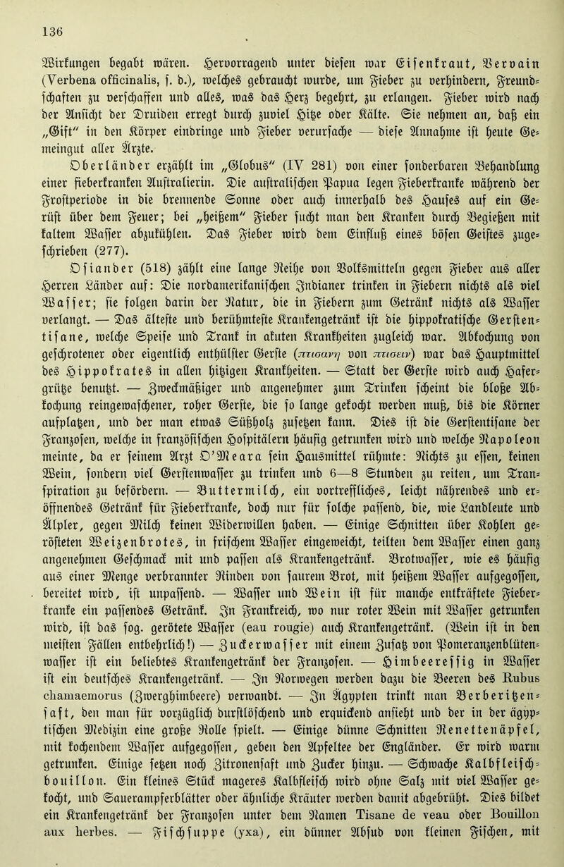 Sßirlungen begabt wären, Heroorragenb unter biefen war ©ifen traut, Meroain (Verbena officinalis, f. b.), welches gebraucht würbe, um lieber gu oerhinbent, §reunb= fdjaften gu oerfchaffen unb adeS, waS baS §erg begehrt, gu erlangen, lieber wirb nach ber 2lnfid)t ber SDruibeit erregt burd) guoiel §i^e ober Spälte, ©ie nehmen an, bafj ein „©ift in beit Körper einbringe unb lieber uerurfache — biefe Mitnahme ift heute ©e* meingut aller 21rgte. Dberlättber ergäbt im „©lobuS (IV 281) ooit einer fonberbaren SBehanblung einer fieberlranleti Stuftratierin. 2)ie auftralifd^en ^papua legen $ieberlranle währenb ber ^roftperiobe in bie brennenbe ©onne ober auch innerhalb beS igaufeS auf ein ©e= rüft über bem $euer; bei „heijjem lieber fucht man ben Oranten burd) Megiefjen mit faltem SBaffer abgulühlen. 2)aS lieber wirb bem ©influjj eines böfen ©eifteS guge= fdjrieben (277). Dfianber (518) §ät)lt eine lange dteilje non MollSmitteln gegen lieber aus aller Herren Sänber auf: SDie norbamerilanifdhen $nbianer trinfen in fiebern nichts als niel 3Baffer; fie folgen barin ber dlatur, bie in fiebern gum ©etränf nrdhtS als Söaffer nerlangt. — ®aS ältefte unb berühmtefte Fanlengetränl ift bie Ipppolratifche ©erften= tifane, welche ©peife unb £ranl in afuten Fanlheiten gugteid) war. Slblochung non gefchrotener ober eigentlid) enthülfter ©erfte {mloavrj non nnoeiv) war baS <gauptmittel beS IgippolrateS in adelt hingen Faulheiten. — ©tatt ber ©erfte wirb auch H>afer= grille benufct. — 3roe^mäfei9et unb angenehmer gum trinfen fdieint bie blofse 2lb= lochung reingewafcheiter, roher ©erfte, bie fo lange gelocht werben muff, bis bie Körner aufpla&en, unb ber man etwas ©üfjholg gufefgen lann. SDieS ift bie ©erftentifane ber grangofen, weldfe in frangöfifdjen ^ofpitälern häufig getrunlen wirb unb welbhe Napoleon meinte, ba er feinem 21rgt D’SDteara fein Hausmittel rühmte: 91ichtS gu effett, leinen SQBein, fonbern niel ©erftenwaffer gu triulen unb 6—8 ©tunbeu gu reiten, um £ran= fpiration gu beförbern. — Muttermilch, ein oortreff licheS, leicht nährenbeS unb er= öffnenbeS ©etränl für gieberlranle, bodh nur für folche paffenb, bie, wie Sanbleute unb Sllpler, gegen ÜDtildh leinen Sßiberwiden haben. — ©inige ©dhnitten über lohten ge= röfteten 2ßeigenbroteS, in frifdhem Söaffer eingeweicht, teilten bem SBaffer einen gang angenehmen ©efchmad mit unb paffen als Fanlengetränl. Mrotwaffer, wie eS häufig auS einer 9Jtenge nerbrannter diinben non faitrem Mrot, mit heifeem Söaffer aufgegoffen, bereitet wirb, ift uitpaffetib. — Söaffer unb SBein ift für manche entlräftete lieber* Iranle ein paffenbeS ©etränl. $n $ranlreid), wo nur roter 2Bein mit QBaffer getrunlen wirb, ift baS fog. gerötete Söaffer (eau rougie) auch Fanlengetränl. (SEBein ift in ben meiften gäden entbehrlich!) — 3uderwaffer mit einem 3ufafe »an ^omerangenblütem waffer ift ein beliebtes Fanlengetränl ber grangofen. — ^imbeereffig in Söaffer ift ein beutfdheS Fanlengetränl. — $n Norwegen werben bagu bie Meeren beS Bubus chamaemorus (3werghimbeere) nerwanbt. — 3n Stgppten trinlt man Merberi£en = faft, ben man für oorgüglid) burftlöfdhenb unb erquidenb anfieht unb ber in ber ägi;p= tifdhen Uliebigin eine grofie Diode fpielt. — ©inige biinne Schnitten Dtenettenäpfel, mit lodhenbem SBaffer aufgegoffen, geben ben 2lpfeltee ber ©nglänber. ©r wirb warm getrunlen. ©inige fefcen nodh 3Fonenfaft unb 3uder hiugu. — Schwache ^albfleifd) = boui 11 oit. ©in Heines ©tüd mageres Ftlbfleifd) wirb ol;ne ©alg mit niel SBaffer ge= locht, unb ©auerampferblätter ober ähnliche Fäuter werben bamit abgebrüht. SDieS bilbet ein Fanlengetränl ber grangofen unter bem Dtamen Tisane de veau ober Bouillon aux herbes. — $ifdjfuppe (yxa), ein bünner 31bfub oon lleinen 9^en, mit