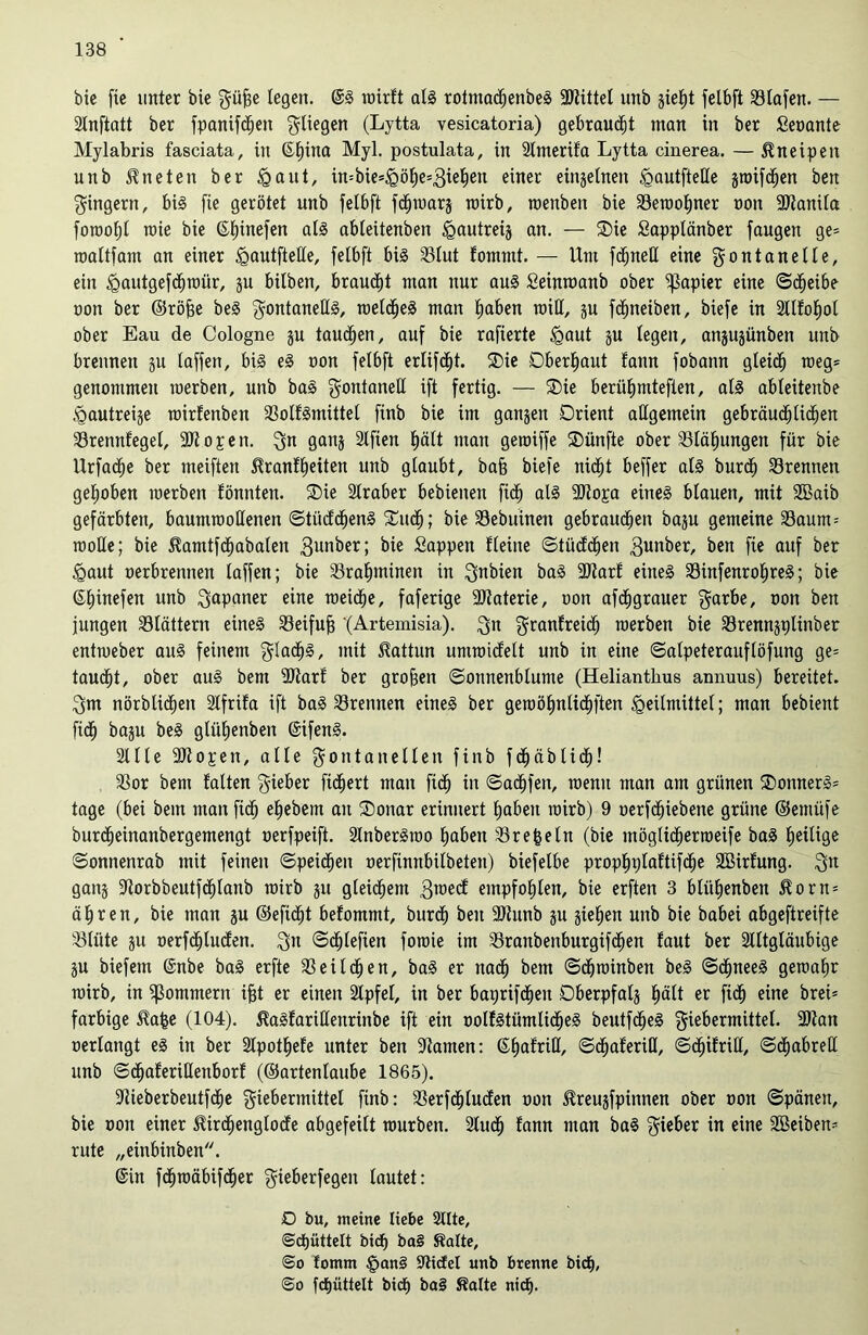 bie fie unter bie Füfje legen. @S roirft als rotmachenbeS SHittet unb jiet)t felbft iBIafen. — Stnftatt ber fpanifchen Füegen (Lytta vesicatoria) gebraust man in ber Seoante Mylabris fasciata, in ©t)ina Myl. postulata, in Slmerifa Lytta cinerea. — Kneipen unb kneten ber igaut, in=bie*<göhe*3iehea einer einzelnen <gautfteße jroifdhen ben Fingern, bis [ie gerötet unb felbft fdjroarj roirb, roenbeit bie Seroo^ner oon SHanila foroofjl roie bie ©hinefen als ableitenben ^autreij an. — Oie Sapplänber faugen ge= roaltfam an einer <gautfteße, felbft bis 23lut fommt. — Um fdjneU eine Fontanelle, ein <gautgefdhroür, ju bilben, brauet man nur aus Seintoanb ober Rapier eine ©cfjeibe oon ber ©röfje beS F°ataneßS, welches man haben miß, ju fcfjneiben, biefe in 2Ufo£)ot ober Eau de Cologne §u tauben, auf bie rafierte <gaut ju legen, anjujünben unb brennen ju laffen, bis eS oon felbft erlifdjt. Oie Oberhaut fann fobann gleich roeg= genommen roerben, unb baS Foataneß ift fertig. — Oie berühmteren, als ableitenbe ^autretje roirfenben 33olfSmittel finb bie im ganzen Orient aßgemein gebräuchlichen SSrennfegel, 9Hopen. Fn ganj Slften hält man geroiffe Oünfte ober Blähungen für bie Urfadfje ber meiften 5franff)eiten unb glaubt, baff biefe nicht beffer als burch trennen gehoben roerben tonnten. Oie Slraber bebienen ficf) als SHopa eines blauen, mit SBaib gefärbten, baumrooßenen ©tücfchenS Oudh; bie SSebuinen gebrauchen baju gemeine Saum-- rooße; bie Hamtfchabalen $unber; bie Sappen Heine ©tücüdjen 3anber, ben fie auf ber <Qaut oerbrennen taffen; bie Srahminen in Fabien baS 2Rar£ eines SSinfenrohreS; bie ©hinefen unb Japaner eine roeidhe, faferige SHaterie, oon afcfjgrauer Farbe, oon ben jungen blättern eines SSeifufj '(Artemisia). Fa F^anfreich roerben bie SBrennjtßinber entroeber aus feinem FfadhS, mit Kattun umroicfelt unb in eine ©alpeterauflöfung ge= taucht, ober aus bern SJtarf ber großen Sonnenblume (Helianthus annuus) bereitet. Fm nörblidheit Slfrifa ift baS trennen eines ber geroöhntidhften Heilmittel; man bebient ftdh baju beS gtüfjenben ©ifenS. Sille SH open, alle Fontanellen finb fdhäblid)! 33or bem falten Fieber fichert man ftdh w ©adfjfen, roenit man am grünen OonnerS* tage (bei bem man fich ehebem au Oottar erinnert haben roirb) 9 oerfdhiebene grüne ©emüfe burdheinanbergemengt oerfpeift. SlnberSroo haben SBrefceln (bie utöglicherroeife baS heilige ©onnettrab mit feinen ©peidheit oerfinnbilbeten) biefetbe prophplaftifdhe Söirfung. Fa gang Horbbeutfdhlanb roirb 31t gleichem Ftoecf empfohlen, bie erften 3 bliihenben 5?orn* ähren, bie man ju ©efidfjt befommt, burdh ben 9)tunb ju giehen unb bie babei abgeftreifte SSlüte ju oerfdhlucfen. Fa ©chlefien forote im SSranbenburgifchen faut ber Slttgläubige ju biefem ©nbe baS erfte Teilchen, baS er nach bem ©dhroinben beS ©dhneeS geroahr roirb, in Komment ifjt er einen Slpfel, in ber baprifdhen Dberpfalj hält er ftdh eiae brei= farbige ^afce (104). ilaSfarißenrinbe ift ein ootfStümlidheS beutfdfjeS Fiebermittel. 9Han oerlangt es in ber Slpothefe unter ben ‘Hamen: ©haftiß, ©dhaferifl, ©dhifriß, ©cfjabreß unb ©dfjaferißenborf (©artenlaube 1865). ßlieberbeutfdhe Fiebermittel finb: SSerfdhlucfen oon ^reujfpinnen ober oon ©päneu, bie oon einer Mrdhenglodfe abgefeilt rourben. Studfj fann man baS Fieber in eine Sßeiben- rnte „eittbinben. ©in fchroäbifdher Fieberfegen lautet: D bu, meine Hebe Sitte, ©dhüttelt bid) ba§ Saite, <So fornm §an§ SlicEel unb brenne bidE), @0 fcfjüttelt bict) ba§ Saite nich.