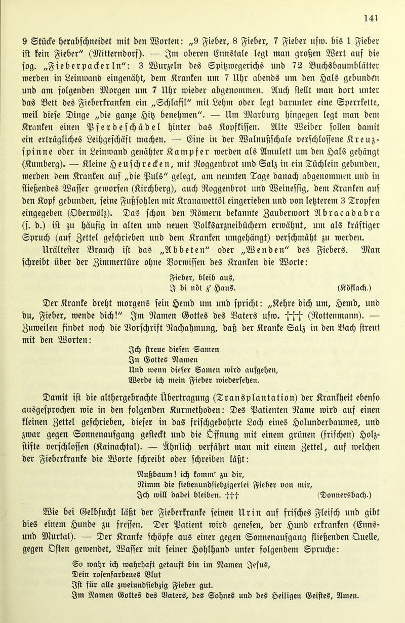 9 ©tücfe herabfcffneibet mit ben 2Borten: „9 Qieber, 8 lieber, 7 lieber ltfm. bis 1 Qieber ift fein lieber (Rtitternborf). — Qm oberen (SnnStale legt man großen SBert auf bie fog. „Qi e b er pa cf er In: 3 SBurjetn beS ©pit$wegericb3 unb 72 23ucl)Sbaumblättet werben in Seinroanb eingenätjt, bem ^ranfen um 7 Uf»r abenbS um ben £alS gebunben unb am fotgenben Rtorgen um 7 U£)r raieber abgenommen. 2tudj fteCft man bort unter baS 33ett beS Qieberfranf'en ein „©cf)lafft mit Sehnt ober legt barunter eine ©perrfette, weit biefe Singe „bie gange <gi§ benehmen. — Um Marburg hingegen legt man bem Traufen einen fßferbefdhäbel hinter baS Sfopffiffen. Rite Söetber follen bamit ein erträglirfjeS Seihgefcf)äft machen. — (Sine in ber 2Balnuj3fd)a(e oerfchloffene $reug = fpinne ober in Seinwanb genähter Dampfer werben als Stmutett um ben <QalS gehängt (Dumberg). — kleine £>eufcf)recfen, mit Roggenbrot unb ©alg in ein Büchlein gebunben, werben bem Oranten auf „bie ^3utS gelegt, am neunten Sage banadh abgenommen unb in füefjenbeS äBaffer geworfen ($ird)berg), auch Roggenbrot unb SSeineffig, bem Traufen auf ben ft'opf gebunben, feine Qufjfohlen mit ^ranawettöt eingerieben unb oon lefcterem 3 Stopfen eingegeben (Dberwölg). SaS fcfion ben Römern befannte Qauberwort Rbracababra (f. b.) ift gu häufig in alten unb neuen RolfSargneibüchern erwähnt, um als fräftiger «Spruch (auf Qettel gefdbrieben unb bem Fronten umgehängt) üerfdhmät)t gu werben. Urältefter brauch ift baS „Rbbeten ober „SBenben beS QieberS. 9Ran fdjreibt über ber Qimntertüre ohne fßorwiffett beS Traufen bie 2öorte: Qieber, bleib au§, Q bi nöt §au§. (Stöftad).) Ser $ranfe breht morgens fein Igemb um unb fpricfjt: „$ehre biclj um, igemb, unb bu, Qieber, wenbe bidb! Qm Ramen ©otteS beS 33aterS ufw. fff (Rottenmann). — Quweilen finbet noch bie 23orfd)rift Racfwhmung, baf) ber Trante ©alg in ben 23acf) ftreut mit ben Söorten: Qd) ftceue tiefen ©amen Qn ©otte§ Ramen Unb wenn tiefer ©amen wirb aufgehen, SBerte icf) mein Qieber wieterfeben. Samit ift bie althergebrachte Übertragung (SranSplantation) ber ^ranfheit ebenfo auSgefprochen wie in ben fotgenben ßurmethoben: SeS Patienten Rame wirb auf einen fleinen Qettel gefdjrieben, biefer in baS frifdhgebohrte Soch eines <golunberbaumeS, unb gwar gegen ©onnenaufgang gefteeft unb bie Öffnung mit einem grünen (frühen) £>olg= ftifte oerfdjloffen ($ainad)tat). — ähnlich »erfährt man mit einem Qettel, auf welchen ber Qieberfranfe bie SBorte fchreibt ober fdhreibeit läfjt: Rufjbaum! id) fomm’ ju tir, Rimm bie fiebenunbfiebjigerlei Qieber oon mir, Qd) mtE habet bleiben, fff C$)onner§bad).) 2öie bei (Mbfudjt lä§t ber Qieberfranfe feinen Urin auf frifdjeS Qleifd) unb gibt bieS einem £mnbe gu freffen. Ser fpatient roirb genefen, ber <gunb erfranfen (@nnS= unb Rturtal). — Ser $ranfe fchöpfe aus einer gegen ©onnenaufgang fliefjenben Quelle, gegen Dften gewenbet, 3Baffer mit feiner £ohl£mnb unter folgenbem ©pruche: ©o wahr id) wahrhaft getauft bin im Ramen Qefu§, ®ein rofenfarbeneS 33Iut Qft für alle gweiunbfiebjig Qieber gut. Qm Ramen ©otte§ be§ SSaterS, be§ @ohne§ unb beS ^eiligen ©eifteS, Simen.