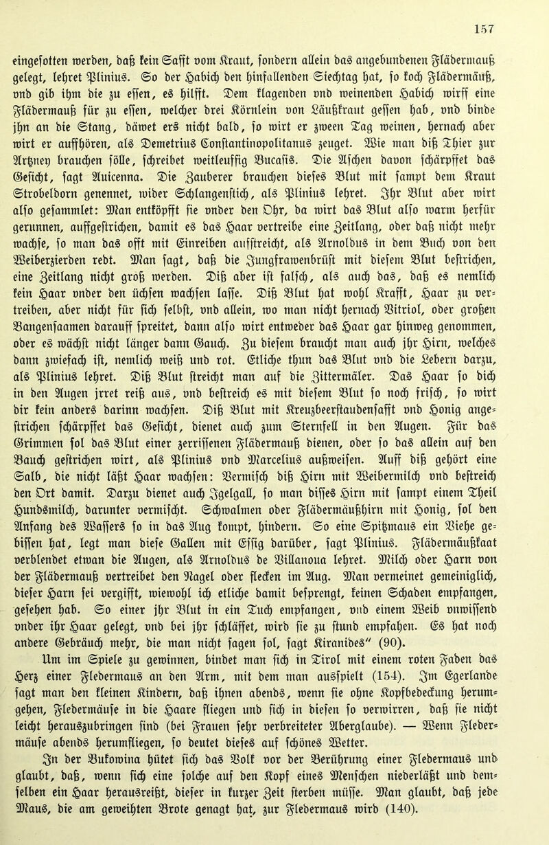 eingefotten werben, baf? fein ©afft oom Hraut, fonbern allein baS angebunbeiteit gläbermauh gelegt, lehret ^liniuS. ©o ber £abich ben Ijinfallenben ©ted^tag hat, fo fodh gläbernmiijj, onb gib ihm bie ju effen, eS l)ilfft. Sem flagenben onb meinenben <Qabic^ wirff eine $läbermauh für ju effen, welcher brei Hörnlein non Säufjfraut geffen Ejab, onb binbe jhn an bie ©tang, bäwet erS nicht halb, fo wirt er jween Sag weinen, hernach aber wirt er auffhören, als SemetriuS ©onftantinopotitanuS geuget. 2öie man bih Shier jur Slrhnep brauchen föOe, fdhreibet weitleuffig SucafiS. Sie Slfchen baoon fd^ärpffet baS ©eficht, fagt Stuicenna. Sie tauberer brauchen biefeS Sölut mit fampt bem Hraut ©trobelborn genennet, wiber ©chlangenftidj, als ^3liniu3 lehret. 3hr S3lut aber wirt alfo gefammlet: Stau entföpfft fie onber ben Dhr, ba wirt baS Slut alfo warm hetfiir gerunnen, auffgeftrichen, bamit eS baS <Qaar oertreibe eine geülang, 0^,er bajj nic^t mehr wachfe, fo man baS offt mit ©inreiben aufftreicht, als SlrnolbuS in bem Such oon ben SEBeiberjierben rebt. Stan fagt, bah bie ^ungfrawenbriift mit biefem Slut beftrichen, eine 3eitlang nicht groff werben. Sih aber ift falfch, als auch baS, bah eS nemlich fein &aar onber ben üchfen warfen laffe. Sih Slut hat wohl Hrafft, £>aar ju oer* treiben, aber nicht für fidh felbft, onb allein, wo man nicht hernach Sitriol, ober groben Sangenfaamen barauff fpreitet, bann alfo wirt entweber baS igaar gar hinweg genommen, ober eS wädhft nidht länger bann ©audh- 3U biefem brauet man audh ihr §irn, welches bann zwiefach ift, nemlidh weih unb rot. @tli<he thun baS Slut onb bie Sehern barju, als ^liniuS lehret. Sih Slut ftreicht man auf bie 3tttermäler. SaS Igaar fo bi<h in ben Slugen irret reih aus, onb beftreicf) eS mit biefem Slut fo noch frifcfj, fo wirt bir fein anberS barinn wachfen. Sih Slut mit Hreusbeerftaubenfafft onb igonig ange= ftridhen fdhärpffet baS ©eficht, bienet auch jurn ©ternfeH in ben Slugen. $iir baS ©rimmen fol baS Slut einer gerriffenen $läbermauh bienen, ober fo baS allein auf ben Saudh geftridhen wirt, als ^ßliniuS onb SiarceliuS auhweifen. Sluff bih gehört eine ©alb, bie nicht läfst <Qaar warfen: Sermifdfj bih £>irn mit 2öeibertnil<h onb beftreidh ben Drt bamit. Sarju bienet audh 3getgaß, fo man biffeS §irn mit fampt einem Sheil <QunbSmiI<h, barunter oermifdht. ©chwalmen ober gläbermäuhhirn mit igonig, fol ben Anfang beS SBafferS fo in baS Slug fompt, hiubern. ©o eine ©pihmauS ein Siehe ge* biffen hat, legt man biefe ©allen mit ©ffig barüber, fagt ^liniuS. $läbermäuhfaat oerblenbet etwan bie Slugen, als SlrnolbuS be Sillanoua lehret. Stilch ober <Qarn oon ber $täbermauh oertreibet ben Saget ober fielen im Slug. Stan oermeinet gemeiniglich, biefer Igarn fei oergifft, wiewohl ich etliche bamit befprengt, feinen ©dhaben empfangen, gefehen hab. ©o einer fhr 23lut in ein Such empfangen, onb einem SBeib onwiffenb onber ihr §aar gelegt, onb bei ihr fdhlaffet, wirb fie ju ftunb empfahen. @3 hat noch anbere ©ebräudh mehr, bie man nicht fagen fol, fagt HiranibeS (90). Um im ©piete ju gewinnen, binbet man fidh in Sirol mit einem roten $aben baS <gerj einer glebermauS an ben Slrm, mit bem man auSfpielt (154). 3™ ©gerlanbe fagt man ben fleinen Hinbern, bah tE)nen abenbS, wenn fie ohne Hopfbebecfung herum* gehen, glebermäufe in bie <gaare fliegen unb fi<h in biefen fo oermirren, bah fie nicht leicht herau3§ubringen finb (bei grauen fehr oerbreiteter Slberglaube). — SBenn lieber* mäufe abenbS herumfliegen, fo beutet biefeS auf fcf)öne3 SBetter. 3n ber Sufowina hütet fidh baS Solf oor ber Serührung einer glebermauS unb glaubt, bah, wenn fi<h eine foldhe auf ben Hopf eines SJlenfdhen nieberläht unb bem* felben ein Igaar herau3reiht, biefer in furjer 3eü fterben miiffe. SJlan glaubt, bah ißbe Staus, bie am geweihten Srote genagt hat, jur gtebermauS wirb (140).