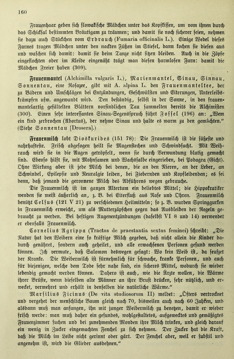 Frauenhaar geben fidf) floroafifd^e SJtäbdhen unter baS ^opffiffen, um vom ihnen burdf baS ©cfjidfal beftimmten Bräutigam p träumen; unb bamit fie noch fixerer feien, nehmen fie bap auch ©tüddhen nom ©r brauch (Fumaria officinalis L.). ©inige 2Bebel biefeS Farnes tragen SJtäbdhen unter ben naeften ^üfeen im ©tiefet, bann toefjen fie biefen aus unb roafetjen fidh bamit: bamit fie beim $£anje nicht fi£en bleiben. Auch in bie $öpfe eingeflodjten ober im bleibe eingenäht trägt man biefen hartnlofen Farn: bamit bie SJtäbdhen freier haben (309). Frauenmantel (Alchimilla vulgaris L.), SJtarienmantel, ©inau, ©innau, ©onnentau, eine 9tofajee, gibt mit A. alpina L. ben Frauenmanteltee, ber p 93äbern unb Umfctilägen bei ©ntpnbungen, ©efd^tüülften unb ©iterungen, Unterleibs* främpfen ufm. angeroanbt mirb. ®en beftänbig, fetbft in ber ©onne, in ben frauen* mantelartig gefältelten blättern vorfinblidben £au fammelten bereite bie Alchimiften (300). ©inen fehr intereffanten ©inau=©egenSfprudl) führt goffel (196) an: „2Bem ein finb verbrochen (AbortuS), ber nehme ©inau unb halte eS roarm p ben gemähten. (©iefje ©onnentau [Drosera].) Frauenmilch lobt SDioSfuribeS (151 78): $ie Frauenmilch ift bie fiifjefie unb nahrliaftefte. Frifdh abgefogen (kM* fie SJJagenftedhen unb ©dhrmnbfudjt. 9Uit 2BeiE)= raitdh mirb fie in bie Augen getröpfelt, roenn fie burcf) 33errounbung blutig gemacht finb. ©benfo hilft fie, mit ÜDfofmfamen unb 2Ba<hSfalbe eingerieben, bei ^3obagra (©idht). Dhne Söirfmtg aber ift jebe SJtilch bei benen, bie an ben Vieren, an ber Seber, an ©dhroinbel, ©pitepfie unb Neuralgie leiben, bei giebernben unb ^opfteibenben; eS fei benn, bah femanb bie geronnene Sdilct) beS Abführens megen gebrauche. 2)ie Frauenmilch ift im ganjen Altertum ein beliebtes 3JJittel; bie <gippofratifer roenben fie meift äufferlidt) an, j. 93. bei ©iterflufj auS Stafe unb Dhren. Frauenmilch beniip ©elfuS (121 Y 21) p oerfdhiebenen Heilmitteln; fo 3. 93. mürben ©pringgurlen in Frauenmilch erroeicht, um als Siutterjäpfdhen gegen baS Ausbleiben ber Siegeln ge= braucht ju raerben. 93ei heftigen Augenentjünbungen (bafetbft VI 8 unb 14) oerroenbet er ebenfalls Frauenmilch- ©ornetiuS Agrippa (Tractus de praestantia sextus feminei) fdjjreibt: „®ie Statur hat ben SBeibern eine fo fräftige SJtildh gegeben, bah nidf)t allein bie ilinber ba* bur<h genähret, fonbern auch geheilet, unb alle erroachfenen 9ßerfonen gefunb roerben fönnen. F<h vermute, bah ©alomon beSrcegen gefagt: 2Bo fein 2Beib ift, ba feufjet ber 5franfe. ®ie Sßeibermilcf) ift fürnehmlidh für fchroache, franfe ^erfonen, unb aud> für biejenigen, roelcfje bem £obe fehr nahe finb, ein fichereS -Büttel, moburch fie mieber lebenbig gemacht merben fönnen. SDahero ift auch, raie bie Är^te raoüen, bie SBärme ihrer 93rüfte, roenn biefetben alte SJtänner an ihre 93ruft brüden, fehr mißlich, unb er- roedet, vermehret unb erhält in benfelben bie natürtidlfe Aßärme. SJtarfiliuS Ficrnu^ (De vita studiosornm II) melbet: „Öfters vertrodnet unb vergehet ber menfdhliclje 93aum gleich nach 70, biSroeilen auch nadh 60 Fahren, unb atSbann muh man anfangen, ihn mit junger Sßeibermildh p bene^en, bamit er mieber frifdh roerbe: man muh baher ein gefunbeS, roohlgeftalteteS, aufgeroedteS unb gemähigteS Frauenjimmer fliehen unb bei pnehmenben ÜDtonben ihre SJtildh trinfen, unb gleich barauf ein roenig in 3uder eingemachten Fenchel ju fich nehmen. Ser 3u^r hat bie $raft, bah bie SJtildh im Seibe nicht gerinnt ober gärt. Ser Fenchel aber, meil er fubftil unb angenehm ift, mirb bie ©lieber auSbehnen.