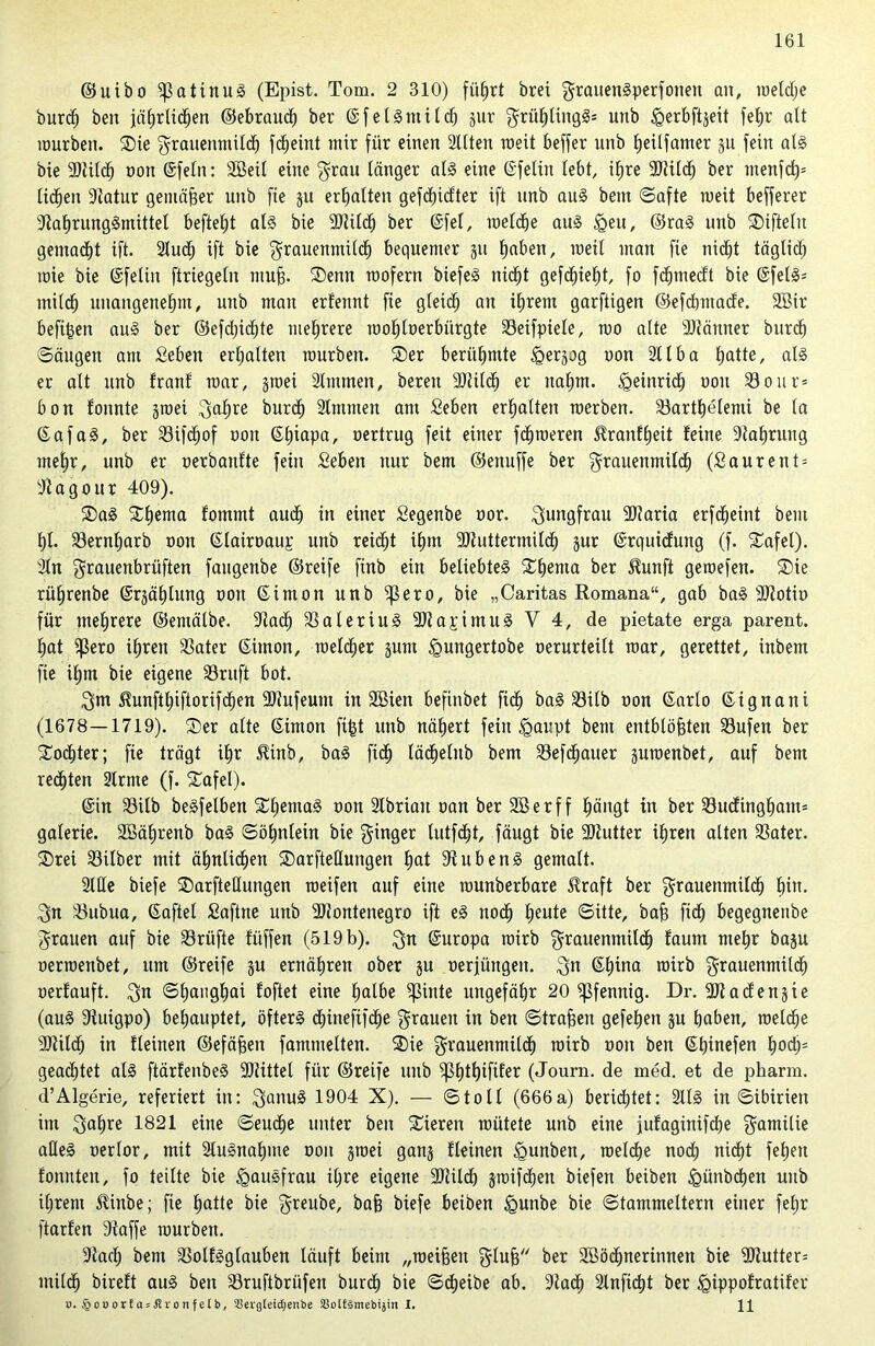 161 ©uibo ißatinug (Epist. Tom. 2 310) führt brei Frauengperfoneit an, tuetcf;e burd) beit jährlichen ©ebraud) ber ©felgmilch gur Frühlings* unb £erbftgeit fe£)r alt rourben. Tie Frauenmilch fc^eint mir für einen Sitten roeit beffer unb bjeilfamer gu fein alg bie SStUd) oon ©fein: Söeil eine Frau länger at§ eine ©felin lebt, ihre 9)til<h ber menfdp liefen Statur gemäßer unb fie gu erhalten gefdpdter ift unb aug beut «Safte weit befferer Stahrunggmittet befielet alg bie SJtild) ber ©fei, roelcße aug <geu, ©rag unb Tüfteln gemacht ift. Slud; ift bie Frauenmilch bequemer gu bjaben, meil man fie nicht täglid; mie bie ©felin ftriegeln muß. Tenn raofern biefeg nicht gef<hiel;t, fo fdhmecft bie ©felg* milch unangenehm, unb man erfetmt fie gleich an ihrem garftigen ©efebmade. SBir befißen aug ber ©efd;id)te mehrere roohtoerbürgte 33eifpiele, mo alte SJtänner burd) ©äugen am Seben erhalten mürben. Ter berühmte Igergog non 211 ba hatte, alg er alt unb franf mar, groei Sltumen, bereit SStilch er nahm, Heinrich non Sour* bon fonnte groei Fahre burch Slmmen am £eben erhalten raerbeit. Sartfjelenti be la ©afag, ber Sifd;of oon ©hiapa, oertrug feit einer ferneren Trautheit feine Stahrung mehr, unb er oerbattfte fein Seben nur bem ©enuffe ber Frauenmilch (Saurent* Stagour 409). Tag Thema fommt auch in einer Segenbe oor. Fungfrau SJtaria erfdjeint bem hl. Sernljarb oon ©lairoauj: unb reicht ihm SOtuttermild) gur ©rquiduttg (f. Tafel). Sin Frauenbrüften faugenbe ©reife finb ein beliebteg Thema ber Jtunft gemefen. Tie rührenbe ©rgähtung oon ©imon unb ^3ero, bie „Caritas Romana“, gab bag SJtotio für mehrere ©entälbe. Stad; Sateriug SJtapintug V 4, de pietate erga parent. hat fßero ihren Sater ©itnon, welcher gunt Igungertobe oerurteilt mar, gerettet, inbem fie il;m bie eigene Sruft bot. Fnt Jtunfthiftorif<hen SJtufeunt in SBien befinbet fidj bag Silb oon ©arlo ©ignani (1678 — 1719). Ter alte ©imon fi|t unb nähert fein igaupt beut entblößten Sufen ber Tochter; fie trägt ihr $inb, bag fid) läd)etub bem Sefchauer guroenbet, auf bem rechten Slrrne (f. Tafel). ©in Silb begfelbett Thentag oott Slbriatt oan ber Söerff hängt in ber Sudingham* galerie. 2öäl)renb bag SöEjnlein bie Fiuger lutfcfjt, fäugt bie SJtutter ihren alten Sater. Trei Silber mit ähnlichen TarfteUungen hat Stubeng gemalt. 2lUe biefe TarfteUungen roeifen auf eine rounberbare Uraft ber Frauenmilch Ina. Fa Subua, ©aftel £aftne unb SJtontenegro ift eg noch heute ©itte, baß fid) begegneitbe Frauen auf bie Srüfte fiiffen (519 b). Fa ©uropa roirb Frauenmilch faum mehr bagu oermenbet, um ©reife gu ernähren ober gu oerjüngen. Fa ©hiaa roirb Frauenmilch oerfauft. Fa ©hanghai foftet eine halbe pnte ungefähr 20 Pfennig. Dr. SJtadengie (aug Stuigpo) behauptet, öfterg chinefifche Frauen in ben ©traßen gefeßen gu haben, roelche SJtild) in fleinen ©efäßen fammelten. Tie Frauenmilch roirb oon ben ©ßinefen hod;= geachtet alg ftärfenbeg SJtittel für ©reife unb ißhthifder (Journ. de med. et de pharm. d’Algerie, referiert in: Fflnug 1904 X). — ©toll (666a) berichtet: Sltg in ©ibirien im Fahre 1821 eine ©euche unter ben Tieren roütete unb eine jufaginifche Familie alleg oerlor, mit Slugnahme oon groei gang fleinen tgunben, roelche noch nicht fehen fonnten, fo teilte bie «gaugfrau il;re eigene SJtild) jroifchen biefen beiben £?ünbd)en unb il;reni ßinbe; fie hatte bie Freube, baß biefe beiben «gunbe bie ©tammeitern einer fetjr ftarfen Staffe rourbeu. Stad; bem Solfgglauben läuft beim „roeißeu Fluß ber SBöchnerinnen bie SJtutter* milch bireft aug ben Sruftbrüfen burd) bie ©«heibe ab. Stach 2lnfid)t ber «gippofratifer