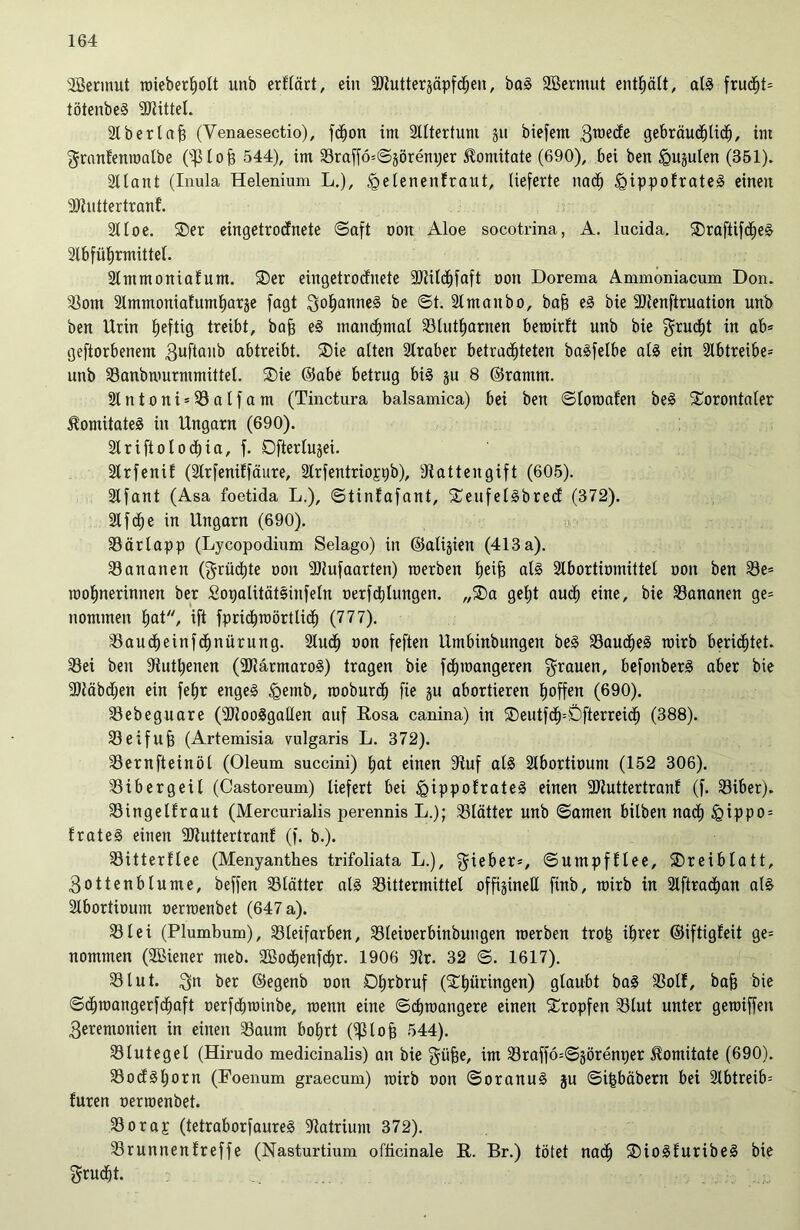 ÜBermut roieberholt unb erhärt, ein 9Kutterjäpfdjen/ baS Sßermut enthält, als fruc^t= tötenbeS Mittel. 2lbertafs (Venaesectio), fdjon im Altertum 311 biefem gebräuchlich, im granlenroalbe OJHojä 544), im S3raffö*©jöreni)er Imitate (690), bei ben §ujuten (351). Sllant (Inula Helenium L.), <gelenenEraut, lieferte nad) igippofrateS einen Rhittertranf. 211 oe. ®er eingetrodnete ©aft non Aloe socotrina, A. lucida. SDraftifdjeS 2lbfüfjrmittel. 2lmmoniaEum. ®er eingetrodnete 9J2ild)faft oon Dorema Ammoniacum Don. 23om 2Immoniafuml)arje fagt gohanneS be ©t. 2tmanbo, baff eS bie Rtenftruation unb ben Urin Ijeftig treibt, baff eS manchmal 23lutharnen beroirft unb bie grudjt in ab* geftorbenem 3uftanb abtreibt. ®ie alten 21raber betrachteten baSfelbe als ein 2lbtreibe* unb 23anbmurmmittel. ®ie ©abe betrug bis ju 8 ©ramm. 2lntoni*23alfam (Tinctura balsamica) bei ben ©toroaEen beS Sorontaler $omitateS in Ungarn (690). 2lriftolod)ia, f. Dftertujei. 2lrfeniE (2lrfeniEfäure, 2lrfentrioppb), Rattengift (605). Slfant (Asa foetida L.), ©tinEafant, SCeufelSbred (372). 21 fche in Ungarn (690). 23ärlapp (Lycopodium Selago) in ©atijien (413a). 23ananen (grüßte oon Riufaarten) roerben heife als 2lbortimnittel 001t ben 23e* mohnerinnen ber SopalitätSinfeln oerfdjlungen. „®a geht auch eine, bie 23ananen ge* nommen hat, ift fprichroörtlid) (777). 33audE)einf<hnürung. 2lud) oon feften Umbinbungen beS 23aud)eS mirb berichtet. 23ei ben Ruthenen (RtärmaroS) tragen bie fdpoangeren grauen, befonberS aber bie Riäbdjen ein fefjr enges §etnb, rooburd) fie ju abortieren hoffen (690). 23ebeguare (RZooSgaHen auf Rosa canina) in ®eutfdj=Öfterreidj (388). Jöeifujj (Artemisia vulgaris L. 372). SSernfteinöl (Oleum succini) hat einen Ruf als 2lbortitmm (152 306). 23 i ber geil (Castoreum) liefert bei <gippofrateS einen RtuttertranE (f. 33iber). 23ingelEraut (Mercurialis perennis L.); 25lätter unb ©amen bilben nad) igippo* ErateS einen RtuttertranE (f. b.). 23itterllee (Menyanthes trifoliata L.), gieber*, ©umpfEtee, Dreiblatt, 3ottenblume, beffen 23lätter als 23ittermittel offigineU finb, mirb in 2lftrachan als 2lbortiount oerroenbet (647 a). 23lei (Plumbum), 23leifarben, 23leioerbinbuugen roerben tro£ ihrer ©iftigfeit ge* nommen (Söiener meb. 2ßod)enfcbr. 1906 Rr. 32 ©. 1617). iß tut. gn ber ©egenb oon Oh^bruf (Thüringen) glaubt baS 23otE, baff bie ©djroangerfd)aft oerfdjroinbe, roenn eine ©chroangere einen tropfen 23lut unter geroiffen 3eremonien in einen 23aum bohrt (iß lo ff 544). 23lutegel (Hirudo medicinalis) an bie güfge, im 23raffo=©äörenper ^omitate (690). 23odShorn (Foenum graecum) roirb oon ©oranuS ju ©i^bäbern bei 2lbtreib= Euren oerroenbet. 23orap (tetraborfaureS Ratrium 372). 23runnenEreffe (Nasturtium ofticinale R. Br.) tötet nach iDioSEuribeS bie grudjt.