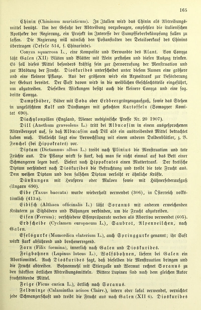 ©hinin (Chininum muriaticum). $n Italien roirb bag (Sf)intn alg Abtreibungg* mittel benäht. Um ber ©efafjr ber Abtreibung oorjubeugen, empfehlen bie italienifdhen Apothefer ber Regierung, ein Sßrojeft im ^ntereffe ber ©umpffteberbefämpfung fallen §n taffen. ®ie Regierung miß nämlich ben ^oftanftalten beit 2)etailoerfauf beg ©Inning übertragen (Defele 514, f. ©hinarinbe). Conyza squarrosa L., eine Kotnpoftte unb Bermanbte beg Alant. 33on ©onpja läßt ©alen (XII) Blüten unb Blätter mit 2Bein gerftofien unb biefeit Augjug trinfen. <£g foß biefeg SJiittel befonberg fräftig fein jur <£>eroorrufung ber Atenftruation unb 3ur Abtötung ber $ru<ht. SDiogfuribeg unterfcfjeibet unter biefem Aamen eine größere unb eine fteinere ^ftanje. Aug ber größeren mirb ein Arjneitranf jur Beförberung ber ©eburt bereitet. SDer ©aft baoon mirb in bie rceiblidhen ©efdhlechtgteile eingeführt, um abjutreiben. SDiefelbeit SBirfungen befifet auch bie fteinere ©onpja unb eine fog. britte ©otipsa. SDampf.bäber, Bäbermit©oba ober ©rbbeergriinäeugaufgujg, foroie bag ©tet)en in ungelöfdhtem Kalf unb ®ünftungen mit gefönten Kartoffeln (©omogper Komi= tat 690). ®iachplonpißeit (©nglaitb, SBietter mebijinifdje ^reffe Ar. 20 1907). SDill (Anethum graveolens L.) tritt bei Atbncafint in einem auggefprodjeneit Abtreiberejept auf, fo bah Atbucafint aud^ ®iß alg ein augtreibenbeg -Büttel betrachtet I)aben muh. SBielteidht liegt eine 33erme<jhftung mit einem anberett SDoIbenbliitler, j. 25. geneset (bei igippofrateg) uor. ®iptam (Dictamnus albus L.) treibt nach ^liniug bie 9)tenftruation unb tote grüßte aug. 2)ie ^ftanje rairft fo ftarf', bah man fte nidht einmal auf bag Bett einer ©diroangeren legen barf. Siefert naöh <gippofrateg einen ‘Btuttertrauf. SDer fretifche Diptam oerhinbert ua<h SDiogfuribeg bie Befruchtung unb treibt bie tote $rucf)t aug. SDern roeihen ®iptant unb bem falfchen SDiptant uerteiht er ähnliche Kräfte. Sünftungeit mit <geufpreu ober Atatoeu foroie mit <gühnerfeberaufguh (Ungarn 690). ©ibe (Taxus baccata) mürbe mieberholt oermenbet (306), in Öfterreich oolfg= iiimlicf) (413 a). ©ibifcf) (Althaea officinalis L.) läßt ©oranug mit aitberen ermeidhenbeit Kräutern ju ©ipbäbern unb Bähungen oerbinben, um bie ^rucht abjutreibeu. @ifen (Ferrum); oerfdhiebeue ©ifenpräparate rnerbeu alg Abortioa oermenbet (605). ©rbfdheibe (Cyclamen europaeum L.), ©aubrot, Alpenoeilchen, itad) ©a len. ©fetggurfe (Momordica elaterium L.), audh ©priitggurfe genannt; ihr ©aft roirft ftarf abfiiljrenb unb bred)enerregenb. $arn (Filix foemina), innerlich nad) ©alen unb SDiogfuribeg. ^eigbofjnen (Lupinus luteus L.), SBolfgbohnen, liefern bei ©alen ein Abortiomittel. Auch ®iogfuribeg fagt, bah biefelben bie Atenftruation bringen unb bie §rucf)t abtreiben. Bohnenmehl mit ©tiergaße unb Sßermut rechnet ©oranug ju ben ftärfften örtlichen Abtreibunggmitteln. Bittere Supineit finb nach bem gleichen Autor fruchttötenbe 3Jüttel. $eige (Ficus carica L.), örtlich nach ©oranug. f^elbminje (Calamintha acinos Clairv.), intern ober lofal oermenbet, oeruichtet jebe ©chtoangerfdhaft unb treibt bie $rudjt aug nad) ©alen (XII 6). SDiogftiribeg