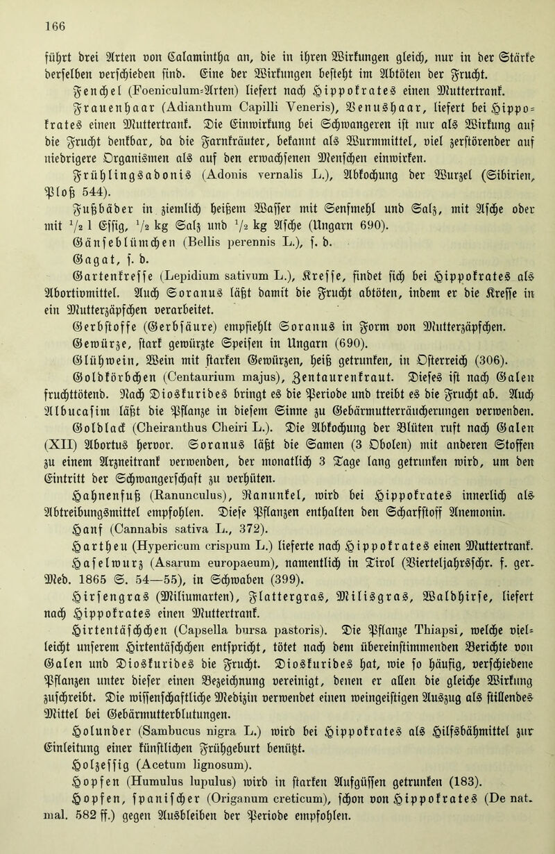 flirrt brei Arten t)on ©alamintha an, bie in i£)ren Aßirfungen gleich, nur in ber ©tdirf'e berfelbeit oerfd)ieben finb. ©ine ber SBirfungen befte^t int Abtöten ber gruäjt. Fenchel (Foeniculum=Arten) liefert nach £)ippofrateS einen SJtuttertranf. Frauenhaar (Adianthum Capilli Yeneris), 33enuSf)aar, liefert bei <gippo = frateS einen SJJuttertranf. ®ie ©innnrfung bei ©dhtuangeren ift nur als Söirfung auf bie Frucht benfbar, ba bie Farnfräuter, begannt als Söurmmittel, niel jerftörenber auf ttiebrigere Organismen als auf ben erraachfenen -äftenfcben eintmrfen. grül)lingSaboniS (Adonis vernalis L.), Ablösung ber ABurgel (Sibirien, ^lofe 544). Fufjbäber in jiemlid; beigem Sßaffer mit ©enfmehl unb ©al§, mit 2lfd^e ober mit V2 1 @fftg, V2 kg ©al§ unb 72 kg Afdfje (Ungarn 690). ©änfeblümdhen (Bellis perennis L.), f. b. ©agat, f. b. ©artenfreffe (Lepidium sativum L.), treffe, finbet fid^ bei igippofrateS als Abortiomittel. Auch ©oranuS läfft bannt bie Frucht abtöten, inbent er bie treffe in ein SJlutterjäpfd^en nerarbeitet. ©erbftoffe (©erbfäure) empfiehlt ©oranuS in Form non SOiuttersäpfc^en. ©eraürje, ftarl geroürste ©peifen in Ungarn (690). ©liiljraein, 2Bein mit ftarlen ©emiiräen, helfe getrunfen, in Dfterreicfj (306). ©olbförbdfjen (Centaurium majus), 3entaurenfraut. SDiefeS ift nach ©alen frudfjttötenb. 9iadj OioSfuribeS bringt eS bie ^ßeriobe unb treibt eS bie $rudfit ob. Aud> Albucafint läfet bie ^flanje in biefent ©inne ju ©ebärmutterrciucherungen oenoenben. ©olblad (Cheiranthus Cheiri L.). ®ie Abfodjuitg ber Sltiten ruft nach ©alett (XII) AbortuS liernor. ©oranuS läfet bie ©amen (3 Dbolen) mit anberen ©toffen ju einem 2lrsneitranf' oertoenben, ber monatlidf) 3 £age lang getrunfen roirb, um ben ©intritt ber ©dhroangerfchaft gu üerfniten. £>al;nenfuf3 (Ranunculus), 9fanttnfel, mirb bei igippofrateS innerlich abs Abtreibungsmittel empfohlen. ®iefe ^flanjen enthalten ben ©dfjarfftoff Anemonin. <gaitf (Cannabis sativa L., 372). Hartheu (Hypericum crispum L.) lieferte nach igippofrateS eilten ÜDfuttertranf. ^afeltourj (Asarum europaeum), namentlich in £irol (93iertelja^rSfd^r. f. ger- 3)leb. 1865 ©. 54—55), in Schmähen (399). ügirfengraS (-Dfiliumarten), Flattergras, ÜDHliSgraS, Sßalbtjirfe, liefert nach <gippofrateS einen SJfuttertranf. Wirtentäfd^d^en (Capselia bursa pastoris). ®ie ^flaitje Thiapsi, roelcfje niel- leic^t unferem <girtentäfdhcf)en entfpridht, tötet nach bent iibereinftimmenben Berichte non ©alen unb ®ioS!uribeS bie ^rud^t. SDioSfuribeS hat, mie fo häufig, nerfchiebene ^flanjeit unter biefer einen SBejeidtmung nereinigt, beueit er aßen bie gleidje Söirfiutg jufdhreibt. ®ie roiffenfdhafttiche -äftebijin nermenbet einen tneingeiftigen Auszug als ftiUenbeS 2Jtittel bei ©ebärmutterblutungen. ^golunber (Sambucus nigra L.) toirb bei <gippofrateS als igilfSbähmittel jur (Einleitung einer fünftlichen Frühgeburt beniifst. igoljeffig (Acetum lignosum). Hopfen (Humulus lupulus) inirb in ftarlen Aufgüffen getrunfen (183). igopfen, fpanifctjer (Origanum creticum), fdhon non £>ipp ofrateS (De nat. mal. 582 ff.) gegen Ausbleiben ber ^eriobe empfohlen.