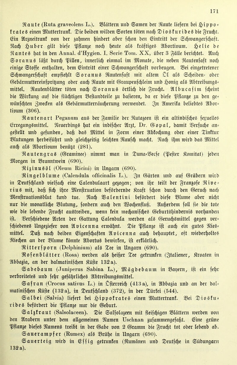 Staute (Ruta graveolens L.). blättern unb ©amen ber blaute liefern bei <Qippo = !rate§ einen SJtuttertranf. ®ie beiben railben ©orten töten nadh ®iogfuribegbie ‘grudjt. ©in Strgneitranf oon ber gaumen fjinbert aber fdfjon beit Eintritt ber ©chmangerfdEjaft. Stadt) £>uber gilt biefe ißflange noch beute alg fräftigeg Slbortioum. §elie be Stanteg hflt in ben Anna!. d’Hygien. I. Serie Tom. XX, über 3 $älle berichtet. 2lud) ©oranug läht burdj Rillen, innerlich einmal im SJtonate, bie neben Stautenfaft noch einige ©toffe enthalten, bem ©intritt einer ©dpoangerfchaft oorbeugen. Sei eiugetretener ©dhrcangerfdEjaft empfiehlt ©oranug Stautenfaft mit altem Dl alg ©df)eiben= ober ©ebärmuttereinfprihung ober auch 9?aute mit @raupeufcE)leim unb Jgonig alg Slbtreibungg-- mittel. Stautenblätter töten nach ©oranug örtlich bie ^rucfjt. Sllbucafim fdjeint bie SBirfung auf bie fliidhtigen Seftanbteile gu bafieren, ba er biefe ^flanje gu ben ge= uuinfcbteu 3weden als ©ebärmutterräudherung oerroenbet. 3a Slmerifa beliebteg 2Xbor= tiount (306). Stautenart Peganum aug ber fyamüte ber Süitageen ift ein altinbifcbeg feruellec- ©rregunggntittel. Steuerbingg hat ein inbifdher 2trgt, Dr. ©opal, bamit Serfitche an= geftellt unb gefunben, bah bag Mittel in $orm einer 2lbfochutig ober einer Sinftur Slutungen herbeiführt unb gleichzeitig leichten Staufd) ntadjt. Stach ihm roirb bag SJtittel aitdh alg Slbortiount benü^t (281). Stautengrag (©raminee) nimmt man in ®una=Secfe (Hefter 5tomitat) jeben SJtorgen in Sranntroein (690). Stiginugöl (Oleum Ricini) in Ungarn (690). Stingelblume (Calendula ofücinalis L.). 3n ©arten unb auf ©räbern rairb in $eutfdE)Ianb oielfadt) eine ©alenbulaart gegogen; oon iljr teilt ber $rangofe Siioe = riug mit, bah fid) ihre Sltenftruation beförbernbe Alraft fcfjon burdj ben ©erudj nad) SJteuftruationgblut funb tue. Stach Salentini beförbert biefe Slume aber nicht nur bie monatliche Slutung, fonbern auch ben Sßochenfluh- Sluherbem foH fie bie tote mie bie lebenbe grudjt augtreiben, raenn fein med)anifdheg ©eburtgljinbernig oorhanben ift. Serfcfjiebene Stilen ber ©attung ©alenbula raerben alg ©erud)gmittel gegen oer= fdhiebeneg Ungegiefer oon Sloicenna ermähnt. ®ie ^flange ift auch ein guteg 3tieg= mittel. ®ah nadh beiben ©igenfcEjaften Sloicenna audh behauptet, oft mieberholteg Stiechen an ber Slume fönnte Ülbortug berairfen, ift erflärlidh. Stitterfporn (Delphinium) alg $£ee in Ungarn (690). Stofenblätter (Rosa) roerben alg h^rfeer £ee getrunfen (Italiener, Kroaten in Slbbagia, an ber balmatinifchen 5tüfte 132 a). ©abebautn (Juniperus Sabina L.), SJtägbebaunt in Sapern, ift ein feljr verbreiteteg unb fehr gefäfjrticheg Slbtreibunggmittel. ©afran (Crocus sativus L.) in öfterreich (413a), in Slbbagia unb au ber bal= matinifdhen ßiifte (132 a), in ®eutf<hlanb (372), in ber £ürfei (544). ©albei (Salvia) liefert bei Egippofrateg einen SJtuttertranf. Sei SDiogfu- ribeg beförbert bie ^ßflange nur bie ©eburt. ©algfraut (Salsolaceen). £)ie ©alfolageen mit fleifdjigen Slättern merben oon ben Slrabern unter bem allgemeinen Stamen Uschnan gufamntengefaht. ©ine grüne ^flange biefeg Stameng treibt in ber ©abe oon 2 ©ramm bie grudjt tot ober lebenb ab. ©auerampfer (Rumex) alg Srüfje in Ungarn (690). ©au er teig mirb in ©ffig getrunfen (Stumänen unb ®eutfche in ©übungarn 132 a).