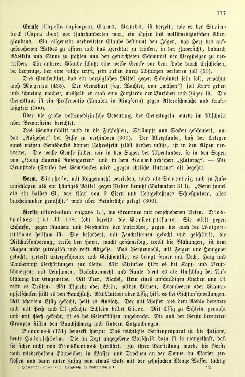 ©entfe (Capelia rupicapra), ©amS, ©ambS, ift bergeit, rate eS ber ©teilt* 6 o c£ (Capra ibex) oor Sahrhuuberten roar, ein Opfer beS oolfSmebijinifdett 2Iber= glaubend. ©in allgemein oerbreiteter ©taube beftimtitt bett Säger, baS <gerj beS auf* gebrodenen SBilbeS gu öffnen uitb baS igerjbtut ju trinfen, in ber Suoerfidt, baburtf) SlluSfeln unb ©intte §u ftäfjten unb ben gefürchteten ©droinbel ber Vergfteiger ju oer* treiben. ©in aitberer ©taube fdüfd eine raeifse ©etttfe oor bent Oobe bttrd ©rfdiejjett, ba berjenige, ber eine folde trifft, fein Seben bttrd Slbftürgen oertieren fott (90). OaS ©emfenbtut, baS ein worgiigtideS Sllittet gegen ©droinbet fein fott, ermähnt aud SllagnuS (435). Oer ©entSbart (fog. Söadter, oott „mähen) fott SUaft geben unb fdtteibig ntaden, rae^tjatb er aud eine Igutjierbe ber Vurfden nttb Säger ift. Oie ©emSftaue ift ein ^räferoatio (Amulett in Siingfornt) gegen AtterSfdraäde unb $raft= lofigfeit (300). Über bie grojje üotf^ntebiginifde 33ebeutuiig ber ©emSfugetn raurbe ittt Stbfdnitt über 33egoarfteine beridtet. OaS ©emSunfdtitt rairb in bie Sufifohlen, ©triintpfe unb ©öden gefdntiert, um baS „Aufgehen ber Süfje SU oerhittbern (300). Oer Aberglaube, baff ber ©rteger eines meinen ©emSbodeS binnen SatjreSfrift felbft fterben tnüffe, ift in ben Alpen oer* breitet. Oie roeiffe ©emfe fittbeit roir in ben ©agen ber Atpentänber, fo in ben ©agett oott „tönig SaurinS Siofengarten unb in bem Vattmbadfden „Slatorog. — Oie Vrunftrofe (Orüfe) beS ©emSbodeS rairb „gegen ehetide Untreue oft begehrt. ©erut, Vierhefe, mit Sloggenmeht oerriebett, rairb als ©auerteig unb ju Sufi* umfdtägen als ein häufiges Sllittet gegen Sieber betragt (Oalmatieit 313). ,,©erm fooiel als ein halbes ©i, baS JUar’ oon 2 ©iern unb fleingeftofjeneS ©diejfputoer, aüeS burdeinanber gemifdt, rairb über Veinbriide gelegt (300). ©erfte (Hordeolum vulgare L.), bie ©raminee mit oerfdiebenen Arten. OioS* furibeS (151 II 108) tobt bereits bie ©erftenptifane: ©ie rairft gegen ©därfe, gegen Lauheit unb ©efdraüre ber Luftröhre, gegen bie aud bie 3Beigetx = püfatte hetlfant ift. ©ie beförbert, mit Sendüfanten gefodt unb gefdlürft, bie 3Jtitdabfonberung, treibt ben <gant, madt gefdmeibig, treibt bie Blähungen, ift bem Silagen nidt guträgtid unb reift Abfjeffe. OaS ©erftenmeht, mit Seigett unb igonigntet gefodt, gerteitt ©itergefdraüre unb ©efdraütfte, eS bringt ferner mit fßed, ^arj unb Oanbenmift Verhärtungen jur Steife. Silit ©teinftee tjüft es bei Hopf* unb Vruft* fdmerjen; mit Seinfamen, VodShornmehl unb Staute bient es atS Umfdtag bei Auf* blähuitg ber ©ingeroeibe. Sltit Oeer, 2öad§, Urin eines unfdulbigen Knaben unb Öt reift eS Orüfen. Silit Sllprrhe ober 2Sein, raitben Virnen, Vrombeeren ober ©ranat* apfetfdaten ftittt eS ben Vaudflufj. Silit Quitten ober ©ffig hilft eS bei ©idtanfdraeHungen. Silit fdarfetn ©ffig gefodt, he^t eS AuSfafj. Oer mit Söaffer aus bem Sllehte bereitete unb mit fßed unb Öt gefodte ©dteirn bilbet ©üer. Silit ©ffig ju ©dleint gentadt unb mit ?ßed gefodt, ift eS bei ©elenfflitffen augebradt. ®ie aus ber ©erfte bereiteten ©raupen füllen ben Vaudfdnterj unb linbern ©ntjünbungen. VerettbeS (151) bemerft hierzu: OaS roidtigfte ©erftenpräparat ift bie fßtifane, heute ^aferfdleint. Oie im ®ept angegebene Vorfdrift bagu ift fo mangelhaft, baß fie fider nidt oott OioSfuribeS herrührt. $u il)rer Oarftettung raurbe bie ©erfte nad raieberholtem ©inroeiden in SBaffer unb Orodnen an ber ©onne im SJlörfer ger* ftofjen unb bann unter Sufafi oon etroaS ©atg mit ber jehnfaden SAenge SBaffer tiidtig u. § oo orf a-itr on f etb SCergteicfjeiibe SoltSmebijin I. 12