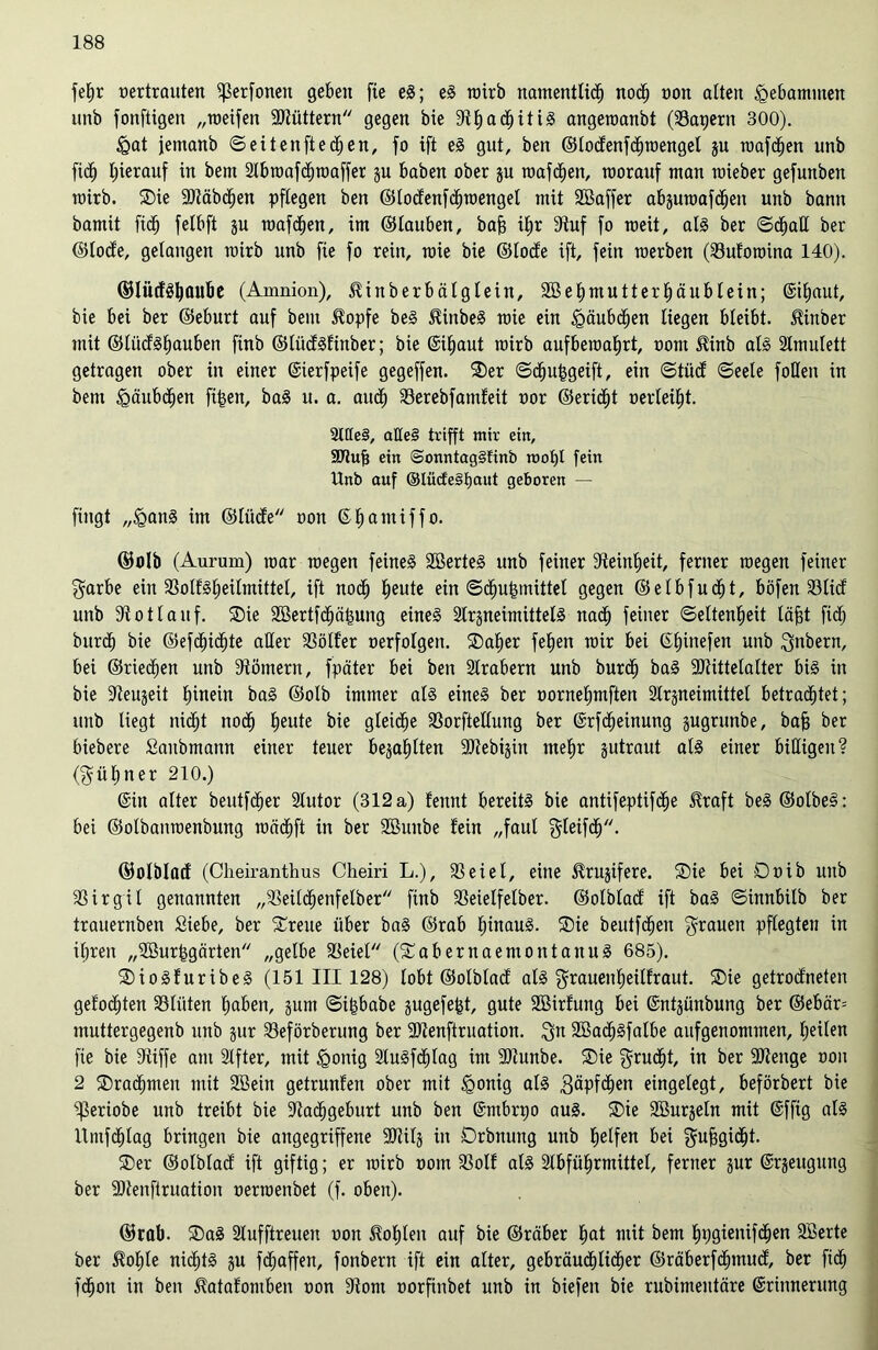 fe^r oertrauten fßerfonen geben fie eS; eS wirb namentlich noch oon alten gebammen unb fonftigen „weifen Ntüttern gegen bie NhachitiS angewanbt (SSatjern 300). §at jemanb ©eiten ft edhen, fo ift eS gut, ben ©todfenfdhwengel ju wafchen unb fi<h hierauf in bem Nbwafdbwaffer ju haben ober ju wafchen, worauf matt wieber gefunben wirb. ®ie Räbchen pflegen ben ©tocfenfdhwenget mit äBaffer abjuwafdheit unb bann bamit fidf» felbft su wafdjen, im ©tauben, bah ihr 3^uf fo weit, als ber ©dhalt ber ©tocfe, gelangen wirb unb fie fo rein, wie bie ©tocfe ift, fein werben (93ufowitta 140). ©lütfSljAUbe (Amnion), $inberbätgtein, Söehmutterhäublein; ©haut, bie bei ber ©eburt auf bem Stopfe beS StinbeS wie ein Häubchen liegen bleibt. Stinber mit ©lücfSbjauben finb ©lücfSfinber; bie ©haut wirb aufbewahrt, oont Sfinb als Amulett getragen ober in einer ©erfpeife gegeffen. SDer ©dhuhgeift, ein ©tüdf ©eete folten in bem Häubchen fi|en, baS u. a. auch 93erebfatnfeü oor ©eridht oerteiht. 2tIIe§, affeS trifft mir ein, ÜDlufj ein @onntag§finb wohl fein Unb auf ©Iücfe§haut geboren — fingt „iganS im ©tücfe oon © h o nt t f f o. ©olb (Aurum) war wegen feinet SöerteS unb feiner Feinheit, ferner wegen feiner garbe ein 93olfSheitmittet, ift noch heute ein ©dhutsmittel gegen ©elbfucht, b Öfen 93 tief unb -Kottauf. ®ie 9ßertfdhä|ung eines NrsneimittetS nadh feiner Seltenheit täjgt fidf) burdb bie ©efd^ichte alter Götter oerfotgen. ®aher fehen wir bei (Stunefen unb $nbern, bei ©riechen unb Römern, fpäter bei ben Arabern unb burdh baS Ntittetalter bis in bie Neuheit hinein baS ©otb immer ats eines ber oornehmften Nrgneinüttet betrachtet; unb liegt nicht noch heute bie gleiche SBorftettung ber ©fcbeinung gugrunbe, bah ber biebere Sanbmann einer teuer bejahten Ntebijin mehr jutraut als einer billigen? (kühner 210.) (Sin atter beutfdher Nutor (312 a) fennt bereits bie antifeptifche Sfraft beS ©otbeS: bei ©olbanwenbung wädhft in ber Söunbe fein „faul $teif<h. ©otbtacf (Cheiranthus Cheiri L.), 93 ei et, eine ^rujifere. ®ie bei Doib unb 93irgit genannten „93eitchenfelber finb 93eietfetber. ©otbtacf ift baS ©innbitb ber trauernben Siebe, ber ^reue über baS ©rab hinaus. ®ie beutfchen grauen pflegten in ihren „9ßurhgärten „gelbe 93eiel (SCabernaemontanuS 685). SDioSfuribeS (151 III 128) tobt ©otbtacf atS grauenheitfraut. SDie getrocfneten gefodhten 93liiten haben, jum ©i^babe gugefefet, gute Sßirfung bei ©itjünbung ber ©ebär= muttergegenb unb jur 93eförberung ber Ntenftruation. Qn 9Ba<hSfalbe aufgenommen, heilen fie bie pfiffe am Elfter, mit fgonig 2tuSfdf)tag im Ncunbe. £>ie ^rud^t, in ber Ntenge oon 2 Drachmen mit 9Bein getrunfen ober mit igonig als Näpfchen eingelegt, beförbert bie ^3eriobe unb treibt bie Nachgeburt unb ben ©nbrpo aus. SDie 9ßurjetn mit (Sffig als Untfdhtag bringen bie angegriffene Ntitj in Drbnung unb helfen bet gnhgicht- ®er ©otblacf ift giftig; er wirb oom 93otf als Nbführmittet, ferner jur ©jeugung ber Ntenfiruation oerwenbet (f. oben). ©rab. SDaS Stufftreuen oon Sohlen auf bie ©räber hat mit bem bpgienifdhen SBerte ber Sfof)le nichts ju fdf;affen, fonbern ift ein atter, gebräuchlicher ©räberfdhmudf, ber fich fchoit in ben Sfatafomben oon Nom oorfinbet unb in biefen bie rubimentäre ©innerung