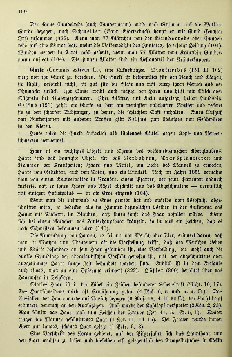 t>er Staute ©unbelrebe (auch ©unbermann) roirb nach ©rintnt auf bie Sßalfüre ©unbr bejogen, nach ©<hmelier (Sapr. SBörterbudh) £)ängt er mit ©unb (feuchter Ort) jufatnmen (388). 3Benn man 77 Statteten non ber Sßunberrebe ober @unbel= rebe auf eine Söunbe fegt, meint bte SoltSmebijin beS QmitafeS, fo erfolgt Reifung (104). SBunben roerben in Stirot rafdf) gereift, raenn man 77 Slätter oom Kräutlein ©unber= mann auffegt (104). t)ie jungen Blätter finb ein Seftanbteil ber ßräuterfuppen. ©urfe (Cucumis sativus L.), eine ^ufurbitagee. tioSfuribeS (151 II 162) raeifj oon ihr ©uteS ju berichten. SDie ©urfe ift befömntlidh für ben Sauch unb Etagen, fie fühlt, oerbirbt nidtü, ift gut für bie Söfafe unb ruft burdf) ihren ©erudf) auS ber Ohnmacht jurüdf. 3hr ©ante treibt aud) mäfjig ben £>arn unb hilft mit 9Jlildh ober ©üfjroein bei Slafengefchroüren. 3hre 33fätter, mit Söeüt aufgefegt, Reifen <gunbsbih. ©elfuS (121) jäfjft bie ©urfe ju ben am raenigften nahrhaften ©peifen unb rechnet fie ju ben fcfjarfen ©ubftanjen, ju benen, bie fdhledhten ©aft enthaften, ©inen Slufguft oon ©urfenfanten mit anberen ©toffen gibt ©elfuS jurn Steinigen oon ©efchroiiren in ben Vieren. <geute rairb bie ©urfe äußerlich als fühlenbeS Mittel gegen $opf= unb Steroero fdhmerjen oermenbet. £mnr ift ein TOid)tigeS Objeft unb Schema beS oolf€mebi§inifdh>en 2lbergtaubenS. <gaare finb baS tröufigfte Objeft für baS Serbohreit, transplantieren unb Sannen ber Stranfheiten; <gaare finb SJtittel, um Siebe beS SJtanneS ju erroedfeit, <gaare oon ©eliebten, auch »on toten, finb ein 2fmufett. Stoch im 3af)re 1859 oernahm man oon einem SBunberboftor in granfen, einem Pfarrer, ber feine Patienten baburcf) furierte, bah er ihnen <Qaare unb Stägel abfdhnitt unb baS Slbgefdhnittene — oermutlicf) mit einigem igofuSpofuS — in bie ©rbe eingrub (104). Sßenn man bie Seimoanb ju ©nbe geroebt frot unb biefefbe oom SBebftuhf abge= fdhnitten roirb, fo bebeefen affe im 3imnter befinblidhen SBeiber in ber Suforoina baS <gaupt mit tüchern, im ©lauben, bah ihnen fonft baS §aar abfaffen roürbe. Söenn fidh bei einem SJtäbdhen baS ^interhauptfjaar fräufeft, fo ift bieS ein ßticfyen, bah noch ©dhroeftern befomnten roirb (140). tie Slnroenbung oon paaren, eS fei nun oon SJtenfcf) ober tier, erinnert baran, bah man in SJtptfjen unb Sfbenteuern oft bie SorfteHung trifft, bah beS SJtenfdjen Seben unb ©tärfe befonberS an fein igaar gebuuben ift, eine Sorfteßung, bie roohl auch bie bunffe ©runbfage ber abergfäubifdhen Sorfidht geroefen ift, mit ber abgefdhnittene ober auSgefätnntte £>aare lange 3eit behanbelt roorben finb. ©üblich ift in bent ©reignis auch etroaS, roaS au eine Opferung erinnert (322). £ öfter (300) beruhtet über baS <gaaropfer in teigform. ©tarfeS igaar ift in ber Sibel ein 3e^en befonberer SebenSfraft (Sticht. 16, 17). teS ^»aarfdhneibenS roirb oft ©rroähnung getan (4 SJtof. 6, 5 unb a. a. 0.). taS SluSfaßen ber <gaare rourbe auf StuSfah bezogen (3 SJtof. 13, 4 10 30 ff.), ber ^ahlfopf erinnerte bemnaef) an ben SluSfähigen. Sfudh rourbe ber itahlfopf oerfpottet (2$ön. 2, 23). SJtan fdhnitt baS <gaar auch 5um 3e^en ber Trauer (3er. 41, 5. ©j. 5, 1). ©päter trugen bie SJtänner gefdhnitteneS <gaar (1 Jtor. 11, 14 15). Sei grauen rourbe immer 2öert auf langes, fchöneS <gaar gelegt (1 petr. 3, 3). ©ine Sorfdhrift beS ^oran gebietet, auf ber Pilgerfahrt fich Haupthaar unb ben Sart roadhfen ju taffen unb biefetben erft gelegentlich beS tempelbefudfjeS in 3Iteffa