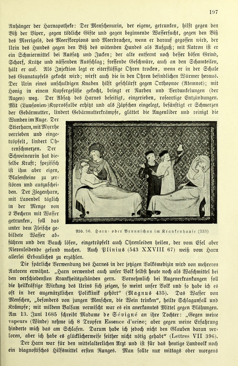 Anhänger ber <garnapothefe: Oer aKenfdjenurin, ber eigene, getrunlen, Ijiift gegen beit Sifj ber Siper, gegen löbliche ©ifte unb gegen begimtenbe SBafferfucht, gegen beit Sif) beS 9)teerigelS, beS -IlteerfforpionS unb SJieerbraäjeit, wenn er baranf gegoffen wirb, ber Urin beS HunbeS gegen bett Sifi beS wiitetiben HuitbeS als Slufgufj; mit Patron ift er ein (Schmiermittel bei SCuSfa^ unb Süden; ber alte entfernt itod; beffer böfen Grinb, <Sd;orf, üräfee unb näffenben 2luSf<hlag; freffenbe Gefdjwiire, and) an beit Schamteilen, fjält er auf. 211S ^juieftion legt er eiterftiiffige Ohren troden, meint er in ber Schale beS ©ranatapfelS gelocht wirb; wirft auch bie in ben Ohren befinblidjett Sßiirmer heraus. Oer Urin eines ltnfchulbigen tnabeit hilft gefdjlürft gegen Orthopnoe (2ltemnot); mit Honig in einem Hupfergefäfie gelocht, bringt er Farben unb Serbuulelungeit (ber Slugen) weg. Oer 21bfa(3 beS HartteS befeitigt, eingerieben, rofeartige ©ntjitubungen. 2Jtit (£awfonien=)$i)proSfalbe erhifet unb als 3«pfchen eingelegt, befänftigt er Schmerlen ber Gebärmutter, tinbert Gebärmutterlrämpfe, glättet bie 21ugenliber ttub reinigt bie 2Bunbenim21uge. Oer Stierharn, mit 3J1 yrrlje oerrieben unb eittge= tröpfelt, linbert Of)= renföhttterjen. Oer Sthweineuritt hat bie= felbe $raft; fpejififd) ift ihm aber eigen, Slafenfteine ju jer= ftören unb auS$ufd)ei= ben. Oer 3iegenl)arn, mit Saoettbel täglich in ber 9)iettge oon 2 Sedjern mit SBaffer getrunlett, foll baS unter beut $leifd)e ge= bilbete SBaffer ab* führen unb ben Saud) löfeit, eingetröpfelt auch Dljrenleiben heilen, ber oom @fel aber Stierenleibenbe gefunb madhen. 21ud) ^liniuS (543 XXVIII 67) weih oom Harn allerlei GrbaulidheS ju erzählen. Oie fpärlidje Serwenbung beS HarneS in ber je^igen SolfSmebi-pn wirb oon mehreren Autoren erwähnt. „Harn oerwenbet auch unfer Soll felbft heute noch als 2Bafd)mittel bei ben oerfd)iebenften 5IranlheitSjuftänben gern. Sornehmlidh bei Slugenerfranlungen foll bie heülräftige SBirlung beS Urins fid) geigen, fo meint unfer Soll unb fo habe id; eS oft in ber augenärgtlid)en ^olillinil gehört (9)1 agituS 435). OaS SBaffer ooit 9Jienfchen, „befonberS ooit jungen SDtenfchen, bie 2Bein trinlen, heilte S^faganfaH unb ürämpfe; mit milbem Salfam oermifcht war eS ein anerlannteS Mittel gegen Slähungen. 2lm 13. Suni 1685 fdjreibt 9)tabame be Seoigne an ihre Oodjter: „Gegen meine vapeurs (ÜBinbe) nehme idh 8 Oropfen Essence d’urine; aber gegen meine ©rfahrung hinberte midh baS am Schlafen. Oarum habe ich jebodj nicht ben Glauben barart oer= toren, aber ich habe eS glitdlid)erweife feitljer nicht nötig gehabt (Lettres VII 396). Oer Harn war für ben mittelalterlichen 21rjt unb ift für baS heutige Sanboolf noch ein biagnoftifcheS Hilfsmittel erften Sanges. 9J?an foUtc nur mittags ober morgens 2tbb. 96. §arn; ober 23 r lt n n ) cl) a it im ® r a n f e n lj a u f c C3 3 3)