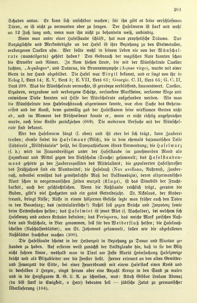 ©ctjaben antun. @r tarnt fict) unfidjtbar machen; für ifjn gibt eS feine oerfctjtoffenen Citren, er ift nidt)t p oerwunben ober p fangen. Ser igafelmurm ift ftarf unb wof)l an 12 gufj lang unb, wenn man if)n nicf)t p befjanbetn weift, unbänbig. Sßenn man unter einer ^afelftaube fcffläft, fjat man proptjetifctje Sräume. SaS aSoräügticfjfte unb ÜÖterfwürbigfte an ber tgafet ift ifjre 23ejief)ung p ben ©belmetatteu, oerborgenen Duellen ufro. 2Ber füllte roofjl in feinem Seben nie oon ber 2öünfct)eG rute (wunScitgerta) gehört bjaben? Sen ©ebrauct) ber magifcfjen sJtute fannten fdtion bie ©truSfer unb dtömer. $n 9tom tpefjen Seute, bie mit ber SBünfdtjetrute Duetten fugten, „Aquileges“, unb Suturna, bie 23runuennijmpt)e (Ai)uae virgo), mürbe mit einer ©erte in ber tganb abgebitbet. Sie tgafet mar SSirgit befannt, unb er fingt oon if)r in Eclogl, 23erS 14; E. V, 23erS 3; E. VII, 23erS 61; Georgic. C. II, 2$erS 65; G. C. II, 2$erS 299. 2BaS bie SBünfdfetrute oermodtjte, ift gerabep oerbtüffenb, ftaunenSwert. Duetten, ©rpbern, oergrabene unb oerborgene ©dfjäfce, oerfunfene SJtarffteine, oertorene 2Sege unb entwichene Siebe fonnten mit tgitfe ber SBünfctjelrute aufgefunben werben. 2öie man bie 2öünfct)etrute bem §afetnu§ftrauct) abgewinnen tonnte, war eben ©acfje beS ©ef)eim= niffeS unb ber $unft, benn gutwillig gab ber tgafelftamm feine wirffamen ©erten nict)t ab, unb im Moment beS 2IbfcfpeibenS fonnte er, wenn er nicht richtig angefprodjen würbe, nodf) feine Kräfte guriicfgietten (669). Sie tnobernen 23erfud;e mit ber SBünfctjet* rute finb befannt. 2ßer ben <Qafetwurm fängt (f. oben) unb ifjt ober bei fidtj trägt, fann 3au&erei treiben; ebenfo finbet bie ig a f e t m a u S (23itcf)), bie in bem ehemals bafuoarifdien Seite ©übtiroIS „Söilbfräulein tjei^t, bei ©pmpathiefuren öftere SSerwenbuttg; bie tgafetwurj (f. b.) wirb im grauenbreifnger unter ber <gafetftaube im pnefnnenben SRonb als igepenfraut unb Mittel gegen ben Sieljfdjetm (©euctje) gefammett; baS tgafelftauben* ntooS gehörte p ben 3ailberrequifiten beS 9JtittetatterS; bie geputoerten ^afelfproffen beS grütqahreS finb ein 2Bunbmittet; bie tgafetnuft (Nux avellana, Siuhrnufi, 3au^er: nufj, nebenbei erwähnt baS gewöt)nlid)fte SJiaj) ber 23olfSmebijin), beren altgermanifcheS SBort fdt)on in oorgermanifchen $äten wurjett ($tuge), ift baS ©innbilb ber $rucht= barfeit, auch ber gefcf)tecf)tlicf)en. SBenn bie Stufjfiaube reichlich trägt, geraten bie 23uben, gibt’S oiet igochseiten unb ein gutes ©etreibejahr. ©t. 9üfolauS, ber $inber= freunb, bringt 9Ütffe; -Jtüffe in einem fjöfgernen ©efä^e legte man früher auch ben Soteu in ben 23aumfarg; baS (mittelalterliche?) 9tufwl foCt gegen 33rüd^e unb ^mpotens fowie beim ©eitenftechen Reifen; baS <gaf etmiet ift jenes SJiiet (f. SBachotber), bei welchem fidh ^gafelmurg unb anbere Kräuter befiuben; baS Perisperm, baS weiche 9Jtarf pnfchen 9tufj* fern unb Stufjfctjale, in 2Sier genommen, foll für ben Sßeiberflufj Reifen; bie tgafeluufp fchetfen (9tu^f)ütfenbtätter), um ©t. Johannes gefammett, fotten wie bie abgefatteneu ■Jtufjblätter frud£)tbar machen (300). Sie tgafelftaube fcljeint in ber ^eibenjeit itt 23epfjung p Sonar unb Sßuotan ge* ftanben p ^aben. 2luf erfteren weift pnächft ber S3otfSgtaube tun, bafj in fte ber 23li& nicf)t fahren fönne, weStjatb man in Sirot am gefte 9)tariä tgeimfudtping ^afetjweige brid»t unb atS 93tif$ableiter oor bie genfter ftetlt. $erner erinnert an ben alten ©ewitter* unb geuergott bie ©itte, bei einer geuerSbrunft mit einem ^afelftod einen ^reiS unb in benfetben 2 ^erjen, rings ^erum aber eine Stnjafd ^reu^e in ben ©anb p malen unb in bie £>erjfiguren 2t. ©. £. 2t. p fd^reiben, waS: 2Ittaf) ©ibbor Seolam 2tbonaj (bu bift ftarf in ©migfeit, o £>err) bebeuten fod — jübifd^e 3u*at äu gennanifd^er Überlieferung (104).