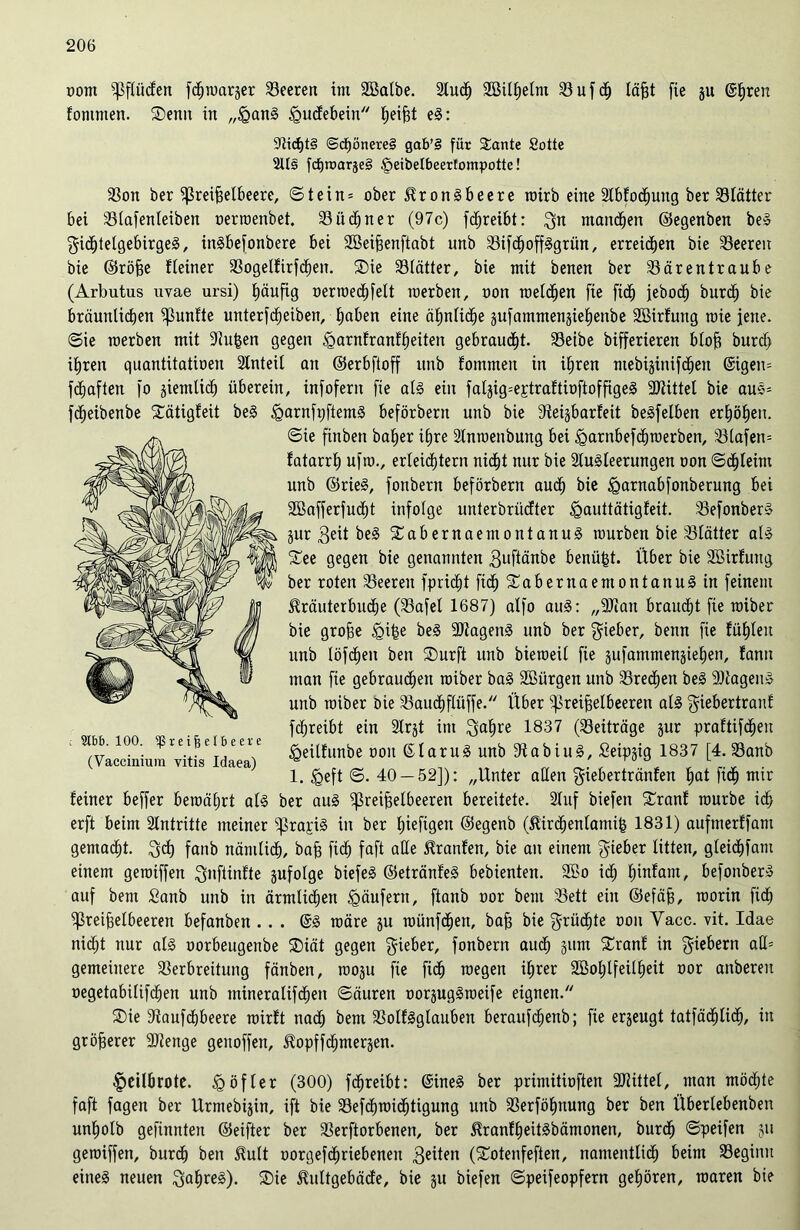 oom Pflücfen fc^warger Seerett im SBalbe. Stud^ Sßilhelm Suft läfjt fie ju @£)ren fontnten. ®entt in „<QanS igucfebein heiSt eS: StdjtS @cf)önere§ gab’S für Sante Sötte 2Us fd)tx>arje§ fpeibelbeerfompottc! Son ber Preiselbeere, ©tein = ober Kronsbeere roirb eine StbfodEjung ber Slätter bei Slafenteiben oertoenbet. Siitner (97c) ftreibt: Qn mandben ©egenben beS Mittelgebirges, inSbefonbere bei Söeifjenftabt unb SiftoffSgrün, erreichen bie Seereit bie ©röfje fleiner Sogelfirften. SDie Slätter, bie mit benen ber Särentraube (Arbutus uvae ursi) E)äufig üerroed^felt raerben, oon roelten fie fit jebot burt bie bräunliten fünfte unterfteiben, haben eine abntite äufammenjiebenbe SBirfung roie jene, ©ie roerben mit 9lu£en gegen igarnfranfheiten gebrautt. Seibe bifferieren btofj burt ihren quantitatioen Anteil an ©erbftoff ttttb fommett in ihren ntebijiniften @igen= ftaften fo jiemlit überein, infofent fie als ein falgig=e£traftioftoffigeS 3Jtittel bie auS= fteibenbe Slätigfeit beS igarnfijftemS beförbertt unb bie 9iei§barfeit beSfelben erhöhen. ©ie finben baber ihre 2lntoenbung bei <garnbeftn)erben, Slafen= fatarrh ufto., erleittern nitt nur bie SluSleerungett oon ©tleim unb ©rieS, fonbern beförbertt aut bie ^arnabfonberung bei Söafferfutt infolge unterbrüefter ^auttätigfeit. SefonberS jur 3eit beS fCabernaemontanuS tourben bie Slätter als £ee gegen bie genannten Muftänbe benüfst. Über bie SBirfung ber roten Seerett fpritt fit^abernaemontanuSin feinem Kräuterbnte (Safel 1687) alfo auS: „9)ian brautt fie toiber bie grobe <gi£e beS SDtagenS unb ber lieber, bettn fie fühlen unb löften ben ®urft unb bietoeil fie jufammenjiehen, tarnt man fie gebrauten toiber baS ^Bürgen unb Sretett beS 9)tagenS unb toiber Die Sautflüffe. Über ^Preiselbeeren als Miebertranf ftreibt ein 2lrjt ittt Mahre 1837 (Seiträge jur praüifteit <geilfuttbe oon ©laruS unb 9t a b i u S, Seipjig 1837 [4. Sanb 1. iQeft ©. 40 — 52]): „Unter allen Miebertränfen ^ fitf) mir feiner beffer beraährt als ber aus ^ßreiSelbeeren bereitete. Stuf biefett SCranf tourbe it erft beim Antritte meiner “prapiS in ber fjtefigen ©egenb (KirtenlamiS 1831) aufttterffam gematt. Mt fattb nämlit, baf) fit faft alte Kranfen, bie att einem Mieber litten, gleitfam einem getoiffen M»fünfte pfolge biefeS ©etränfeS bebienten. 2ßo it h”üant, befottberS auf bem Sanb unb in ärmlichen Käufern, ftanb oor beut Sett ein ©efäfj, roorin fit Preiselbeeren befanben .. . @S toäre ju toünftett, baf) bie Mrütte oon Vacc. vit. Idae nitt nur als oorbeugettbe ®iät gegen Mieber, fonbern aut gum SCranf in fiebern gemeinere Serbreitung fänben, tooju fie fit toegett ihrer 2Bol;lfeilheit oor anberen oegetabiliften unb inineraliften ©äuren oorjugStoeife eignen. ®ie 9tauftbeere toirft nat bem SolfSglauben berattftenb; fie erzeugt tatfätlit/ üt größerer fötenge gettoffen, Kopfftmerjen. §eilbrote. £öfter (300) ftreibt: (SineS ber primitioften fDtittel, man mötte faft fagen ber Ürmebijin, ift bie Seftmittigung unb Serföhnung ber ben Überlebenbett unholb gefinnten ©eifter ber Serftorbenen, ber KranfheitSbämonen, burt ©peifen ju getoiffen, burt ben Kult oorgeftriebenen Meilen (footenfeften, namentlit beim Segiittt eines neuen M<treg)- ®ie Kultgebäde, bie gu biefen ©peifeopfern gehören, roaren bie : 9tbb. 100. Preiselbeere (Vaccinium vitis Idaea)