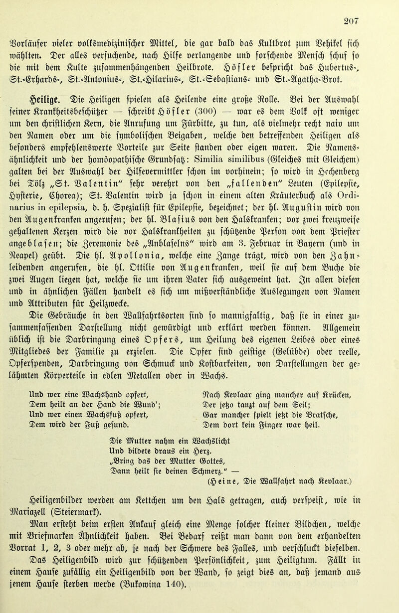 Vorläufer oieler ootlSmebiginifcfeer Mittel, bie gar halb baS Hultbrot gum 3Set)ifel fibfe wählten. Der aßeS oerfucfeenbe, nach <Qiffe oerlangenbe unb forfcfeenbe 9}?enfc^ fdjuf fo bie mit bem Hulte gufammenfeängenben <geiIbrote. § öfter befprid^t baS £>ubertit§=, ©t.=@rfearbS-', ©t.=9lntoniuS=, ©t.*£ilariuS=, ©t.=©ebaftianS= unb ©t.=9lgatfea-'93rot. fettige. Die heiligen fpielen at§ £>eitenbe eine grofee Stolle. 93ei ber 9luSwafe( feiner HranffeeitSbefcbüfeer — fcfereibt £)öfter (300) — mar eS bem Sott oft weniger um ben d^riftlid^en Hern, bie Anrufung um gürbitte, gu tun, als oielmefer red^t naio um ben -Kamen ober um bie frjmbotifdjen Beigaben, welche ben betreffenben Zeitigen als befonberS empfehlenswerte 9Sorteile gur ©eite ftanben ober eigen waren. Die -KamenS* äfenlidfefeit unb ber homöopatfeifdhe ©runbfafe: Similia similibus (©leidfeeS mit ©teigem) gatten bei ber 9luSmafel ber <gilfeoermittler fd^on im oorfeinein; fo wirb in <0edjenberg bei Dötg ,,©t. 93 at ent in fefer oerefert oon ben „fallen ben Seuten (©pilepfie, <Qpfterie, ©feorea); ©t. 93atentin wirb ja fcfeon in einem alten Hräuterbucfe als Ordi- narius in epilepsia, b. fe. ©pegiatift für ©pitepfie, begeid^net; ber fei. Stuguftin wirb oon ben 9tugenfranfen angerufen; ber fei. 93lafiuS oon ben ^galSfranlen; oor gwei freugweife gehaltenen Hergen wirb bie oor £>alSfranffeeiten gu fcfeüfeenbe ^3erfon oon bem ißriefter angebtafen; bie Zeremonie beS „9tnblafeInS wirb am 3. Februar in 9Sapern (unb in Steapel) geübt. Die E)t. 9tpollonia, welche eine 3an9c trägt, wirb oon ben 3 ahn* teibenben angerufen, bie fei. Ottilie oon 91 ugentränten, weit fie auf bem 93ucfee bie gwei 9tugen liegen hat, welche fie um ihren 93ater fidfe auSgeweint hat. 3n aßen biefen unb in ähnlichen gälten feanbelt eS fidh um mifeoerftänbliclje 9luSlegungen oon Stamen unb 9lttributen für £eilgmede. Die ©ebräudfee in ben SBaflfafertSorten finb fo mannigfaltig, bafe fie in einer gu* fammenfaffenben Darfteßung nicht gewürbigt unb erflärt werben fönnen. 9lßgentein üblich ift bie Darbringung eines OpferS, um Teilung beS eigenen SeibeS ober eines STiitgtiebeS ber gamitie gu ergiefen. Die Opfer finb geiftige (©elübbe) ober reelle, Opferfpenben, Darbringung oon ©dhmud unb Hoftbarfeiten, oon DarfteHungen ber ge= lähmten Körperteile in ebten Metallen ober in SßacfeS. Unb wer eine 2Bach§hanb opfert, Stach Heolaar ging mancher auf Hrücfen, Dem heilt an ber §anb bie SSunb’; Der jetjo tanjt auf bem ©eil; Unb wer einen SöacfeSfufe opfert, ©ar mancher fpielt jet(t bie SBratfche, Dem wirb ber $ufe gefunb. Dem bort fein Ringer war heil. Die ÜPutter nahm ein 2öacf)§licht Unb bilbete brau§ ein @erj. „SSring ba§ ber 93tutter ®otte§. Dann heilt fie beinen ©chmerj. — (§eine. Die SBaHfafert nach Henlaar.) igeiligenbilber werben am Hettcfeen um beu igalS getragen, audh oerfpeift, wie in SJtariageß (©teiermarf). ■Dtan erfleht beim erften 9lnfauf gleich eine 90tenge foldher Heiner 93ilbdfeen, weldhe mit 93riefmarlen ätfenlicfefeit haben. 93ei 93ebarf reifet man bann oon bem erhanbelten 93orrat 1, 2, 3 ober mefer ab, je nach ber ©efemere beS gaßeS, unb oerfcfeludt biefelben. DaS föeiligenbitb wirb gur fcfeüfeenben ^erföntidfefeit, gum Heiligtum, $äßt in einem igaufe gufäßig ein ^eiligenbilb oon ber 9ßanb, fo geigt bieS an, bafe femanb aus jenem £aufe fterben werbe (93ulowina 140).