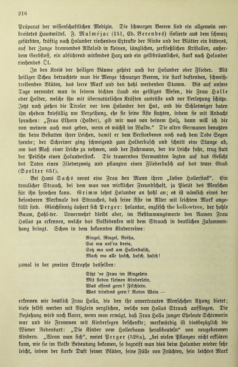 Präparat ber wiffenfdhaftlidhen Stebijin. Die fchwarjen Seeren finb ein allgemein oer= breüeteS tpauSmütel. g. Stalmejac (151, @b. SerenbeS) ifolierte aus bem fchwarg gefärbten, fräfttg nach tgolunber riedhenbeit ©ptratte ber ßiinbe unb ber Blätter ein bitteres, auf ber gunge brennenbeS Stlfaloib in fleinen, länglichen, serfliefjticfjen ^riftaßen, außer* bem ©erbfioff, ein abfüfirenb wirfenbeS tgarj unb ein gelbbräunliches, ftarf nach iQolunber riedhenbeS Dl. gn ben $reiS ber heiligen Säume gehört auch ^er tgolunber ober glieber. Stit heiliger ©cheu betrachtete ntan bie Stenge fdljmarger Leeren, bie ftarf buftenben, fdhweiß* treibenben Slüten, baS leere Start unb ben hohl merbenben ©tamrn. SiS auf unfere Sage oermutet man in feinem biäjten Saub ein geiftigeS Sßefen, bie grau <Qolle ober tgolber, welche ihn mit übernatürlichen Kräften auSrüfte unb oor Serteßung fchüße. geht no<h ziehen bie Diroler oor bem igolunber ben §ut, unb bie ©dhleSwiger baten iljn ehebern fniefällig um Serjeihung, ehe fie feine Slfte ftu|ten, inbem fie mit 2lnbacf)t fprachen: „grau ©Ihorn (igolber), gib mir was oon beinern tgotj, bann miß ich bir oon meinem auch roaS geben, menn eS wädhft im Sßalbe. Die alten ©ermanen benutzten ihn beim Seftatten ihrer Seichen, bamit er bem Serftorbenen noch nadh bent Dobe ©egen fpenbe; ber ©chreiner ging fcßweigenb jum tgolberbufdh unb fdfjnitt eine ©tange ab, um baS 3JJafs einer Seidhe ju nehmen, unb ber guhrmann, ber bie Seiche fuhr, trug ftatt ber ^eitfdfe einen tgolunberftocf. Die trauernben Serwanbten legten auf baS ©efidjt beS Doten einen glieberjweig unb pflanjten einen glieberbufdh auf baS teure ©rab (©pelter 651). Sei <ganS ©acf)S nennt eine grau ben Stann ihren „lieben tQoßerftocf. ©in traulicher ©trauch, bei bem man oon wirtlicher greunbfdhaft, ja Pietät beS SUlenfd^en für ihn fprechen tarnt, ©rimm lehnt <go(unber an hobt an; eS ift nämlich eines ber befonberen Sterfmale beS ©traucheS, baß feine 2lfte im 2llter mit leichtem Start ange* fiißt finb. ©leidhfinnig äußert ftdh $ erg er: holantar, englifcß the hollowtree, ber hofße Saum, <gohl=ter. Unoerroehrt bleibt aber, im SeftimmungSroorte ben Samen grau §oßaS §u ertennen, welche baS Solfsbenfen mit bem ©traudh in beutlidljen gufammen* hang bringt, ©chon in bem befannten ^inberreime: Singel, Singel, Seitja, @ai nia unf’ra breia, ©eh ma un§ am §oüerbufdö, Stad) ma huW. JjufcE), bufch! gumal in ber ^weiten ©trophe beSfelben: ©ißt 'ne grau im Singeletn SDttt fteben lleinen ®inberlein, 2Ba§ effenS gern? gtfchlein. 3öa§ trinfenS gern? Soten SBetn — ertennen mir beutlicf) grau £>oßa, bie ben ihr anoertrauten Stenfchcljen 2t|ung bietet; biefe felbft werben mit Söglein oerglichen, meldhe oon <goßaS ©trauch auffliegen. Die Sejießung rairb noch tlarer, menn man erwägt, baß grau igoßa junger ©helcute ©cfjirmerin war unb bie grommen mit ^inberfegen befdhentte; mertwürbig ift bieSbesüglich bie Sßiener SebenSart: „Die £inber oont tQoßerbaum heoabbeuteln oon neugeborenen Slinbern. „2Bemt man fich, meint e r g e r (528 a), „bei oielen ^flanjen nidht ertlären tann, wie fie im Solte Sebeutung betamen, fo begreift man bieS beim jgolunber wieber fehr leidht, inbem ber ftarfe Duft feiner Slüten, feine güße oon grüchten, fein leidhteS Start