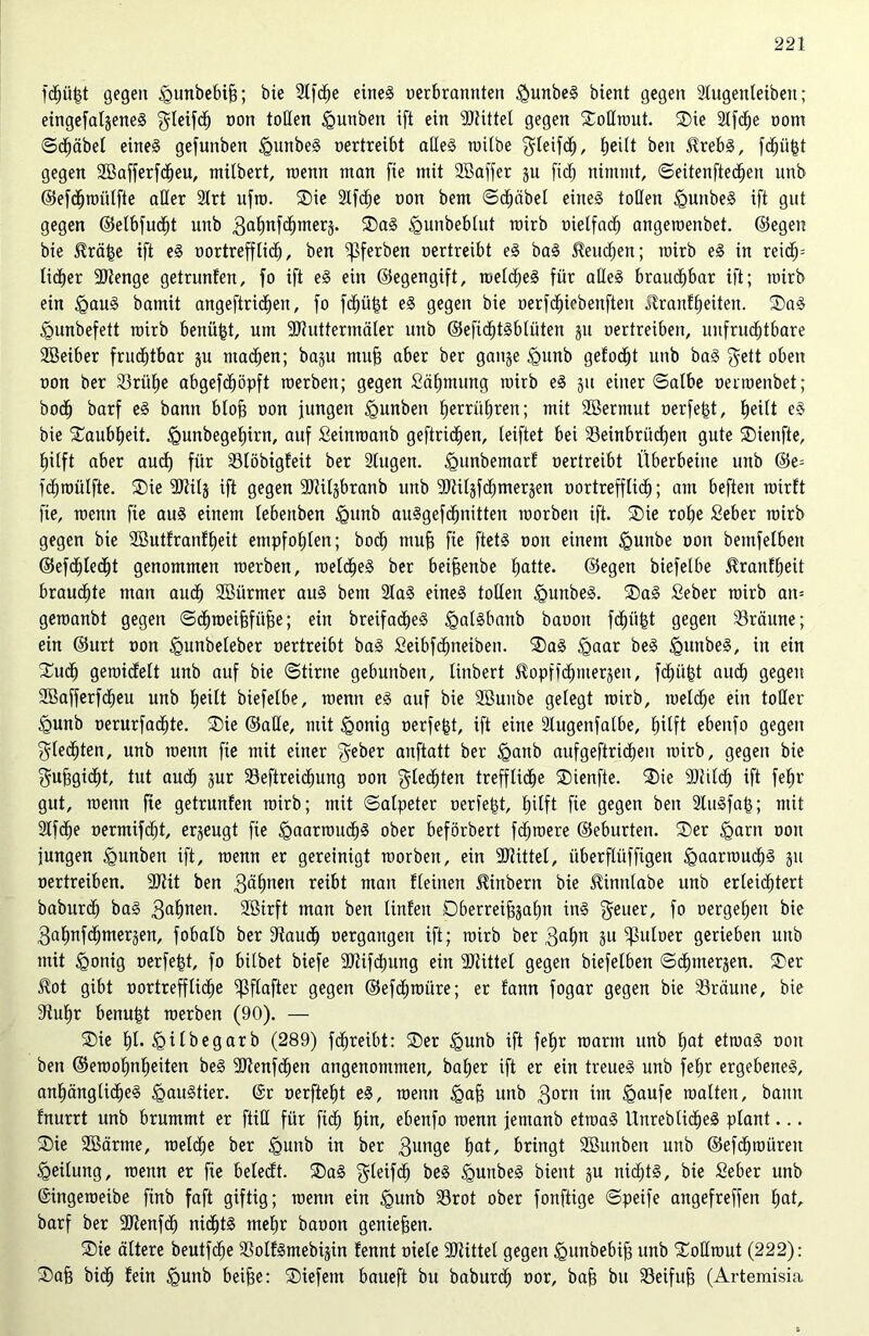 fdZüjgt gegen £>unbebij3; bie SlfcZe eines oerbrannteit $unbeS bient gegen Slugenteiben; eingefalgeneS $leifcZ oott tollen igunben ift ein SJtittel gegen Sollrout. ®ie SlfcZe oont ©Reibet eine§ gefunben igunbeS oertreibt altes roilbe $leifdZ, |eitt ben BrebS, fdZüjjt gegen SBafferfdZeu, milbert, wenn man fie mit SBaffer gu fief) nimmt, ©eitenftedZen unb ©efdZroiilfte aller Slrt ufro. $ie SlfcZe oon bem ©dZäbel eines toben <gunbeS ift gut gegen ©etbfudjt unb 3aZnfdZmerg. ®aS <gunbeblut rcirb oietfacZ angeroenbet. ©egen bie Brä|e ift eS oortrefflidZ, ben ^ferben oertreibt eS baS Bernden; roirb eS in reidZ= licfjer 9)ienge getrunfen, fo ift eS ein ©egengift, meines für altes brauchbar ift; toirb ein £auS bamit angeftricZen, fo fdZütgt eS gegen bie oerfcZiebenfteu Brautzeiten. SaS <gunbefett roirb benüjgt, um SJtuttermäler unb ©efidZtSblüten gu oertreiben, uitfrucZtbare SBeiber frucZtbar gu macZen; bagu muff aber ber gange £>unb gefodZt unb baS f^ett oben oon ber 23ritZe abgefdZöpft roerben; gegen SäZmung roirb eS gu einer ©albe oenoenbet; bodZ barf eS bann btog oon jungen £>unben ZerrüZrett; mit Sßermut oerfefct, bjeilt eS bie £aubZeit. igunbegeZirn, auf Seinroanb geftridZen, leiftet bei SSeinbrücZen gute ®ienfte, Zilft aber aucZ für Slöbigfeit ber Singen. <gunbemarf oertreibt Überbeine unb ©e= fdZroülfte. ®ie SOtitg ift gegen SJUlgbranb unb SJHlgfcZmergen oortrefftidZ; am beften roirft fie, wenn fie aus einem lebettben igunb auSgefcZnitten roorben ift. ®ie roZe Seber roirb gegen bie SButfranfZeit empfoZten; bodZ muff fie ftetS oon einem igunbe oon bemfelben ©efcZledZt genommen roerben, roelcZeS ber beijjenbe Z^tte. ©egen biefelbe BranfZeit brauchte man aucZ Sßürmer aus bem SlaS eines tollen <guttbeS. ®aS Seber roirb att= geroanbt gegen ©dZroeifjfiifje; ein breifacZeS ^galSbanb baoon fdZii($t gegen bräune; ein ©urt oon <gunbeleber oertreibt baS SeibfcZneiben. ®aS §aar beS igunbeS, in ein £ucZ geroicfelt unb auf bie ©tirne gebunben, Hubert BopffdZntergen, fdZü|t aucZ gegen SBafferfdZeu unb Zeilt biefelbe, roenit eS auf bie SSuitbe gelegt roirb, roeldZe ein toller £unb oerurfadZte. ®ie ©alle, mit §onig oerfe^t, ift eine Slugenfatbe, £)ilft ebenfo gegen $(edZten, unb roenn fie mit einer $eber anftatt ber <ganb aufgeftridZen roirb, gegen bie gufjgicZt, tut audZ gur 33efireicZung oon $lecZten trefflidZe ®ienfte. ®ie -DtilcZ ift feZr gut, wenn fie getrunfen roirb; mit ©alpeter oerfet$t, Zilft fie gegen ben StuSfajg; mit SlfdZe oermifcZt, ergeugt fie <gaarroudZS ober beförbert fdZroere ©eburten. Ser <garit oon jungen <gunben ift, roenn er gereinigt roorben, ein SJHttel, überflüffigen <gaarroucZS gu oertreiben. SJtit ben 3<*Znen reibt man Heilten Binbern bie Binttlabe unb erleidZtert baburdZ baS 3aZuen. SBirft man ben Unten DberreifjgaZn ittS geuer, fo oergeZeit bie 3aZnfdZmergen, fobalb ber StaudZ oergangen ift; roirb ber 3aZn gu ^titoer gerieben unb mit Igonig oerfejgt, fo bilbet biefe SJtifcZung ein SJtittel gegen biefelben ©cZtnergen. Ser Bot gibt oortreffticZe $ftafter gegen ©efcZroüre; er fann fogar gegen bie S3räutte, bie StuZr benu^t roerben (90). — Sie ZH^ilbegarb (289) fcZreibt: Ser <gunb ift feZr roarm unb Z<H etroaS oon ben ©erooZnljeiten beS SJtenfcZen angenommen, baZer ift er ein treues unb feZr ergebenes, anZänglidZeS <gauStier. (Sr oerfteZt eS, roenn <gafs unb 3ont im igaufe roalten, bamt fnurrt unb brummt er füll für ftdZ Z™, ebenfo roenn jentanb etroaS UttreblidZeS plant... Sie SBärme, roelcZe ber £>uitb in ber 3un9c Za*/ bringt SBunben unb ©efcZroüren Leitung, roertn er fie belecft. SaS ^leifcZ beS <guttbeS bient gu nicfjtS, bie Seber unb (Singeroeibe finb faft giftig; roenn ein <gunb Sörot ober fonftige ©peife angefreffett ZaÜ barf ber SJtenfcZ nidZtS meZr baoon genießen. Sie ältere beutfdZe SSolfSmebigin fennt oiele SJtittel gegen <gttttbebijB unb Sollrout (222): Sajjj bicZ fein igunb beifje: liefern baueft bu baburdZ Mt/ bajj btt SSeifuZ (Artemisia