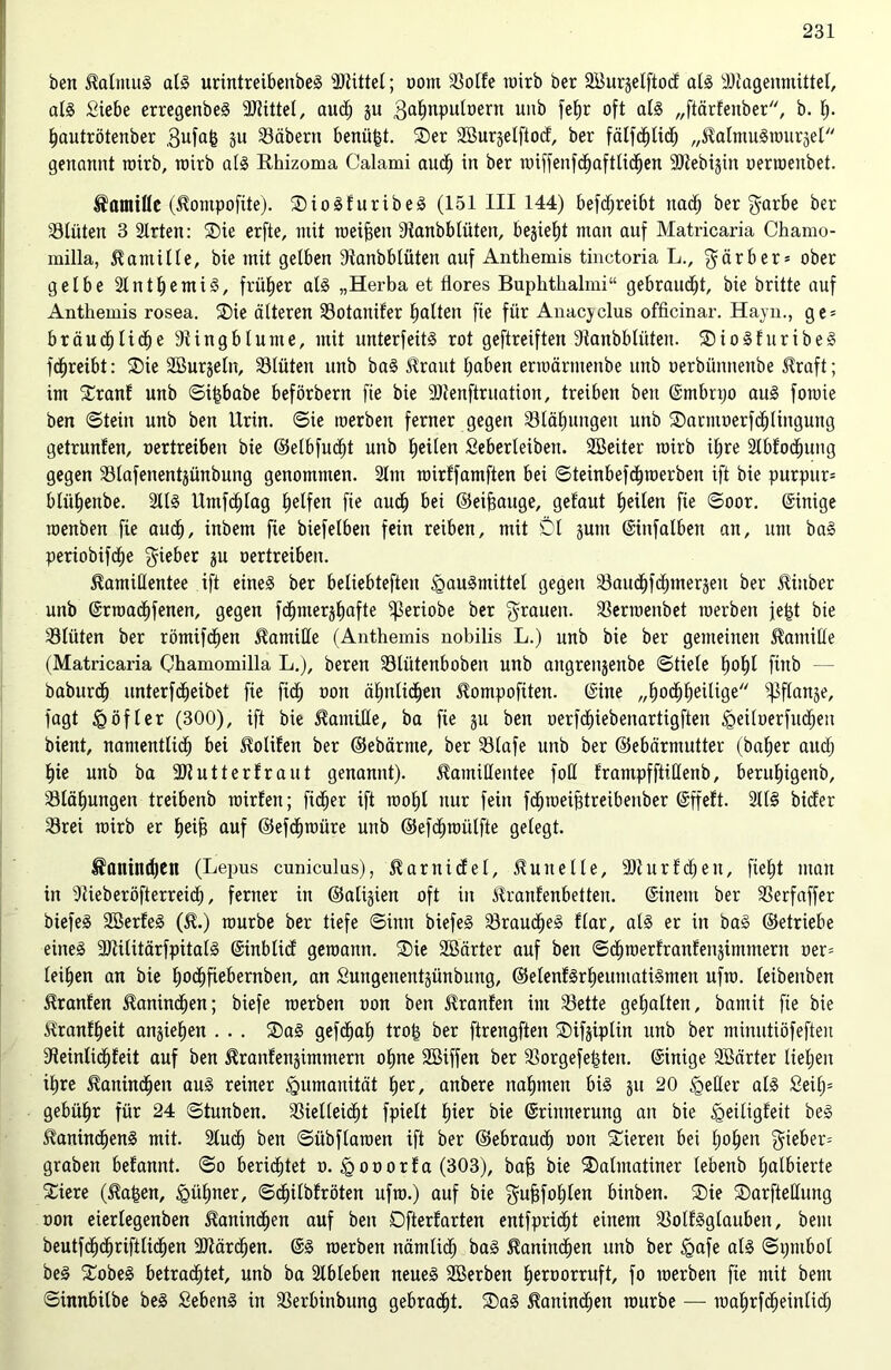 ben Kalmus als urintreibenbeS Mittel; oont ^öotfe toirb ber 2BurgeIftoc£ als SJtagenmittel, als Siebe erregenbeS Mittel, aud) gu .gahnpulüern unb fetjr oft als „ftärfenber, b. h- hautrötenber ,3ufafc gu Väbertt benü§t. Ser 2öur§eIftocf, ber fälfdjtid) „KalmuStourgel genannt toirb, toirb als Rhizoma Calami aud) in ber roiffenfdhaftlicf)en SJtebigin oenoenbet. Kamille (Kontpofite). SioSfuribeS (151 III 144) betreibt nad^ ber garbe ber Vlüten 3 Slrten: Sie erfte, mit meinen Staubblüten, begieht man auf Matricaria Chamo- milla, Kamille, bie mit gelben Stanbblüten auf Anthemis tinctoria L., $ärber* ober gelbe SlntljemiS, früher als „Herba et flores Buphthalmi“ gebraust, bie britte auf Anthemis rosea. Sie älteren Votaitifer galten fie für Anacyclus officinar. Hayn., ge = brauch liehe Stingblume, mit unterfeüS rot geftreiften Staubblüten. SioSfuribeS fchreibt: Sie SBurgeln, Vlütett unb baS Kraut traben ermärntenbe unb oerbünneube Straft; im Sranf unb ©i|babe beförbern fie bie Sltenftruation, treiben beit ©mbrpo aus fomie ben ©tein unb ben Urin, ©ie merben ferner gegen Vlähuitgeit unb Sacntoerfchlinguttg getrunfen, oertreibett bie ©elbfudht unb Ejeilen Seberleibeit. SBeiter toirb iljre 2lbfocf)ung gegen Vlafenentgünbung genommen. 2ltn roirffamften bei ©teinbefdjroerben ift bie purpurn bliiljenbe. 2llS Utnfdjlag Reifen fie auch bei ©eiffauge, getaut feilen fie ©oor. Einige menben fie aucf), inbem fie biefelbeit fein reiben, mit Dl gutit ©infalben an, um baS periobifche lieber gu oertreibett. Kamillentee ift eines ber beliebteften igauSmittel gegen Vaudhfdhmergeit ber Khtber unb ©rroadhfenen, gegen fcfjmerjlfafte Sßeriobe ber fyrauett. Oenoenbet roerbeit je^t bie Vlüten ber römifd)en Kamille (Anthemis nobilis L.) unb bie ber gemeinen Kamille (Matricaria Chamomilla L.), beren Vlütenboben unb aitgrengenbe ©tiele f»of)t fittb - - baburdh unterfdheibet fie fidf) oon ähnlichen Kompofiten. Sine „hochheilige ^flattje, fagt £ öfter (300), ift bie Kamille, ba fie gu ben oerfdE)iebenartigfteit Sgeiloerfudhett bient, namentlich bei Kolifen ber ©ebärnte, ber Vlafe unb ber ©ebärmutter (bafjer aud) hie unb ba SJtutterfraut genannt). Kamillentee foll frampfftißenb, beruljigenb, Vläfjungen treibenb toirfeit; fidler ift iool)l nur fein fd^toeiBtreibenber ©ffeft. 2ll§ bicfer 33rei toirb er heijs auf ©efchroüre unb ©efchroülfte gelegt. Kaninchen (Lepus cuniculas), Karnidfel, Kulte Ile, 9)t u r f d) e n, fleht man in Stieberöfterreidf), ferner in ©aligien oft in Kranfenbetten. ©inein ber Verfaffer biefeS SBerfeS (K.) mürbe ber tiefe ©ittn biefeS VraudljeS flar, als er in baS ©etriebe eines SJtiütärfpitalS ©inbticf geroattit. Sie SSärter auf ben ©dhroerfranfengimmerit oer= leihen an bie hochfiebernben, an Suitgenentgünbung, ©elenfSrheumatiSmeit ufro. leibettben Kranfen Kaninchen; biefe merben oon ben Kranfeit im Vette gehalten, bamit fie bie Kranfheit angieljen . . . SaS gefcfjah tro£ ber ftrengften Sifgiplüt unb ber minutiöfeften Steinlichfeit auf ben Kranfengimntent ohne SBiffen ber Vorgefetgten. ©inige SBärter liefen ihre Kattindhen aus reiner Humanität her, anbere nahmen bis gu 20 <geHer als £eil)= gebühr für 24 ©tunben. Vielleicht fpielt hier bie ©riitnerung an bie igeitigfeit beS KanindhenS mit. Sluch ben ©übflaraen ift ber ©ebraucf) oon Siereit bei hohen $ieber= graben befannt. ©o berichtet o. «gooorfa (303), bah bie Salmatiner lebenb halbierte Siere (Ka£en, kühner, ©dhilbfröten ufro.) auf bie ^ufjfohlen binben. Sie Sarfteüung oon eierlegenben Kaninchen auf beit Dfterfarten entfpricfjt einem VolfSglaubeit, bem beutfchdhrifilicfjen Sltärdhen. ©S merben nämlid) baS Kanindhen unb ber igafe als «Symbol beS SobeS betrachtet, unb ba Slbteben neues SBerben heroorruft, fo toerben fie mit bem ©innbilbe beS SebenS in Verbinbung gebracht. SaS Kanindhen mürbe — roahrfcheinlich