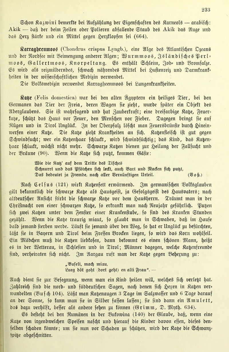 ©cf)on Hagroini bemerfte bei Slufpblung ber (Sigenfd^aften beg Karneols — arabifc^: Akik — baff ber beim geilen ober polieren abfallenbe ©taub beg Akik bag luge unb bag £>erj ftärfe unb ein Mittel gegen ^ergflopfen fei (664). ^arragbeeitmoo3 (Ckondrus crispus Lyngb.), eine 2llge beg 31tlantifd;en Djeanä unb ber Borbfee mit Beimengung anberer 2llgen; 2Burmmoo§, g§länbifd)eg ^er(* moog, ©allertmoog, Knorpeltang. @g enthält <3d;teim, gob* unb Brontfalje. ©g mirb alg reiptilbernbeg, fd»macb nä£)renbe§ Büttel bei <guftenreij unb ©armfranf* beiten in ber miffeufdjaftlidfjen SDZebigin oerroenbet. $ie Bolfginebipt oenoenbet Harragbeenmoog bei fiungenfranfljeiten. Habe (Felis domestica) mar bei ben alten ätgpptern ein Ijeilige^ ©ier, bei ben ©ermanett bag ©ier ber greia, beren Sßagen fie jieljt, mürbe fpäter ein Dbjeft beg Slbergtaubeng. ©ie ift mabrfagenb unb bat gauberfraft; eine breifarbige Habe, geuer= fape, fcbü£t bag igaug oor geuer, ben SJtenfcfjen oor gieber. ©agegen bringt fie auf sdiügen unb in ©irol XXnglüd. gtt ber Oberpfatj töfcf)t man geuergbriinfte burdb <Qineitt= merfen einer Habe. ©ie Habe jieljt Hranfbeiten an fid;. Habenfleifdb ift gut gegen ©cfjroinbfudtjt; roer ein Habeitbaar fd£)lu<ft, mirb fcbminbfücbtig; bag Hinb, bag Haben* Xjaar fdblucft, toäcbft nicht mehr. ©cbroarje Haben bienen pr Teilung ber gaHfud^t unb ber Bräune (90). Sßenn bie Habe fitf» pu|t, fommen ©äfte: 2Bte Pie Hab’ auf Pein Stritte Pe§ ©ifcpeg ©cpnurrt unb ba§ ißfötcben fiep ledt, aucf» Bart unb Baden fiep putp, ®a§ bebeutet ja grembe, nach aller Bernünftigen Urteil. (Bofj.) Badf» ©eifug (121) mirft Habenfett erroärmenb. gm gertnanifd^en Bollgglaubeit gilt befanntUcb bie febmarje Habe alg igauggeift, ja ©efolgggeift beg igaugoaterg; nac£) altbeutfd^er Slnfid^t ftirbt bie fc^raarje Habe oor bettt §au§l)errn. ©räumt man in ber ^£;rxftnad)t oon einer fc£)roarjen Habe, fo erfranft man nad) Beujabr gefäXjrlic^. jubelt fid> jroei Haben unter bem genfter einer Hranfenftube, fo finb beg Traufen ©tunbett gejäl)tt. Sßenn bie Habe traurig miaut, fo glaubt man in ©dbroabett, bafe im Igaufe halb jemanb fterben merbe. Säuft fie jentanb über ben Sßeg, fo bat er llnglücf p befürdjten, läfet fie in Bapern unb ©irol beim greffen Brocfeit liegen, fo mirb bag Horn mol;lfeil. ©in -Diäbdtjen muff bie Haben liebfofen, bann befommt eg einen fdEjöiten 9Jtann, Xjeifet eg in ber 2Betterau, in ©d^leften unb in ©irol; ÜJtänner bagegen, roeldbe Habenfreunbe finb, oerfjeiraten fidb nicht. gm älargatt ruft man ber Habe gegen Belegung p: „Bufeli, mad» miau, Sueg böt gopt (Port getjt) en alti grau. — Sind) bient fie pr Befegttuttg, raenn man ein Hinb (»eilen null, melcbeg fidb oerlebt bat. gablreid) finb bie norb= unb fiibbeutf^en ©ageit, nadb benen fidb Igepen in Haben oer= manbelten (Buf cb 104). Söfft man Habenaugen 3 ©age im ©algroaffer unb 6 ©age barauf an ber ©onne, fo fann man fie in ©ilber faffen laffeit; fie finb bann ein Slmulett, bag bap oerbilft, beffer alg anbere febett p lönnett (©rimm, ©. SRptb- 634). ©g beftebt bei ben Rumänen in ber Buforaina (140) ber ©laube, baff, menn eine Habe oon irgenbrceldben ©peifen nafebt unb hierauf bie Hinber baoon effen, biefeg ben* felben febaben fönnte; um fie nun oor ©dbaben p febüben, roirb ber Habe bie ©ebroanä* fpi|e abgefebnitten.