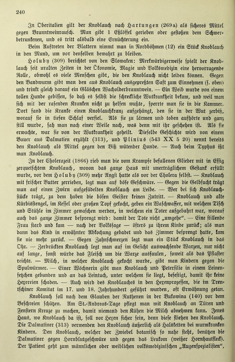 gn Dberitatien gilt ber Knoblauch nach Wartungen (269a) atg fictjereg bittet gegen Sranntweinraufd). 9Jtan gibt 1 Ejgtöffet gerieben ober geftofjeit betn ©d(jmer* betrunfenen, unb eg tritt algbalb eine Ernüchterung ein. Seim Stuftreten ber Stottern nimmt man in Storbböhmen (12) ein ©tücf ^nobtaudh in ben 3)tunb, um oor benfelben bewahrt ju bleiben. igolubp (309) berichtet oon ben ©towafen: SJterfmürbigerweife fpiett ber $nob= tauch feit uralten in ber Dfonomie, 9)tagie unb Sotfgmebijin eine heroorragenbe Stolle, obraoht eg niete Sftenfdhen gibt, bie ben Knoblauch nicht teiben tonnen, ©egen ben Sanbwurm gibt man ben aug Knoblauch auggeprefeten ©aft jum Einnehmen (f. oben) unb trinft gleich barauf ein ©lä§d)en Sßadholberbranntwein. — Ein 28eib mürbe oon einem tollen ügunbe gebiffen, fo bafj eg fetbft bie fchredtiche SButfranfheit befant, unb weit mau fidh mit ber rafenbeit Oranten nicht ju halfen muhte, fperrte man fie in bie Kammer. Dort fanb bie Jtranfe einen itnobtaudhfranj aufgehängt, ben fie in ber 9But jerbip, worauf fie in tiefen ©cf)taf oerfiel. 2ltg fie ju tarnten unb toben aufhörte unb ganj. ftitt mürbe, fah matt nad; einer 2Mte nach, mag benn mit ihr gefchetjen ift. Stfg fie erroad)te, mar fie oon ber 3Butfranft)eit gefjeitt. Diefetbe ©efctjichte roirb oon einem Sauer aug Dalmatien erzählt (313), unb ^31iniug (543 XX 5 20) nennt bereitg ben itnobtaud) atg Mittel gegen ben Sijj toütenber £unbe. — Sind) beim Dpptjug ifct man Knoblauch- gn ber Eholerajeit (1866) rieb man bie oont Krampfe befallenen ©lieber mit in Efftg jerquetfchtem Knoblauch, raooon bag ganje <gaug mit unerträglichem ©eftanf erfüllt mürbe, oor bem igolubp (309) mehr Stngft hatte atg oor ber Ehotera fetbft. — Knoblauch mit frifdier Sutter gerriebett, tegt man auf böfe ©efdfjwüre. — ©egen bie ©etbfudht trägt man auf einett gnnrn aufgefäbetten Knoblauch am Seibe. — 2Ber bei fidh ßnobtaudfj5 ftüde trägt, ju bem hoben bie böfett ©eifter feinen 3utritt- — Knoblauch unb alte Stürbigftengel, im Reffet ober großen Dopf gefocht, geben ein Söafdhwaffer, mit welchem Difdh unb ©tütjte im 3immer gemafdhen werben, in weltfern ein Doter aufgebahrt war, worauf auch bag gange 3immer befprettgt wirb: bamit ber Dote nidht „umgehe. — Eine ftiöenbe grau ftarb unb fatn — nach ber Sotfgfage — öfterg ju ihrem $inbe gurücf; atg man bann bag 5tinb itt erwähnter Slbfocfmng gebabet unb bag gimmer befprettgt hatte, fam fie nie mehr jurücf. — ©egen gafmfdhmeräen tegt man ein ©tücf Knoblauch in bag Dhr. — 3erbrüdtett Knoblauch tegt man auf int ©efidfjt augmadhfenbe SBarjen, nur nicht auf lange, fonft würbe bag gteifd) um bie Söarje augfauten, foweit atg bag ißftafter reifte. — 9Jiitch, in welcher Knoblauch gefocht würbe, gibt man 5?inbern gegen bie ©pulmürmer. — Einer SBödmerin gibt man Knoblauch unb ^3eterfitie in einem Seinem fehdjen gebunbett unb an bag Seintuch, unter welchem fie liegt, befeftigt, bamit ihr feine <gepereien fchaben. — Slucfj wirb beg ^nobtaudheg in ben igepenprojeffen, bie im Drem tfchiner ^ornitat ittt 17. unb 18. gahrfiunbert geführt würben, oft Erwähnung getan. Knoblauch fotl ttad^ bem ©tauben ber dtuthenen in ber Sufowina (140) oor bem Sefchreien fehlten. Stm ©t.=2tnbreag=Dage pftegt man mit Knoblauch an Düren unb genftern Jfreuje ju madhen, bamit niemanb ben 5tüt)en bie SJiitch abnehmen fann. geneg &aug, wo Knoblauch ba ift, fott oor <gepen fid;er fein, benn biefe fliehen ben Jtnoblaueh. Die Dalmatiner (313) oerwenben ben Knoblauch äußerlich atg igalgfetten bei wurmfranfett ^inbertt. Den ^nobtauct), welcher ber 3roiebet botanifdh fo nahe fteht, benü|en bie Dalmatiner gegen <gornbtutgefcf)würe unb gegen bag Seufotn (weiter <gornhautftecf). Der Patient geht jutn männlichen ober weibtidjen oolfgntebijinifdhen „Stugenfpejiatiften,