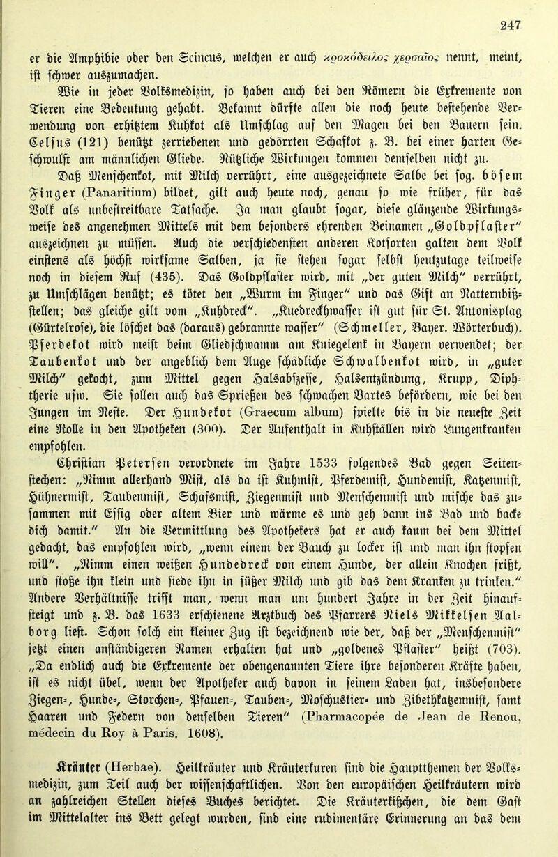 er bie Slmphibie ober ben ©cincuS, roelchen er auch xgoxödedos %egoaios nennt, meint, ift ferner auSjumadhen. Wie in jeber VolfSmebigin, fo haben audh bei ben Römern bie Erfremeitte oon Vieren eine Vebeutung gehabt. Vefannt bürfte allen bie nod^ heute beftetjenbe 33er* roenbung oon erhi&tem $uf)fot als Umfdhlag auf ben 3Jtagen bei ben dauern fein. EelfuS (121) benäht jerriebenen unb gebörrten ©chaffot j. 33. bei einer garten ©e= fdiroulft am männlichen ©Hebe. Stü|liche Wirfungett fomnten bemfelbett nicht ju. Dafj Vtenfdhenfot, mit SJtilcf) oerrüfirt, eine auSgejeidhnete ©albe bei fog. böfent Ringer (Panaritium) hübet, gilt auch heute noch, genau fo mie früher, für baS Volt als unbeftreitbare Datfadhe. ga man glaubt fogar, biefe glänjenbe WirfungS* roeife beS angenehmen SltittelS mit betn befonberS ehrenbett Veinanteit „©olbpf lafter auSjeidhnen ju müffett. Sludh bie oerfdhiebenften anberen ßotforten galten bem Voll einftenS als tjödhft roirffatne ©alben, ja fte ftehen fogar felbft heutjutage teilraeife nodh in biefem Stuf (435). DaS ©olbpflafter mirb, mit „ber guten SJtildh oerriihrt, ju Untfdhlägen benüfct; eS tötet ben „Wurm im ginger'' unb baS ©ift an Statternbiff* fteden; baS gleidhe gilt oom „5tuhbrecf. „Stuebredhroaffer ift gut für ©t. SlntoniSplag (©ürtelrofe), bie löfdhet baS (barauS) gebrannte roaffer (©dhmeIIer, Vaper. Wörterbuch), fßferbefot mirb meift beim ©tiebfdhrcamm am ^niegelenf in Vapern oermenbet; ber Daubenfot unb ber angeblich bem Sluge fdhäblidhe ©chroalbenfot mirb, in „guter 9Kildh gelocht, jum SJtittel gegen igalSabfjeffe, ^alSentjünbung, $rupp, Diph- therie ufro. ©ie foden auch baS ©priemen beS fchroadhen VarteS beförbern, mie bet ben gungen im Stefte. Der igunbefot (Graecum album) fpielte bis in bie neuefte 3eit eine Stoße in ben Sipotheten (300). Der Slufentljalt in fuhftäden mirb Sungenfranfen empfohlen. ©^riftian fßeterfen oerorbnete im gafjre 1533 folgenbeS Vab gegen ©eiten* ftedhen: „Stimm aderfjanb SJtift, als ba ift ^ulpnift, ^ferbentift, <gunbemift, ^afcenmift, £>ühnermift, Daubenmift, ©dhafSmift, 3iegenmift unb SStenfchenmift unb rnifche baS §it= fammen mit Effig ober altem Vier unb rcärnte eS unb geh bann ins Vab unb bade bicf) bamit. Sin bie Vermittlung beS SlpotheferS hat er auch faum bei bem SJtittel gebacht, baS empfohlen mirb, „roenn einem ber Vauch ju loder ift unb mau ihn ftopfen raid. „Stimm einen meinen igunbebred oon einem <gunbe, ber adeitt Knochen frifit, unb ftofie ihn Hein unb ftebe ihn in füffer SJtildh unb gib baS bem Oranten ju trinfen. Slnbere Verf)ältniffe trifft man, roenn man um hunbert galjre in ber 3eit hinauf* fteigt unb 5. V. baS 1633 erfdhienene Slr^tbuch beS Pfarrers Stiels Sltiftelfen Slal* borg lieft, ©dhott folcf) ein Heiner 3ug ift bejeichnenb roie ber, baff ber „SJtenfchenmift jefct einen anftänbigeren Stamen erhalten hat unb „golbeneS fßflafter heif5t (703). „Da ettblich auch bie Epfremente ber obengenannten Diere ihre befonbereit Kräfte haben, ift eS nicht übel, roenn ber Slpotheter auch baoon in feinem Saben hat, inSbefonbere 3iegen=, igunbe*, ©torchen*, Pfauen*, Dauben*, SJtofchuStier» unb 3ibethta^enmift, famt paaren unb gebern oon benfelbert Dieren (Pliarmacopee de Jean de Renou, medecin du Roy ä, Paris. 1608). Kräuter (Herbae). £>eilfräuter unb ^räuterfuren finb bie £>auptthemen ber Volts* mebijin, gum Deil audh ber roiffenfchaftlidhen. Von ben europäifdhen Jgeilfräutern roirb an gahtreichen ©teden biefeS VucheS berichtet. Die ilräutertifjchen, bie bem ©aft im SJtütelalter ins Vett gelegt rourben, finb eine rubimentäre Erinnerung an baS bem