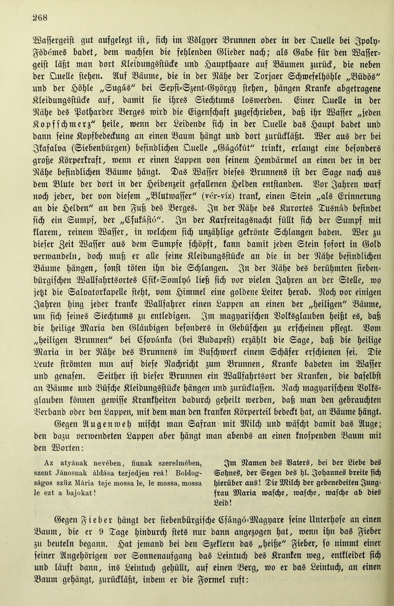 SBaffergeift gut aufgelegt ift, fic^ im aSötgger Brunnen ober in ber Duelle bei $polp= $öbenteg habet, bem umchfen bie feplenben ©lieber nach; alg ©abe für ben 2Baffer= geift läfjt man bort Kleibunggftücfe unb «gaupthaare auf Säumen jurücf, bie neben ber Duelle ftefjen. Stuf Säume, bie in ber Sähe ber Dorjaer ©dptoefelhöhle „Sübög unb ber «göhle „©ugäg bei ©epftt©jent=©pörgp fielen, hängen Kranfe abgetragene Kleibunggftücfe auf, bamit fie ihreg ©iedptumg logtoerben. @iner Duelle in ber Sähe beg ißotharber Sergeg roirb bie ©igenfdpaft jugefcfirieben, bafj ihr 2Baffer „jeben Kopffdljmers fjeile, wenn ber Seibenbe ftd^ in ber Duelle bag «gaupt habet unb bann feine Kopfbebecfung an einen Saum hängt unb bort surücfläfjt- 2Ber au§ ber bei Sfafaloa («Siebenbürgen) befinblicfjen Duelle „©ägofüt trinft, erlangt eine befonberg grofje Körperfraft, roenn er einen Sappen oon feinem igembärmel an einen ber in ber 3Zäf>e befinblichen Säume hängt. Dag SBaffer biefeg Srunneng ift ber ©age nach aug bem Slute ber bort in ber «geibenjeit gefallenen gelben entftanben. Sor fahren roarf nod^ jeber, ber oon biefem „Sluttoaffer (ver-viz) tranf, einen ©tein „alg (Erinnerung an bie «gelben an ben gufj beg Sergeg. $n ber Stä£)e beg Kurorteg Dugnäb befinbet fidj ein ©untpf, ber „(Sfufäftö. $n ber Karfreitaggnadjt füllt fidp ber ©umpf mit flarent, reinem 2ßaffer, in meinem fibp unzählige gefrönte ©drangen haben. 2Ber ju biefer 3^it Sßaffer aug bem ©umpfe fdjöpft, fann bamit jeben ©tein fofort in ©otb oenoanbeln, bod) mufj er alle feine Kleibunggftüde an bie in ber Stätje befinblid^en Säume hängen, fonft töten ihn bie ©^langen. $n ber Stätje beg berühmten fiebern bürgifdljen SBaHfa^rtgorteg (Efif=©omlpö lief? fidfj oor oielen fahren an ber ©teile, roo jefct bie ©aloatorfapeße ftel)t, oom igimmel eine golbeite Setter tjerab. Sodl) oor einigen fahren l)tng jeber franfe SBallfatjrer einen Sappen an einen ber „heiligen Säume, um fiep feineg ©iecptumg ju entlebigen. $m magparifcpen Solfgglauben Reifet eg, bafj bie tjeilige Staria ben ©laubigen befonberg in ©ebüfdpen ju erfcpeineu pflegt. Som „heiligen Srunnen bei (Efooänfa (bei Subapeft) ergätjlt bie ©age, bafj bie ^eilige Staria in ber Sähe beg Srunneng im Sufd^merf einem ©cljäfer erfcpienen fei. Die Seute ftrömten nun auf biefe Sadpridpt gutn Srunnen, franfe babeten im SBaffer unb genafen. ©eitler ift biefer Srunnen ein SBaßfahrtgort ber Traufen, bie bafelbft an Säume unb Süfcfje Kleibunggftücfe tjängen unb gurücflaffen. Stad^ magparifcpem Solfg= glauben fönnen geraiffe Kranfpeiten baburd; geteilt rcerben, bafj man ben gebrauchten Serbanb ober ben Sappen, mit bem man ben franfen Körperteil bebedft tjat, an Säume hängt. ©egen Slug emo eh nttfdht man ©afran mit Stilcp unb roäfdpt bamit bag Sluge; ben baju oenoenbeten Sappen aber hängt man abenbg an einen fnofpenben Saum mit ben SSorten: Az atyäuak neveben, fiunak szevelmeben, $m Samen be§ 93ater§, bet ber Siebe be§ szent Jänosnak äldäsa terjedjen reä! Boldog- @opne§, ber ©egen be§ pt. $opamte§ breite fiep sägos szüz Maria teje mossa le, le mossa, mossa hierüber au§! Die Stild) ber gebenebeiten öung- le ezt a bajokat! frau SSaria roafcpe, roafcpe, roafcpe ab bie§ Seib! ©egen ^ieher hängt ber fiebenbürgifche (Efängö=9Sagpare feine Unterhofe an einen Saum, bie er 9 Dage pinburcf) ftetg nur bann angejogen pat, menn ihn bag lieber Sit beuteln begann, «gat jentanb bei ben ©jeflern bag „heifse lieber, fo nimmt einer feiner Singehörigen oor Sonnenaufgang bag Seintuch beg Kranfen ioeg, entfleibet fiep unb läuft bann, ing Seintud; gehüllt, auf einen Serg, too er bag Seintuch, an einen Saum gehängt, surücfläfjt, inbem er bie Formel ruft: