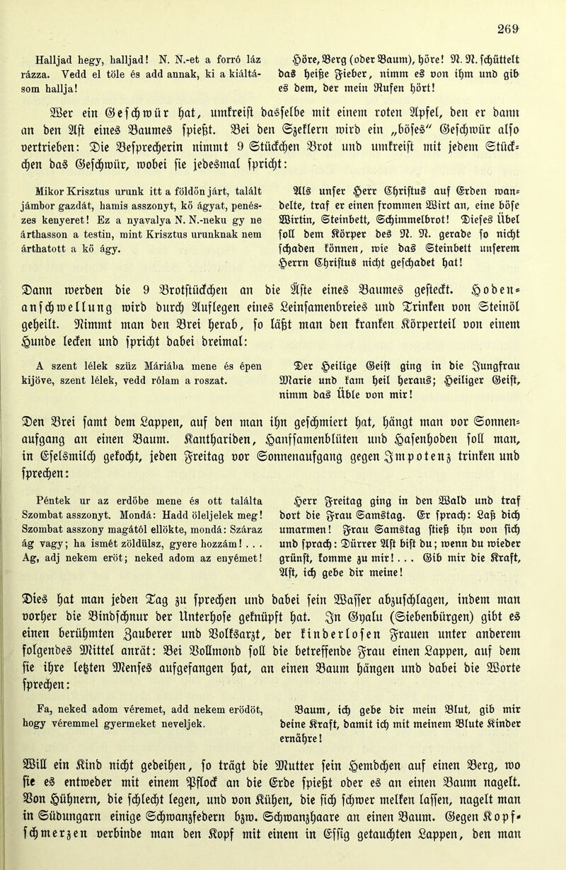 Halljad hegy, halljad! N. N.-et a forrö läz gjöre,93erg (ober 93aum), t)öre! 9t. 9t. fcfyüttelt räzza. Vedd el töle es add annak, ki a kiältä- ba§ t)et^e gieber, nimm e§ non if)m unb gib som hallja! e§ bem, ber mein Stufen hört! 2Ber ein ©efdhtoür hat, umfreift basfelbe mit einem roten Slpfet, ben er bann an ben 2Ift eines Saumes fpiefit. Sei ben ©jeflern roirb ein „böfeS ©efcbtoitr alfo oertrieben: Sie Sefprecherin nimmt 9 ©tücfcfjen Srot nnb umfreift mit jebem ©tüdf= dEjen baS ©efcfjtüür, roobei fte jedeSmal fpricfjt: Mikor Krisztus urunk itt a földön järt, talält jämbor gazdät, hamis asszonyt, kö ägyat, penes- zes kenyeret! Ez a nyavalya N. N.-neku gy ne ärthasson a testin, mint Krisztus urunknak nem ärthatott a kö ägy. 2113 mtfer §err ®f)tiftu§ auf (Srben man* beite, traf er einen frommen 2Birt an, eine böfe Söirtin, ©teinbett, @d)immelbrot! 'JüefeS Übel foll bem Körper be§ 9t. 9t. gerabe fo nicht fdjaben fönnen, tote ba§ ©teinbett nuferem §errn (5t)riftu§ nicf)t gefcpabet hat! Sann toerben bie 9 Srotftücfdhen an bie Stfte eines Saumes geftedt. £>obett* anfchtoellung mirb durch Sluflegen eines SeinfamenbreieS unb Srinfen oon ©teinöl geteilt. -Nimmt man ben Sret ^erab, fo läfjt man ben franlen Körperteil oon einem igunbe lecfen unb fpricEjt babei breimal: A szent lelek szüz Märiäha mene es epen ®er §eilige ©eift ging in bie Jungfrau kijöve, szent lelek, vedd rölam a roszat. Sflarte unb tarn heü heraus; §eiliger ©eift, nimm baS Üble oon mir! Sen Srei famt bem Sappen, auf ben man ihn gefdjmiert hat, hängt man oor ©onnen* aufgang an einen Saum. Kanthariben, jganffamenblüten unb igafenhoben foH man, in ©felSmilch gefodjt, feben Freitag oor ©onnenaufgang gegen gntpotenj trinfen unb fprechen: Pentek ur az erdöbe mene es ott talälta Szombat asszonyt. Mondä: Hadd öleljelek meg! Szombat asszony magätöl ellökte, mondä: Szäraz äg vagy; ha ismät zöldülsz, gyere hozzäm! . . . Ag, adj nekem eröt; neked adom az enyämet! §err greitag ging in ben Söalb unb traf bort bie grau ©amStag. @r fpracf): Sab bid) umarmen! grau ©amStag ftief? ihn oon fid) unb fprad): Sürrer 2tft bift bu; wenn bu toieber grünft, lomme ju mir!. .. ©ib mir bie Kraft, 2Ift, icf) gebe bir meine! SieS hat man jeben Sag ju fprechen unb babei fein Sßaffer abjufdhlagen, inbem man oorher bie Sinbfcfmur ber Unterhofe gefnüpft hat. gn ©palu (Siebenbürgen) gibt es einen berühmten Ruberer unb SoltSarjt, ber linder lofen grauen unter anberem folgendes Spittel anrät: Sei SoUmonb fott bie betreffende grau einen Sappen, auf bem fie ihre lebten SJtenfeS aufgefangen tjat, an einen Saum Rängen unb babei bie 2Borte fpredjen: Fa, neked adom veremet, add nekem erödöt, Saum, td) gebe bir mein 93Iut, gib mir hogy veremmel gyermeket neveljek. beine Kraft, bamit id) mit meinem S3Iute Kinber ernäpte! 2öiU ein Kind nicht gedeihen, fo trägt bie -äftutter fein Egembdhen auf einen Serg, mo fie eS enttoeber mit einem ^3flocf an bie @rbe fpiefjt ober eS an einen Saum nagelt. Son <Qühnern, bie fdhledht legen, unb oon Kühen, bie fid) ferner mellen laffen, nagelt man in ©übungarn einige ©dhroansfebern bjro. ©dhtoanjjhaare an einen Saum, ©egen Kopf* fchmerken oerbinbe man ben Kopf mit einem in @ffig getaudhten Sappen, ben man