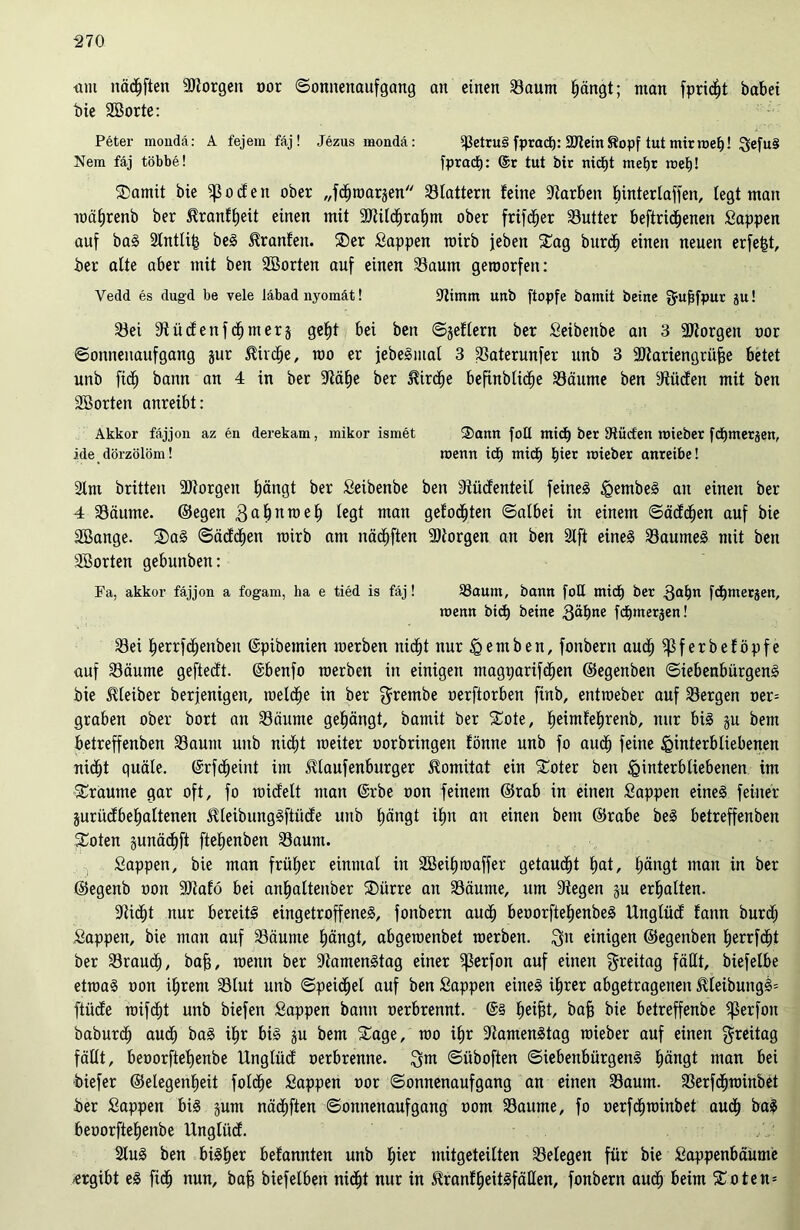 um nächten SJlorgen oor ©onnenaufgang an einen Saum Ijängt; man fpric^t habet bie Sßorte: Peter mondä: A fejem fäj! Jezusmoudä: ^etru§ fptacf): EtternKopf tut mir roef)! 3efu§ Nem fäj többe! fpradj: @r tut bir nidjt me^r met)! 35amit bie ^ocfen ober „fdfjwarsen Slattern feine Farben bintertaffen, fegt man wäfjrenb ber ^ranf^eit einen mit 9)titcf)raf)m ober frifdjer Sutter beftrid^enen Sappen auf baS 2tntli| beS Uranien. ®er Sappen toirb jeben Sag burdfi einen neuen erfe|t, ber alte aber mit ben Söorten auf einen Saum geroorfeu: Vedd es dugd be vele läbad nyomät! Simm unb ftopfe bamit beitte 5uMPur Su! Sei Stüdenferner3 gebt bei ben ©geflern ber Seibenbe an 3 borgen oor ©onneitaufgang jur &irdE)e, mo er jebeSiital 3 Saterunfer nnb 3 2Jlariengrüj3e betet unb fid) bann an 4 in ber Släfie ber JUrdfie befhtblidie Säume ben IRiicfen mit ben SBorten anreibt: Akkor fäjjon az en derekam, mikor ismet Sann foü ntid) ber Dtücfen roieber fdtjmerjen, ide dörzölöm! wenn ict) mich fner wieber anreibe! 2lm brüten 9)iorgett tätigt ber Seibenbe ben Stüdenteil feines HembeS an einen ber 4 Säume, ©egen gabnwel) man gejj0(jjten ©ai&e| in einem ©ädcljen auf bie SBange. ®aS ©ädclien rairb am itädEjften Sttorgen an ben 2lft eines Saumes mit ben Sßorten gebunben: Fa, akkor fäjjon a fogam, ha e tied is fäj! 33aunt, bann [oE midfj ber 3al)n fdfjmerjen, wenn btd) betne fdEjmerjen! Sei f)errfcf)enben ©pibetnien merben nidjt nur Hemben, fonbern audE) ^Sferbeföpfe auf Säume geftedt. ©benfo werben in einigen magpartfefjen ©egenben ©iebenbürgenS bie Kleiber berfenigen, welche in ber $rembe oerftorben finb, entroeber auf Sergen oer= graben ober bort an Säume gelängt, bamit ber Sote, fjeimfefjrenb, nur bis ju bent betreffenben Saum unb nidjt weiter uorbringen fönne unb fo aud) feine Hinterbliebenen nicljt quäle, ©rfdjeint im JUaufenburger $omüat ein Soter ben Hinterbliebenen im Sraume gar oft, fo wicfelt man ©rbe oon feinem ©rab in einen Sappen eines feiner prüdbefjaltenen SUeibungSftüde unb Ijängt ib)n au einen bent ©rabe beS betreffenben Soten gunäd)ft ftefjenben Saum. Sappen, bie man früher einmal in 2Beif)waffer getauft Etat, Ijängt man in ber ©egenb oon Sttafö bei anfjaltenber Siirre an Säume, um Siegen gu erhalten. Sticht nur bereits eingetroffenes, fonbern aud) beoorfteljenbeS Unglüd fann burdj Sappen, bie man auf Säume f)ängt, abgewenbet werben. Qu einigen ©egenben f)errfd)t ber Sraucf), bafj, wenn ber StamenStag einer ^erfon auf einen Qreitag fällt, biefelbe etwas oon iEjrent Slut unb ©peidjel auf ben Sappen eines üjrer abgetragenen $leibungS= ftücfe wifd^t unb biefen Sappen bann oerbrennt. lieifjt, baff bie betreffenbe ^erfott baburclj aud(j baS dir bis ju bem £age, wo iE)r SiamenStag wieber auf einen Qreitag fällt, beoorftef)enbe Unglüd oerbrenne, Qm ©iiboften ©iebenbürgenS Ijängt man bei biefer ©elegentieü folcfje Sappen oor ©onnenaufgang an einen Saum. SerfdEjwinbet ber Sappen bis junt nädf)ften ©onnenaufgang oom Saume, fo oerfcfjwinbet aud^ baS beoorftefjenbe Unglüd. 2tuS ben bisher befannten unb liier mitgeteilten Selegen für bie Sappenbäume ergibt eS fid(j nun, bajj biefelben nid^t nur in ^ranf§eitsfätlen, fonbern audlj beim £oten=