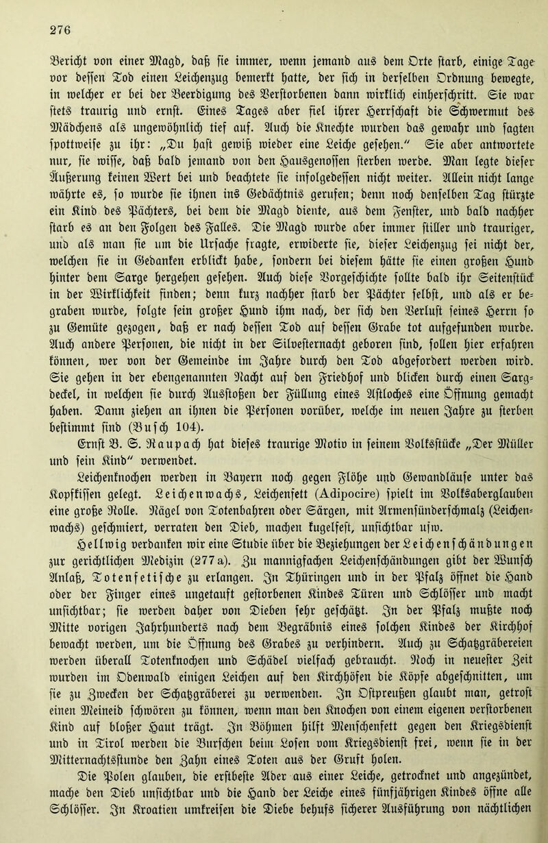 Bericht Dort einer ÜDtagb, baf? fie immer, roenn jemanb aus bem Drte ftarb, einige Tage oor beffen Sob einen Seidhenpg bemerft fjatte, ber fiel) in berfelben Drbnung beroegte, in meiner er bei ber 23eerbigung beS 23erftorbenen bann roirflich einbjerfd^ritt. Sie mar ftetS traurig unb ernft. (SineS SageS aber fiel ihrer ^errfd^aft bie Sdhroermut beS ■JJiäbdhenS als ungewöhnlich tief auf. Auch bie Unechte mürben baS geroatjr unb fagten fpottroeife p ib)r: „Su t)aft geroifj roieber eine Seiche gefehen. Sie aber antwortete nur, fie roiffe, baff balb jemanb non ben <gauSgenoffen fterben roerbe. 9)lan legte biefer Äußerung feinen 2Bert bei unb beachtete fie infolgebeffen nic^t roeiter. Allein nicht fange mährte eS, fo mürbe fie ihnen in§ ©ebächtniS gerufen; benn noch benfelben Sag ftürjte ein $inb beS Pächters, bei bem bie SUagb biente, aus bem genfter, unb balb nachher ftarb eS an ben folgen beS gatleS. Sie 9J?agb mürbe aber immer ftiHer unb trauriger, unb als man fie um bie Urfadf)e fragte, erroiberte fie, biefer Seichenpg fei nicht ber, melden fie in ©ebanfen erbücft habe, fonbern bei biefem hätte fie einen groffen <gunb hinter bem Sarge hergehen gefefjen. 2lud^ biefe Sorgefc^icfite foflte balb if»r Seitenftücf in ber 2Birfli<f)feit finben; benn furj nachher ftarb ber Pächter felbft, unb als er be= graben mürbe, folgte fein groffer igunb ihm nach, ber fid^ ben 33erluft feines igerrn fo p ©emüte gezogen, baff er nach beffen Sob auf beffen ©rabe tot aufgefunben mürbe. Auch anbere fßerfonen, bie nicht in ber Siloefternacht geboren finb, follen l;ier erfahren fönnen, roer oon ber ©etneinbe im ,^a|re bur<h ben Sob abgeforbert roerben mirb. Sie gelten in ber ebengenannten Aacht auf ben griebhof unb blicfen burdf) einen Sarg= becfel, in melden fie burdf) AuSftofjen ber güHuttg eines AftlocfjeS eine Öffnung gemacht haben. Sann gieren an ilpen bie ^erfonen oorüber, roeldhe im neuen Satire p fterben beftimmt finb (23uf<h 104). CSrnft 23. S. 9iaupach l;at biefeS traurige SJiotio in feinem 33olfSftücfe „Ser 9)iüfler unb fein $inb oerroenbet. Seichenfnodhen roerben in 23apern noch gegen gtöhe unb ©eroanbläufe unter baS ilopffiffen gelegt. SeichenroadhS, Seichenfett (Adipocire) fpielt im 23olflaberglauben eine grofje SMe. 3^ägel oon Sotenbaljren ober Särgen, mit Armenfünberfdjmalj (Seid£)en= wachs) gefdEpniert, oerraten ben Sieb, machen fugelfeft, unficf)tbar ufm. <geltroig oerbanfen mir eine Stubie über bie 23ejiel)ungen berSeichenfcfjänbungen pr gerichtlichen yjiebigin (277 a). $u mannigfachen Seidjenfcfiänbungen gibt ber 2öunf<h Anlaft, Sotenfetifdtie p erlangen. Sn Sfpringen unb in ber ^Sfalg öffnet bie £anb ober ber ginger eines ungetauft geftorbenen $inbeS Süren unb Schlöffet unb macht unfichtbar; fie roerben baljer oon Sieben fel»r gefegt, gn ber ^3fal§ muffte nodt> ■JJtitte oorigen SaljrhunbertS nach bem Begräbnis eines foldhen $inbeS ber Hirchhof bemacht roerben, um bie Öffnung beS ©rabeS p oerhinbern. Auch p Schahgräbereien roerben überall Sotenfnodhen unb Schöbet oielfadh gebraucht. 9toch in neuefter geit rourben im Obenroatb einigen Seichen auf ben Kirchhöfen bie Köpfe abgefefmitten, um fie p 3roedfen ber Sdhafcgräberei p oerroenben. gn Dftpreufjeit glaubt man, getroft einen aiteineib fdhroören p fönnen, roenn man ben Knochen oon einem eigenen oerftorbenen Kinb auf btofjer <gaut trägt, Sn Böhmen E)tfft 9Jienfchenfett gegen ben KriegSbienft unb in Sirot roerben bie 23urfcf)en beim Sofen oom KriegSbienft frei, roenn fie in ber 2ftitternadE)tSftunbe ben $ahn eines Soten aus ber ©ruft holen. Sie ^ßolen glauben, bie erftbefte Aber aus einer Seiche, getroefnet unb angepnbet, mad[;e ben Sieb unfichtbar unb bie £>anb ber Seiche eines fünfjährigen KinbeS öffne alle Sdhtöffer. gn Kroatien umfreifen bie Siebe behufs fidherer Ausführung oon nädhttidhen