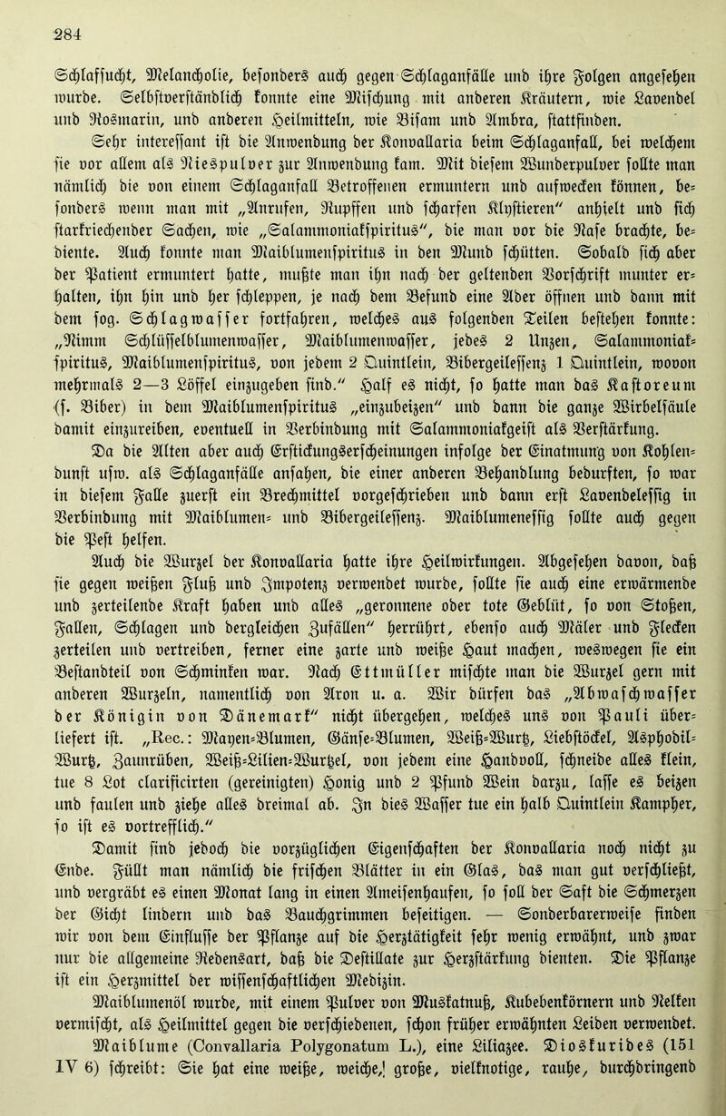 ©djlaffucfjt, 3Mancf)otie, befonberS auch gegen ©dhlaganfäde unb ihre folgen angefehen mürbe, ©elbftoerftänblich !omtte eine 9Jtif<hung mit anberen Kräutern, mie Saoenbel unb dtoSmarin, unb anberen Heilmitteln, mie Bifam unb Slmbra, ftattfinben. ©ehr intereffant ift bie 2litroenbung ber J^onoadaria beim ©dhlaganfad, bei roetdjem fie oor allem als dtieSpuloer gur 2lnroenbung fam. 3Jtit biefem SBunberpuloer fottte man nämüd; bie non einem ©dhlaganfad betroffenen ermuntern unb aufroeden fömten, be= fonberS raenn man mit „Slnrufen, diupffen unb fcfjarfen 5lh)ftieren anhielt unb fid) ftarfriecbenber Sachen, mie „©alammoniaffpirituS, bie man oor bie üftafe braute, be= biente. 2lu<h fonnte man dDiaiblumeufpirituS in ben dJtunb fchütten. ©obalb fid) aber ber Patient ermuntert hatte, muffte man ihn nach ber geltenben Borfchrift munter er= galten, ihn f)in unb her fdjleppen, je nach bent Befunb eine älber öffnen unb bann mit bem fog. ©djlagroaffer fortfahren, meines aus folgenben teilen befielen fonnte: „dtimm ©djlüffelblumenraaffer, dJiaiblumenroaffer, jebeS 2 Ungen, ©alammoniaf= fpirituS, dÖtaiblumenfpirituS, oon jebetn 2 Quintlein, Bibergeileffeng 1 Quintlein, roooon mehrmals 2—3 Söffel eingugeben ftnb. Half eS nicht, fo hatte man baS ^aftoreum (f. Biber) in bem 3)taiblumenfpirituS „eingubeigen unb bann bie gange Sßirbelfäule bamit etngureiben, eoentueH in berbinbung mit ©alammoniafgeift als berftärfung. ®a bie Sllten aber aubE) @rftidungSerf<heinungen infolge ber Einatmung oon S?of)len= bunft ufro. al§ ©dhlaganfäde anfahen, bie einer anberen Behanblung beburften, fo mar in biefem gade guerft ein Brechmittel oorgefdhrieben unb bann erft fiaoenbeleffig in berbinbung mit dJtaiblumen* unb Bibergeileffeng. 9Jtaiblumeneffig foHte auch gegen bie ^ßeft Reifen. Slucf) bie 2Burgel ber Äonoadaria hatte ihre ^eitrairfungen. Slbgefeljen baoon, baff fie gegen meinen glufj unb ^mpoteng oerroenbet mürbe, foHte fie auch eine erroärmenbe unb gerteilenbe iRraft haben unb alles „geronnene ober tote ©ebliit, fo oon ©tofjen, Kadett, ©plagen unb bergleidhen 3ufäden tjerrü^rt, ebenfo auch ddäler unb Rieden ^erteilen unb oertreiben, ferner eine garte unb roeifje Haut machen, raeSraegen fie ein beftanbteil oon ©dhminfeit mar. Bad; ©ttmiiller mifdhte man bie Sßurgel gern mit anberen SEBurgeln, namentlich oon Slron u. a. 2öir bürfen baS „Slbroafdhroaffer ber Königin oon ®änemarf nicht übergehen, roeldheS uns oon ^ßauli über= liefert ift. „Rec.: 90Zapen=Blumen, ©änfe=Blumen, 2öeif3=2Burt$, Siebftödel, 2lSphobil= Bhirfc, 3aunrüben, 3ßeif34filien=2ßurhet, oon jebem eine Hanbood, fdhneibe alles flein, tue 8 £ot clarificirten (gereinigten) §onig unb 2 fjßfunb Sßein bargu, laffe eS beigen unb faulen unb gie^e adeS breimal ab. $n bieS SBaffer tue ein halb Quintlein ^ampher, fo ift eS oortr eff lieh. ®amit finb jebodh» bie oorgüglidhen ©tgenfdhaften ber Sfonoadaria noch nicht gu ©nbe. $üdt man nämlich bie frifdhen Blätter in ein ©laS, baS man gut oerfdhliefjt, unb oergräbt eS einen Btonat lang in einen 2lmeifenhaufeit, fo fod ber ©aft bie ©dhmergen ber ©id)t linbern unb baS Bauchgrimmen befeitigen. — ©onberbarerraeife finben mir oon bem (Sinfluffe ber ^ßflange auf bie tgergtätigfeit fehr menig ermähnt, unb graar nur bie allgemeine dZebenSart, bah bie Qeftidate gur tgergftärfung bienten. S)ie ^ßftange ift ein tgergmittel ber miffenf<haftlidhen SJZebigin. BZaiblutnenöl mürbe, mit einem ^uloer oon BiuSfatnuf), ^ubebenförnern unb Belfen oermifdht, als Heilmittel gegen bie oerfdhiebetien, fdhon früher ermähnten Selben oerroenbet. dJZaiblume (Convallaria Polygonatum L.), eine Siliagee. ®ioSfuribeS (151 IV 6) fchreibt: ©ie hat eine roeifje, roeidhe,’ grofje, oielfnotige, rauhe, burdhbringenb