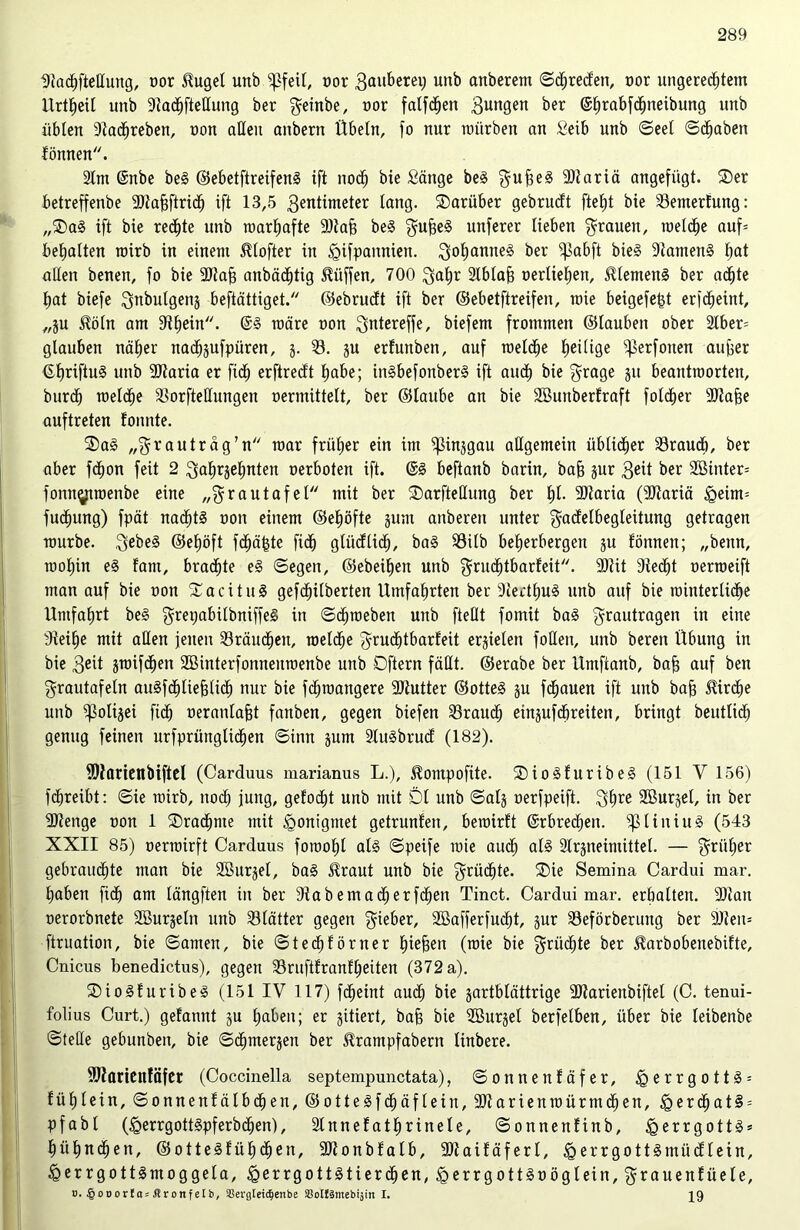 Utachftellung, oor $ugel unb pfeife oor Bauberei) unb anberem ©djreden, oor ungerechtem Urtfteil unb Dladhftetlung ber geinbe, nor falfdhen Bungen ber <S£)rabf(^neibung unb übten 9tadhreben, non aUeu anbern Übeln, fo nur mürben an Selb unb ©eet ©dhabett fönnen. 2lnt @nbe beg ©ebetftreifeng ift noch bie Sänge beg BuÜe3 9Jiariä angefügt. Der betreffenbe ;®tahftrich ift 13,5 Bentimeter lang, darüber gebrudt fteht bie 93emertung: „Dag ift bie rechte unb roarhafte 9)tah beg ^ujse§ unferer lieben grauen, metdje aufe behalten rairb in einem Mofter in tgifpattnien. Boljanneg ber ißabft bieg 9tameng tm* alten benen, fo bie 3)tah anbädjtig Hüffen, 700 $ahr 2lbtab oertiehen, JUemeng ber achte hat biefe Bnbutgenj beftättiget. ©ebrudt ift ber ©ebetftreifen, mie beigefetd erscheint, „ju $öln am Schein. @g märe non Bntereffe, biefem frommen ©laubett ober 2tber= glauben näher nachsufpüren, j. 95. ju erfuttben, auf roelche heilige ^erfotten auf>er {£f)riftu§ unb 9ftaria er fidh erftredt habe; Otgbefonberg ift auch bie f^rage ju beantraorten, burdh roelche 93orftetIungen nermittelt, ber ©laube an bie Söuitberlraft fotctjer 9)tafee auftreten fomite. Dag „Brauträg’n mar früher ein im ^in^gau allgemein üblicher 33raudh, ber aber fdhon feit 2 Bahrjehnten oerboten ift. ©g beftanb barin, bah jur Beit ber 2öinter= fottngtroenbe eine „Brautafel mit ber DarfteHung ber hl* 2)laria (9Jtariä tgeüm fuchung) fpät nachts oott einem ©ehöfte jum anberen unter f^adetbegteitung getragen mürbe. Bebeg @ef)öft fchä^te fidh glüdüdh, bag SSilb beherbergen ju fönnen; „benn, mohin eg fam, bradhte eg ©egen, ©ebenen unb gruchtbarfeit. 9Rit 9tedjt oerroeift man auf bie oon Dacitug gefd^itberten Umfahrten ber 9tertf)Ug unb auf bie mütterliche Umfahrt beg grepabilbniffeg in ©dhmeben unb ftellt fomit bag Brautragen in eine tReihe mit allen jetten 93räudhen, roelche Bntdbtbarfeit erzielen foUett, unb bereit Übung in bie Beit jmifdhett SBinterfonneumenbe unb Dftern fällt, ©erabe ber Umftanb, bah auf ben Brautafeln augfdhliehlid) nur bie fdhtoangere 9Rutter ©otteg ju fdhauen ift unb bah ^irdhe unb ?ßoli§ei fidh neranlafjt fanben, gegen biefen 93rauch einjufdhreiten, bringt beutlidh genug feinen urfprüngtid^en ©inn junt Slugbrud (182). fOiaricnbiftcl (Carduus marianus L.), ^ompofite. Diogfuribeg (151 V 156) fchreibt: ©ie roirb, noch jung, gelocht unb mit Dl unb ©alj oerfpeift. Bhre Sßurjel, in ber 9)tettge oon 1 Drachme mit <gonigntet getrunfett, beroirft ©rbredjen. ^üuiug (543 XXII 85) oerroirft Carduus foroohl alg ©peife mie auch <*13 Slrjneimittel. — B™her gebrauchte man bie Söurjet, bag £raut unb bie Brüd^te. Die Semina Cardui mar. haben fidh ant längften itt ber StabemadjerfdEjeit Tinct. Cardui mar. erhalten. 2)1 an oerorbnete SBurseln unb 95lätter gegen Bieber, SBafferfucht, jur 93eförberuug ber 9Jteit= ftruation, bie ©amen, bie ©tedhförner hiefeen (mie bie Brüste ber SUirbobenebifte, Crticus benedictus), gegen 23ruftfranfheiten (372 a). Diogfuribeg (151 IV 117) fcheint audh bie jartbtättrige ÜRarienbiftel (C. tenui- folius Curt.) gefannt $u haben; er gitiert, bah bie Söurjel berfelben, über bie leibenbe ©teile gebunbett, bie ©cfjmerjen ber SUrantpfabern linbere. 2Jtarienfäfer (Coccinella septempunctata), ©onnenfäfer, e r r g o 11 g = fühtein, ©onnenfälbchett, ©ottegfdhäflein, 9R arienroürntdhen, igerdhatg = pfabt (igerrgottSpferbchen), Stnnef athrinele, ©onnenfinb, <gerrgott§ = hühnchen, ©ottegfühctien, 9Jt o n b f a l b, 9Jt a i f ä f e r l, § e r r g o 11 g nt it d l e i n, ^errgottgmoggela, <gerrgottgtierdhen,£errgottgoöglein,Btauenfüele, ». §odortas$ronfeib, Sßergteic^enbe Soltämebijin I. 29