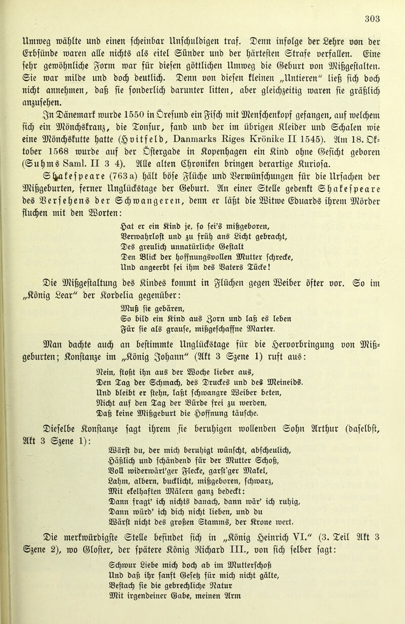 Umroeg roäljlte unb einen fdheinbar llnfcfjulbigen traf. ®enn infolge ber ßefyre non ber ©rbfünbe inaren alle nichts als eitel ©ünber unb ber Ijärteften ©träfe oerfallen. ©tue fehr geroöhnlidhe $orm roar für biefen göttlichen Utnroeg bie ©eburt non SJtihgeftalten. ©ie roar ntilbe unb hoch beutlicf). ®enn non biefen fleinett „Untieren lieb fidh boch nicht annehmen, bah fie fonberlich barunter litten, aber gteidhjeitig roaren fte gräflich anjufehen. $n$Dänemarf rourbe 1550 inDrefunb ein^ifdfj mit SJtenfdhenlopf gefangen, auf welchem fidh ein 3J?öndh^fran§ ^ bie £onfur, fanb unb ber im übrigen Kleiber unb ©dhalen roie eine SJtöndhSfutte hatte (tgoitfelb, Danmarks Riges Krönike II 1545). Slin 18. Ob tober 1568 rourbe auf ber Dftergabe in Kopenhagen ein Kinb ohne @efid£)t geboren (©uhmS Saml. II 3 4). 2UIe alten ©hronilen bringen berarttge Kuriofa. ©^afefpeare (763a) hält böfe $lüdhe unb SSerroünfdhuugen für bie Urfadjen ber Sflifjgeburten, ferner UnglücfStage ber ©eburt. Sin einer ©teile gebenft ©hafefpeare beS 33erfef)enS ber ©dhroangeren, benn er läjgt bie SBitroe ©buarbS ihrem SJtörber fludhen mit ben SBorten: £at er ein Kinb je, fo fei'§ mihgeboren, Sßerroahrloft unb ju früE) an§ SidE)t gebracht 2)e§ greulidh unnatürliche ©eftalt 2>en 93Iid ber hoffnungStroUen SJtutter fdfrede, Unb angeerbt fei ihm be§ S3ater§ £üde! ®ie 9)tihgeftaltung beS KinbeS fontmt in $lüdhen gegen Söeiber öfter nor. ©o im „König Sear ber Korbelia gegenüber: SJtujj fie gebären, @o bilb ein Kinb au§ gorn unb Iah e§ teben fjür fie al§ graufe, ntihgefd)affne SJtarter. SJtan bachte auch a11 beftimmte UnglücfStage für bie tgernorbringung non SJtih* gebürten; Konftauje im „König Johann (2lft 3 ©jene 1) ruft au§: Stein, ftoht ihn au§ ber SBoche lieber au§, ®en £ag ber Schmach, be§ 2>rude§ unb be£ 2>teineib§. Unb bleibt er ftetjn, Iaht fchroangre Sßeiber beten, Sticht auf ben SEag ber $8ürbe frei ju roerben, $ah feine SStihgeburt bie §offnung täufche. SDiefelbe Konftanje fagt ihrem fte beruhigen roolfenben ©ohn Slrthur (bafelbft, Slft 3 ©jene 1): SBärft bu, ber mich beruhigt roünfcht abfcbeulid), §ählich unb fchänbenb für ber SJtutter @<hoh, 9k>H tmberroärt'ger f^lecfe, garft’ger SJtafel, Sahnt, albern, bucflichh mihgeboren, fchroarj, SJtit efelhaften SJtälern ganj bebecft: ®ann fragt' ich ni<ht§ banach, bann mär' id) ruhig, ®ann roiirb’ ich bid) nicht lieben, unb bu SBärft nicht be§ grohen StammS, ber Krone mert. ®ie merfroürbigfte ©teile befinbet fidh m „König Heinrich VI. (3. S©eit Slft 3 ©jene 2), roo ©lofter, ber fpätere König Sticharb III., non fidh felber fagt: Schmur Siebe mich hoch ab im SJtutterfchof? Unb bah ihr fanft ©efet| für mich nicht gälte, SSeftach fie bie gebrechliche Statur SJtit irgenbeiner ©abe, meinen SIrm