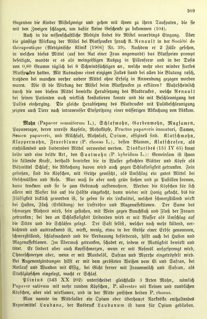 ©egenben bie iünber SRiftetgweige unb getjen mit ijnen gu ijren Taufpaten, bie fie mit ben gweigen fdflagen, um bafür fteine ©efcjenfe gu befontmen (104). 2tuct) in bie roiffenfd^aftÜd^e SOJebigin finbet bie 9Jiiftel ueuerbingS ©ingang. Über bie giinftige SBirfung ber stiftet bei 33tutfpucfen fprad^ 21. Dtenautt in ber Societe de therapeutique (dRebiginifdje Minif [1906] 9tr. 39). 9tadf)bem er 2 gälte gefeiten, in weldjen biefeS 9)tittet (auf ben diat einer grau angeroaubt) bas 23tutfpeien prompt befeitigte, maubte er eS als roeingeiftigen 2tuSgug in ^idenform unb in ber OofiS oon 0,80 ©ramm tägtidj bei 8 ©cjwinbfüditigen an, roelcje met)r ober minber ftarfeS 23lutfpi*den Ratten. 2Jiit 2tuSnatnne eines einigen gadeS ftanb bei aßen bie Blutung rafdj, trobbetn bei mannen Dorier aitbere 2Jtittel o^tte ©rfolg in 2tnroenbung gezogen raorbeit roaren. Sßie ift bie Söirfung ber stiftet beim ÜBtutfpuden gu erftären? SBajrfctieinticf) burct) bie oon biefent üDlittel bewirfte igerabfetnmg beS 23tutbrudeS, welche Renault bei feinen Patienten aucf) roirfUd^ fonftatiereu fonnte unb bie mit Sefdjteunigung beS s}>ulfeS eintierging. Oie gleiche <gerabfe[3ung beS 23lutbrudeS mit 'jpulSbefdjteunigung geigten audj Oiere nadj intraoenöfer ©infpri&uug einer mäfferigeit 2tbfoc^ung oon 23iSfum. ÜUioljn (Papaver somniferum L.), ©djtafmoljn, ©arbenmotin, ÜDfagfamen, s]3apaoeragee, beren unreife Itapfeln, 9)totmföpfe, Fructus papaveris immaturi, ©amen, Semen papaveris, unb 9Mct)faft, 9Rof)nfaft, Opium, offigitted ftnb. ^tatfdjmofin, $lapperinot)n, geuerbtume (P. rhoeas L.), beffen 23lumen, ^tatfcjrofen, als einjiidenbeS unb linbernbeS SRittel oenoeubet raerben. OioSfuribeS (151 IY 65) tennt beibe unb eine britte 2trt, ben ©aatmoju (P. hybridumL.): ©emeinfant ift ijnen bie fältenbe $raft, beSjalb beroirf'en bie in Söaffer geformten 23lätter unb $öpfe als 23ät)mittet ©cjlaf; bie 2lbfod;itng bauoit rairb and) gegen ©djlaflofigfeit getrunten. gein geflogen, fittb bie $öpfd)en, mit ©rii&e gemifdjt, als Umfdjlag ein gutes Mittel bei ©efdpoülften unb dtofe. SRait mufj fie aber nod) grün ftofsen unb gu ^aftiden formen, bann trodnen unb fie fo gum ©ebraud^ aufbewajren. Sßerben bie ^öpfdjen für fiel) adeut mit SBaffer bis auf bie tgätfte eingefodjt, bann roieber mit £>onig gefodft, bis bie gtiiffigfeit bidlidj geworben ift, fo geben fie ein Sedmittet, meines fdpnergftidenb wirft bei duften, glufj (©rfältung) ber Suftröjre unb 9)tagenaffeftionen. Oer ©ante beS fdjwargeit SRojiteS wirb, fein geftojjen, mit 2öein gegen Saucfiftufi unb gluf) ber grauen getrunfen; bei ben an ©djtaftofigfeit Seibeuben wirb er mit SBaffer atS Untfcjlag auf bie ©tirn unb bie ©cjläfen gelegt. Oer ©aft fetbft, wetdjer nodj ntejr fättenb, oer= bidjteub unb auStrodnenb ift, wirft, wenig, etwa in ber ©röjje einer ©rbfe genommen, fdjmergftidenb, fdjtafmacjenb unb bie Verbauung beförbernb, tjitft aucj bei tguften unb 2Ragenaffeftionen. gut Übermaß getrunfen, fcjabet er, ittbent er SJtattigfeit bewirft unb tötet, ©r tinbert aber audj ^opffdjtnergen, wenn er mit Siofenöl aufgefprengt wirb, Ojreufcjinergen aber, wenn er mit üftanbetöt, ©afratt unb 9}tprrje eingetröpfelt wirb. 23ei 2lugenentgünbungen jilft er mit bem geröfteten SBeifjen oottt ©i unb ©afran, bei Stottauf unb SBunben mit ©fftg, bei ©idjt ferner mit grauenmilcj unb ©afran, atS ©tujlgäpfcjen eingelegt, madjt er ©cjlaf. ^ßliniuS (543 XX 202) unterfdjeibet gleidjfadS 3 2trten 9Jtojn, nämlidj Papaver sativum mit mejr rmtben ^öpf^en, P. silvestre mit Keinen unb runbtid;en ^öpfdjen, aber oiet toirffamer, unb in ber 9)titte gwifdjen beiben P. rhoeas. 9Ran nannte im SRittelalter ein Opium ober überhaupt 9tarfotifa entjattenbeS 2trgneimittet Saubana, ber 2tuSbrud S au b an um ift bann für Opium geblieben.