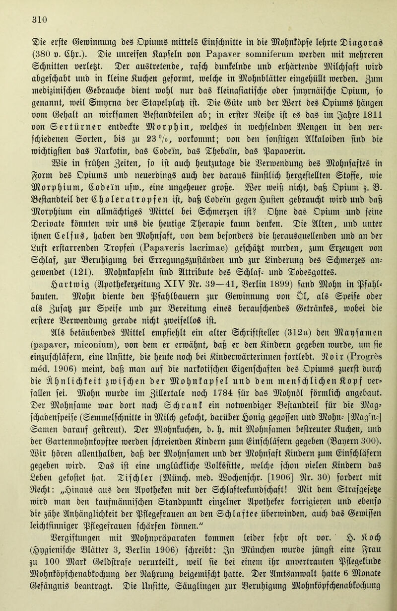 Sie erftc ©eroinnung beS Opiums mittels ©infcfpitte in bie 2J?of)nföpfe teerte SiagoraS (380 o. Gfjr.). Sie unreifen ^apfefn non Papaver somniferum roerben mit mehreren ©cfjnitten oerfe|t. Ser auStretenbe, rafdf) bunfefnbe unb erfjärtenbe 9)tilcf)faft mirb abgefcfmbt unb in fleine Huchen geformt, roelcfie in Sfiofmblätter eingefmtlt roerben. 311111 mebijinif^en ©ebraucfje bient roofjt nur baS ffeinafiatifdfje ober fmprnäifdfje Opium, fo genannt, weit ©mprna ber ©tapefpfa| ift. Sie ©üte unb ber Söert beS Opiums (längen oom ©e£»aft an roirffamen Veftanbteüen ab; in erfter 9teif)e ift eS baS im ga£)re 1811 oon ©ertürner entbedfte ÜDtorpfjin, roeldfjeS in roed£)felnben 3Jtengeit in ben oer= fcfjiebenen ©orten, bis 511 23%, oorfontmt; oon ben fonftigen äfffafoiben finb bie roicfitigftett baS äiarfotin, baS ©obe'in, baS Sfjeba'in, baS ^$apaoerin. SBie in frühen 3eiten, f° ift and) fjeutptage bie Verroenbung beS 3JtofjnfafteS in gorm beS Opiums unb neuerbingS auct) ber barauS fünfttief) (»ergeftefften «Stoffe, roie 3)torpt)ium, (Sobe'in ufro., eine ungeheuer grofse. 2Ber roeijg niefjt, baff Opium j. V. Veftanbteü ber (Efjoleratropfen ift, bafj (Sobe'in gegen duften gebraust roirb unb bajj 9Jtorpf)ium ein aßtmädjtigeS 2Jättel bei ©^merjen ift? Offne baS Opium unb feine Serioate fönnten roir uns bie heutige Sfierapie faum benfen. Sie äfften, unb unter ifmen GelfuS, f)aben ben 9Jtof)nfaft, oon bem befonberS bie fjerauSquetfenben unb an ber Suft erftarrenben Sropfen (Papaveris lacrimae) gefdjäfst rourben, pm (Srjeugen oon ©cf)faf, pr Verufjigung bei SrregungSpftänben unb pr Sinberung beS ©djtnergeS an= geroenbet (121). 2Jlofpfapfefn finb Stttribute beS ©dfjfaf* unb SobeSgotteS. «partroig (älpottjeferjeitung XIY 9tr. 39—41, Berlin 1899) fanb 3)tof)n in ^3fa£;(= bauten. 9)tof)n biente ben ^ßfa£)lbauern pr ©eroinnung oon Öl, afS ©peife ober als 3ufa^ pr ©peife unb pr Bereitung eines beraufcfjenbeS ©etränfeS, roobei bie erftere Verroenbung gerabe nidfd jroeifelfoS ift. 2llS betäubenbeS SJtittel empfiehlt ein alter ©dfjriftfteffer (312a) ben äftapfamen (papaver, miconium), oon bem er ermähnt, baf) er ben Jlinbern gegeben rourbe, um fte einpfcf)fäfern, eine Unfüte, bie fjeute noct) bei Hinberroärterinnen fortfebt. äioir (Progres med. 1906) meint, baf) man auf bie narfotifcfien ©igenfefjaften beS Opiums perft burc^ bie äffjnfidfjfeit §roifen ber äJtofjnfapfel unb bem menfdfjficfjen J^opf oer* faffen fei. 9Jiofm rourbe im 3tßertafe noef) 1784 für baS Vtofpöf förmlidf) angebaut. Ser 2Jtof)nfame roar bort nadf) ©cf) ran f ein notroenbiger Veftanbteif für bie 9)tag= fefjabenfpeife (©emmelfcfpitte in 9Jtildf) gefönt, baritber fQonig gegoffen unb 9Jtofp= [sDtag’n=] ©amen barauf geftreut). Ser 9Jio£)nfucf)en, b. f». mit SJtofmfamen beftreuter Huctjen, unb ber ©artenmofmfopftee roerben fcfjreienben Ambern pm ©infcf)fäfern gegeben (Vapern 300). 3Bir frören affentfjafben, bafs ber 2Jtof)nfamen unb ber 3)to£)nfaft üinbern pm ©infdfjläfern gegeben roirb. SaS ift eine ungfüdfficfje VolfSfüte, roefefje fdfjon oiefen Jfinberu baS Seben gefoftet fjat. Sifdtjfer (SDiüncfj. meb. Söod^enfd^r. [1906] 9?r. 30) forbert mit dtec£)t: „<ginauS auS ben Sfpotfjefen mit ber ©cfjfafteefunbfdfpft! 9)iit bem ©trafgefefse roirb man ben faufmännifcfien ©tanbpunft einzelner StpotEjefer forrigieren unb ebenfo bie jäfje 2lnE)änglidf)Eeit ber ^ffegefrauen an ben ©df)faftee überroinben, auct) baS ©eroiffen teidfjtfinniger ^ffegefrauen fdfjärfen fönnen. Vergiftungen mit SJtotppräparaten fommen teiber fetjr oft oor. üq. Sfodt) (fgpgienifcfje Vlätter 3, Verfin 1906) fctjreibt: gn Sfööndfen rourbe jüngft eine grau p 100 Sltarf ©etbftrafe oerurteift, roeif fie bei einem i£»r anoertrauten ^ßflegefinbe 3)tof)nföpfcf)enabfodE)ung ber ätafirung beigemifefjt f)atte. Ser älmtSanroaft fjatte 6 9Jfonate ©efäitgniS beantragt. Sie Unfitte, Säuglingen pr Verufiigung 3)tof)nföpfd^enabforöung