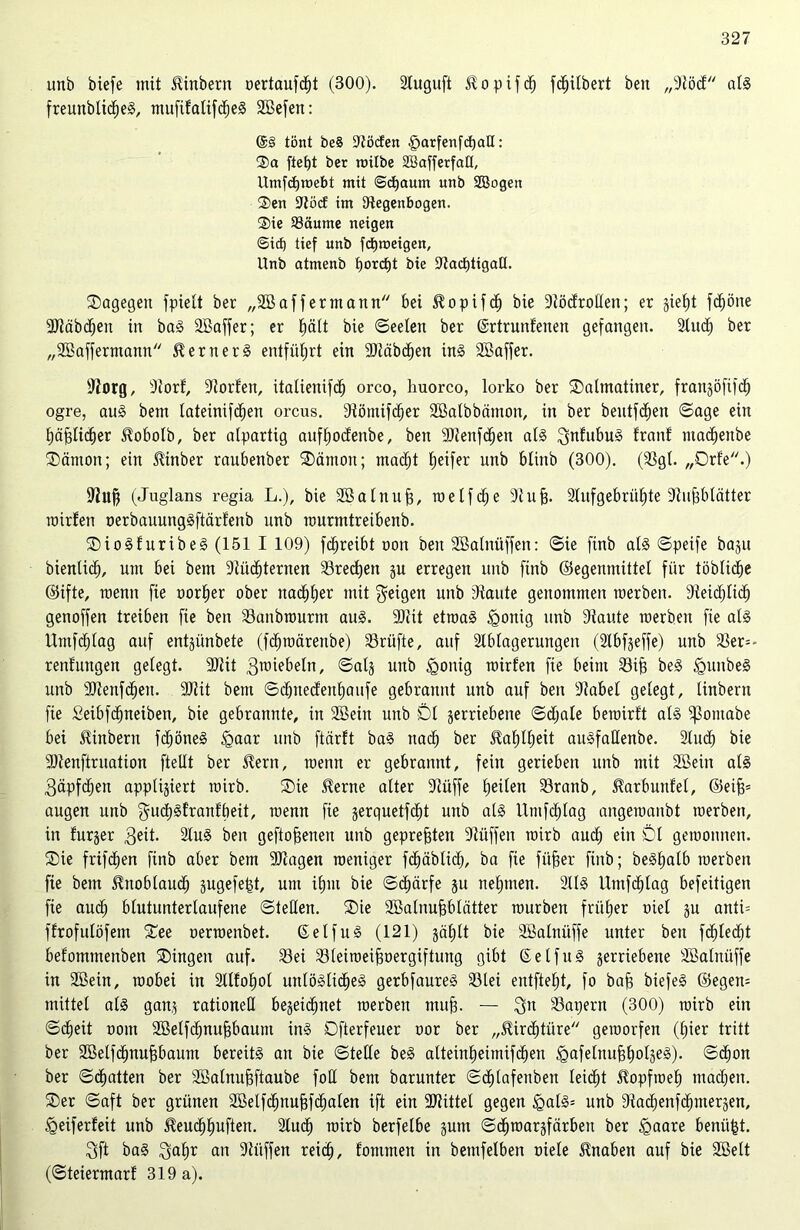 unö biefe mit Ambern oertaufdbt (300). 2luguft Slo pif cb fc^itbert beit „Stöd al3 freunblicbeS, mufilalifcbeS SBefen: @§ tönt beS Stöcfen §arfenfd)all: ®a fte£)t ber roifbe SBajferfatt, Umfcbroebt mit ©djaum unb Sßogett Sen ÜRöcf im Regenbogen. Sie Säume neigen ©ic£) tief unb fdjroeigen, Unb atmenb f)orct)t bie SJZarfjtigaCt. Dagegen fpielt ber „2B aff er mann bei ^opifcb bie Rödrotlen; er §iet)t fcböne SJtäbcben in ba3 SBaffer; er ^ätt bie ©eeten ber ©rtrunfenen gefangen. 2litcb ber „Söaffermantt Werners entführt ein 9)täbdben in§ SBaffer. Slorg, Siorf, Torfen, italienifd) orco, huorco, lorko ber Dalmatiner, frangöfifdb ogre, au3 bem tateinifdjen orcus. Stömifcber Sßalbbätnon, in ber bentfdfien ©age ein häßlicher 5?oboIb, ber alpartig aufbodenbe, beit 9)ienfcf)en al§ ^nfnbu§ tränt tnadfenbe Dämon; ein $inber raubenber Dämon; macht Reifer unb btinb (300). (23gl. „Drfe.) Sfuft (Juglans regia L.), bie Sßatnuff, weif ehe 31 uff. 2tnfgebriif)te Stuffbtätter roirfen oerbauungäftärfenb unb murmtreibenb. Dio§furibe3 (151 I 109) fcbreibt oon ben Sßatnüffen: ©ie finb at§ ©peife bagu bientidb, um bei bem Stüdbternen 23red)en gu erregen unb finb ©egenmittet für töblidtje ©ifte, roenn fie uortjer ober nachher mit feigen unb Staute genommen raerben. Steidtjticb genoffen treiben fte ben 23unbrourtn au3. 30lit etroa3 £onig unb Siaute werben fie al3 llmfdjlag auf entjiinbete (fdbroärenbe) Prüfte, auf Stbtagerungeu (2lbfgeffe) unb 33er** renf'ungen gelegt. 9Jtit 3roiebeln, ©atg unb <gonig roirfen fie beim 23ifi be§ <gunbe3 unb SRenfcben. 30tit bem ©dbnecfenbaufe gebrannt unb auf ben Stabet gelegt, tinbern fie Seibfdfneiben, bie gebrannte, in SEBeiit unb Dl gerriebene ©djale berairtt al§ ^ontabe bei tinbern fdböneg <gaar unb ftärft ba3 nach ber Fahlheit au3fattenbe. 2tud) bie SJtenftruation fteltt ber £ern, roenn er gebrannt, fein gerieben unb mit SBein al3 3äpfct)en apptigiert roirb. Die $erne alter 3tüffe beiten 33ranb, Harbuntel, ©eifj* äugen unb gudb§franfbeit, roenn fie gerquetfd^t unb al3 Utnfcblag angeroanbt roerben, in furger 3eit- 2lu§ ben geflogenen unb gepreßten Stüffen roirb auch ein Dl gewonnen. Die frifcben finb aber bem SDtagen weniger fbbäbticb, ba fie füfjer finb; beStjatb roerben fie bem Knoblauch gugefefst, um if)nt bie ©cbärfe gu nehmen. 2113 Utnfcblag befeitigen fie aud; blutunterlaufene ©teilen. Die Sßalnuffblätter rourben früher oiel gu anti= ffrofutöfem Dee oerroenbet. ßelfug (121) gäblt bie SBatnüffe unter ben fehlest befommenben Dingen auf. 33ei 23leiroeif3üergiftung gibt ©etfu§ gerriebene SBatnüffe in SBein, wobei in Stltobot untö3lidbe3 gerbfaure3 23tei entfteht, fo baff biefe§ ©egen* mittet al3 gang rationell begegnet roerben muh- — 3» 23apern (300) roirb ein ©cbeit oont SBelfchnufjbaum in3 Dfterfeuer oor ber „5Urd)türe geworfen (hier tritt ber Söelfdbnufjbaum bereits an bie ©teile beS atteinheimifeben igafetnufibotgeä). ©dfon ber ©chatten ber Sßalnuffftaube fott bem barunter ©ebtafenben leidet 51opfroeb machen. Der ©aft ber grünen SBelfcbnufffcbalen ift ein ÜÖtittet gegen §at3= unb Siadjenfcbmergen, <geiferfeit unb ^eudbhuften. 2tucb roirb berfelbe gum ©dbroargfärbett ber <gaare benäht. 3ft ba§ 3af)r an Siüffen reich, tommen in bemfelben niete Knaben auf bie Söett (©teiermart 319 a).