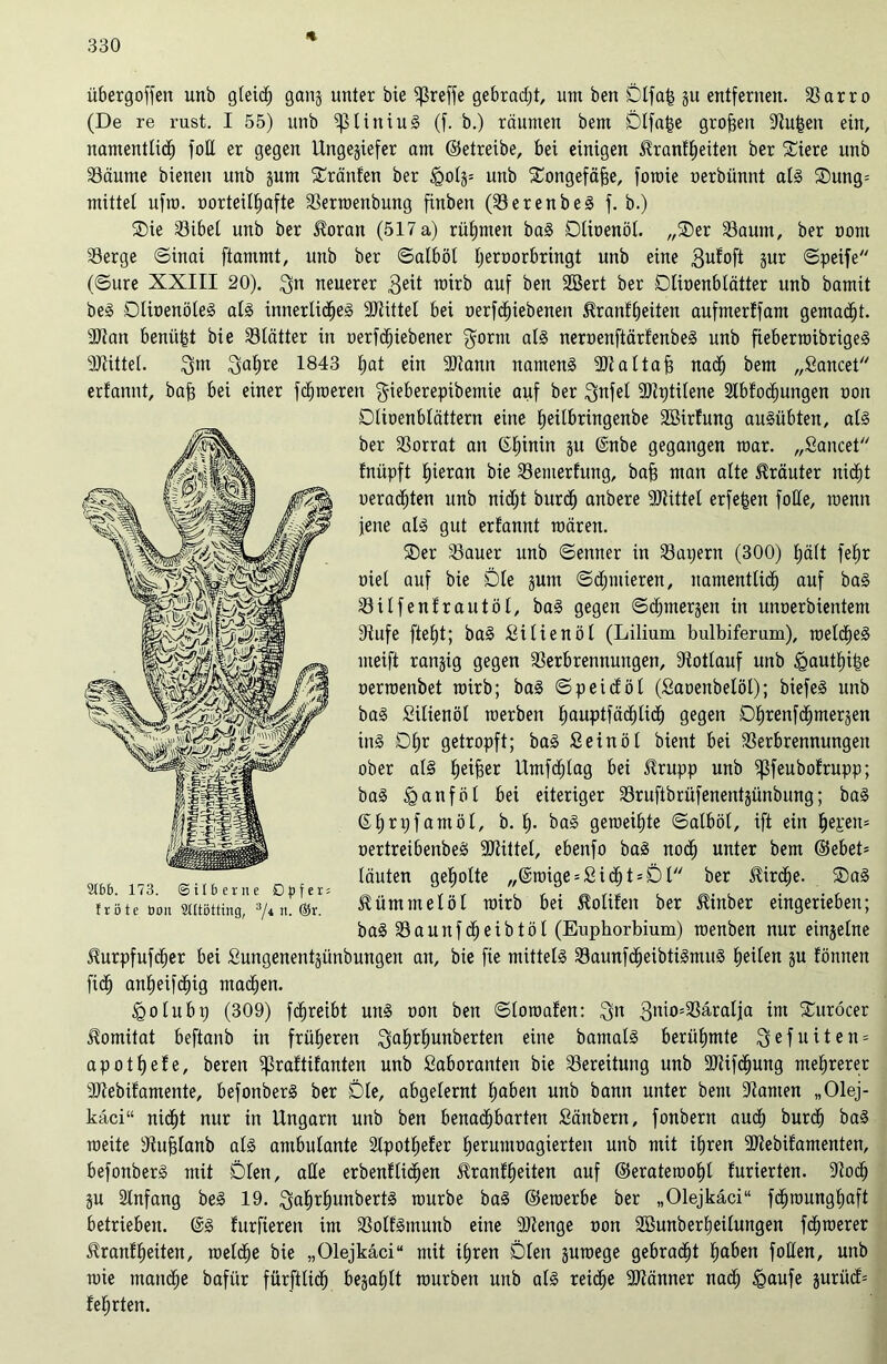 % übergoffen unb gleich gang unter bie greife gebracht, um ben Slfafc gu entfernen. Sarro (De re rust. I 55) unb ^liniuS (f. b.) räumen bem Dlfafce großen Su|eit ein, namentlich foU er gegen Ungegiefer am ©etreibe, bei einigen ^ranfheiten ber £iere unb Säume bienen unb gum tränten ber £olg= unb Songefäfje, foroie oerbünnt als Dung= mittet ufra. üorteittjafte Serroenbung finben (SerenbeS f. b.) Die Sibel unb ber $oran (517 a) rühmen baS Dlioenöl. „Der Saum, ber oont Serge ©inai ftammt, unb ber ©atböt tjeroorbringt unb eine gur ©peife (©ure XXIII 20). $n neuerer 3eit roirb auf ben 2Bert ber Dtioenblätter unb bamit beS DlioenöteS als innerliches Stiftet bei »ergebenen 5?ranf^eiten aufmerffam gemacht. Stau benü|t bie Stätter in oerfcfjiebener gorrn als neroenftärfenbeS unb fieberroibrigeS Stiftet. 3m 3ahre 1843 hat ein Stann namens Stattaf; nach bem „Sancet erfannt, baf) bei einer ferneren gieberepibemie auf ber $nfel Stptüene 2lbfoct)ungen non Dtioenbtättern eine heitbringenbe Sßirfung auSübten, als ber Sorrat an ©htnin gu @nbe gegangen mar. „Sancet fnüpft hieran bie Senterfung, bafj man alte Kräuter nicht ueradhten unb nicht burch anbere Stittel erfefcen folle, menn jene als gut erfannt mären. Der Sauer unb ©enner in Sägern (300) hält fehr oiel auf bie Die gum ©chntieren, namentlich auf baS Silfenfrautöl, baS gegen ©chmergen in unnerbientem Sufe fteht; baS Sitienöl (Lilium bulbiferam), roeliheS meift rangig gegen Serbrennungen, Rotlauf unb tgautfuhe oerroenbet roirb; baS ©peidöl (Saoenbelöl); biefeS unb baS Silienöl roerben hauPtföd^ti«dh gegen O^renfd^mergen ins D£jr getropft; baS Sein öl bient bei Serbrennungen ober als heifeer Umfchlag bei $rupp unb ißfeubofrupp; baS Hanföl bei eiteriger Sruftbrüfenentgünbung; baS ©h^yfawöl, b. h- baS geroeihte ©atböt, ift ein oertreibenbeS Mittel, ebenfo baS noch unter bem ©ebet= läuten geholte „@roige = SichDDt ber Kirche. DaS Kümmel öl roirb bei Sollten ber Hinber eingerieben; baS Saunfcheibtöl (Euphorbium) roenben nur einzelne ^urpfufcher bei Sungenentgünbungen an, bie fie mittels SaunfcheibtiSmuS heilen gu fönnen fich anheifdhig machen. igolubp (309) fdhreibt uns oon ben ©loroafeit: 3n 3n>°533äralja im Duröcer üomitat beftanb in früheren 3ahr*)unkerten eine bamatS berühmte 3 e f u i t e n = apothefe, bereu ißraftifanten unb Saboranten bie Sereitung unb Stiftung mehrerer Stebifamente, befonberS ber Die, abgelernt fro^n unb bann unter bem Samen „Olej- kaci“ nidht nur in Ungarn unb ben benachbarten Sänbern, fonbent auch burch baS roeite Sufjlanb als ambulante Spothefer herumoagierten unb mit ihren Stebifamenten, befonberS mit Dien, alle erbenfliegen $ranff)eiten auf ©eraterooht furierten. So<h gu Anfang beS 19. 3af)rhunbertS rourbe baS ©eroerbe ber „Olejkäci“ fchrounghaft betrieben. @S furfteren im SolfSmunb eine Stenge non Sßunberheilungen fchroerer ^ranfheiten, roelche bie „Olejkäci“ mit ihren Dien guroege gebracht hüben foHen, unb roie manche bafiir fürftlich begahlt rourben unb als reiche Stänner nach §aufe gurücf= lehrten. 9Ibb. 173. ©ilberne Opfer: f r ö t e boii SUtötting, 3/4 n- ®r-