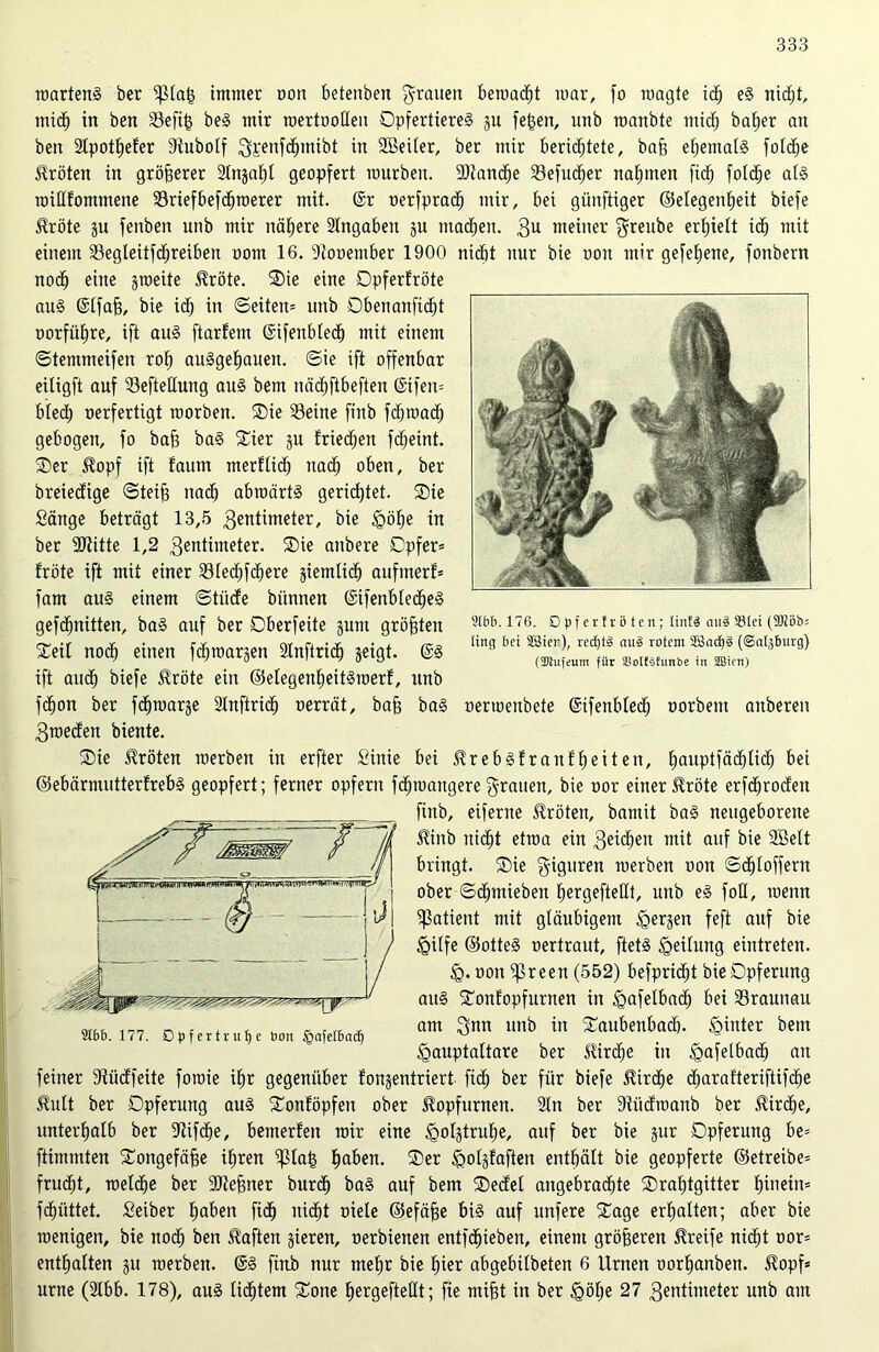 2Ct>&. 176. Dpf erfrö ten; linfä cutd ®lei (9JJöb= lirtg bei Sßier), rec£)t§ ctu3 rotem SC3ad)§ (©aijburg) (5Diufeum für SBoIfsfutibe in Sffiicn) roartenS ber $lalg immer non betenben grauen bemacht mar, fo raagte ich eS nicht, mich in ben Sefifs beS mir rcertooßeu OpfertiereS gu fe£en, unb roanbte miß) baf)er an ben Slpotheler ßiubolf Sfcenfdjmibt in SBeiter, ber mir berichtete, bah ehemals fotd^e Kröten in größerer Slngaf)! geopfert mürben. SJtancfje SBefuc^er nahmen fi<h folche als roißfommene Sriefbefdhmerer mit. @r oerfprach mir, bei günftiger Gelegenheit biefe $röte gu fenben unb mir nähere Angaben gu machen. 3U meiner greube erhielt ich mit einem Segleitfd)reiben oom 16. Stooember 1900 nicht nur bie non mir gefeierte, fonbern noch eine groeite $röte. Oie eine Opferfröte aus @lfab, bie ich in ©eiten* unb Obenanficht oorführe, ift aus ftarfem (Sifertblech mit einem ©temmeifen roh auSgeljauen. ©ie ift offenbar eitigft auf Sefteßung aus bem nächftbeften (Sifen* blech nerfertigt roorben. Oie Seine finb fdjmach gebogen, fo bah baS Oier gu friechen fcheint. Oer $opf ift faum merflich nach oben, ber breiecfige ©teifj nach abraärtS gerichtet. Oie Sänge beträgt 13,5 3entüneter, bie <göhe in ber SJiitte 1,2 3entimeter. Oie anbere Opfer* fröte ift mit einer Sledjfchere giemlich aufinerf* fam aus einem ©tüde biinnen ©ifenblecheS gefdjnitten, baS auf ber Oberfeite gum größten Oeü noch einen fchmargen Slnftrid) geigt. @S ift auch biefe Jlröte ein ©elegenheitSroerl, unb fchon ber fdpoarge Slnftrid) oerrät, bah baS nermenbete ©ifenbled) oorbent anberen 3meden biente. Oie Kröten merben in erfter Sinie bei ^rebSfranfheiten, hauPlf®(h^<^ bei ©ebärmutterfrebS geopfert; ferner opfern fcfjmangeregrauen, bie nor einer £röte erfdjroden finb, eiferne Kröten, bamit baS neugeborene JUnb nicht etraa ein 3ei<heu mit auf bie SBelt bringt. Oie giguren merben non ©«hloffern ober ©chmieben hergefteßt, unb eS foß, roenn Patient mit gläubigem bergen feft auf bie §ilfe ©otteS nertraut, ftetS Teilung eintreten. non ^3reen (552) befpridjt bie Opferung aus Oonfopfurnen in tgafelbad) bei Srauuau am $nn unb in Oaubenbach. hinter bem •gauptaltare ber Sürd)e in <gafelbad) an feiner Stüdfeite foroie ihr gegenüber fongentriert ftch ber für biefe Kirche d)arafteriftif<he Slult ber Opferung aus Oonlöpfen ober ^opfurnen. Sin ber ßlitdmanb ber Kirche, unterhalb ber -Jtifche, bemerlen mir eine tgolgtrulfe, auf ber bie gur Opferung be= ftimmten Oongefähe ihren ^la| h^en. ®er ^olglaften enthält bie geopferte ©etreibe* frucht, roetche ber SOtehner burch baS auf bem Oedei angebrachte Oraljtgitter hinein* fdiüttet. Seiber fjn&en fi<h nicht niele ©efähe bis auf unfere Oage erhalten; aber bie roenigen, bie noch ben haften gieren, oerbienen entfdjieben, einem gröberen Greife nicht nor* enthalten gu merben. @S finb nur mehr bie hier abgebilbeten 6 Urnen oorhanben. $opf* urne (Slbb. 178), auS lichtem Oone hergefteßt; fie mifjt in ber <göl)e 27 3entimeter unb am