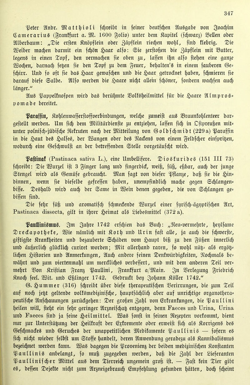 s)kter 2lnbr. ütat t E) i o T i fcfjreibt in feiner beutfchen Sluggabe non $oacf)im Eanterariug (grnnffurt a. 9)t. 1600 golio) unter bent Kapitel (fdjroarg) Seilen ober Süberbaum: „Sie erften ^nöpfteilt ober 3äpftein rieten roof)l, finb ftebrig. Sie SBetber machen barntit ein fdjön Haar atfo: ©ie gerftojjen bie gäpftein mit Sutter, tegeng in einen Sopf, ben oermachen fie oben gu, taffen ihn atfo ftefjen eine gange SBodjen, barnad) fe£en fie ben Sopf gu bem geuer, be^alten’S in einem fauberen ©e* fcf)irr. Unb fo oft fie bag Haar geroafdjen unb bie Haar getrodnet haben, furnieren fie barauf biefe ©albe. Sllfo roerben bie Haare nicht allein fdjöner, fonbern roadjfen and) tanger. Slug ipappetfnofpen roirb bag berühmte Solfgheilmittel für bie £aare Sllntprog* pomabe bereitet. Paraffin, itohlenroafferftoffoerbinbungen, roeldje gumeift aug Sraunfotdenteer bar* geftettt raerbett. Um fid^ bem SJtilitärbienfte gu entgiefjen, taffen ftdj in Dftpreufjen mit* unter potnifc^*jübifc^e Dtefruten nach ber 2)titteilung uon ©olbfchntibt (229a) Paraffin in bie £>aut be§ §atfe8, ber SBangen ober beg Stadeng oon einem getbfdjer einfprilgen, moburd) eine ©efchroulft an ber betreffenben ©teile oorgetäufcht roirb. ^flftiitaf (Pastinaca sativa L.), eine Umbeüifere. SioSfuribeg (151 III 73) fdjreibt: Sie SBurget ift 3 Ringer lang unb fingerbid, roeifj, fiifj, efjbar, aud) ber junge ©tengel roirb als ©emüfe gebraucht. SDtan fagt oon biefer ißftange, bafj fie bie ^in* binnen, wenn fie biefetbe gefreffen fiaben, unempfinblibh mache gegen ©djlangen* biffe. Segfjalb roirb aucf) ber ©ame in Söein benen gegeben, bie oon ©erlangen ge* biffen finb. Sie feljr füfj unb aromatifcf) fc^mecfenbe SBurget einer ftjrifdp-ägpptifdjen Slrt, Pastinaca dissecta, gilt in ihrer §eiinat atg Liebegmittel (372 a). jßaufliniSmug. $m $a(;re 1742 erfdpen bag Such: „9ieit*oermehrte, tjeplfame Sredapotljefe, 2Bie nämlich mit Hott) unb Urin faft ade, ja auch bie fdjroerfte, giftigfte üranfheiten unb begauberte ©d)äben oom §aupt bijs gu ben giijgen innerlich unb äußerlich glüdlid) curiret roorben; Sttit alterhanb raren, fo rooljt nittj* als ergö|* liehen ^iftorien unb Stnmerfungen, Slud) anbere feinen Senfroürbigfeiten, Stodpnalg be= roätjrt unb gum oiertenmaht um merdlidjeg oerbeffert, unb mit bem anberen Seil oer* mehrt Son Uriftian $ranS ^auüini, ^ranffurt a/S)tain. 3« Sertegung griebrich Jfnod) feet. 2Bit. unb Efjlinger 1742. ©ebrudt bei; ^yoljann Hölter 1742. ©. Hummer (316) fdjreibt über biefe tf)erapeutifd;en Sertrrungen, bie gum Seit auf noch jejgt geltenbe oolfgmebiginifche, Ijauptfädhtich aber auf unrichtige organott;era* peutifche Slnfchauungen gurüdgehen: Ser großen 3ahl oon Erfranfungen, bie ißaullini heilen teilt, fleht ein fef)r geringer Slrgneifchafs entgegen, benn Faeces unb Urina, Urina unb Faeces finb ja feine Heilmittel. 2Ba§ fonft in feinen üttegepten oorfommt, bient nur gur Unterftüfgung ber Heitfraft ber Epfrentente ober erroeift ftch alg Jlorrigeng beg ©efdhmadeg unb ©erucheS ber unappetitlichen SJtebifamente ißaullinig — fofern eg ftdj nicht roieber felbft um ©toffe hanbett, beren Stnroenbung gerabegu atg Hannibaligmug begeichnet roerben fann. 2öag bagegen bie iprooenieng ber beiben mebiginifdhen tonftanten au Hin iS anbelangt, fo muf) gugegeben roerben, bafj bie $al)l ber Lieferanten ^aultinifdher SJtittel aug bem Sierreid) ungemein grofj ift. — $aft fein Sier gibt eg, beffen Sejefte nid)t gum Slrgneigebraud) Empfehlung gefunben hätten, bocf) fdieint